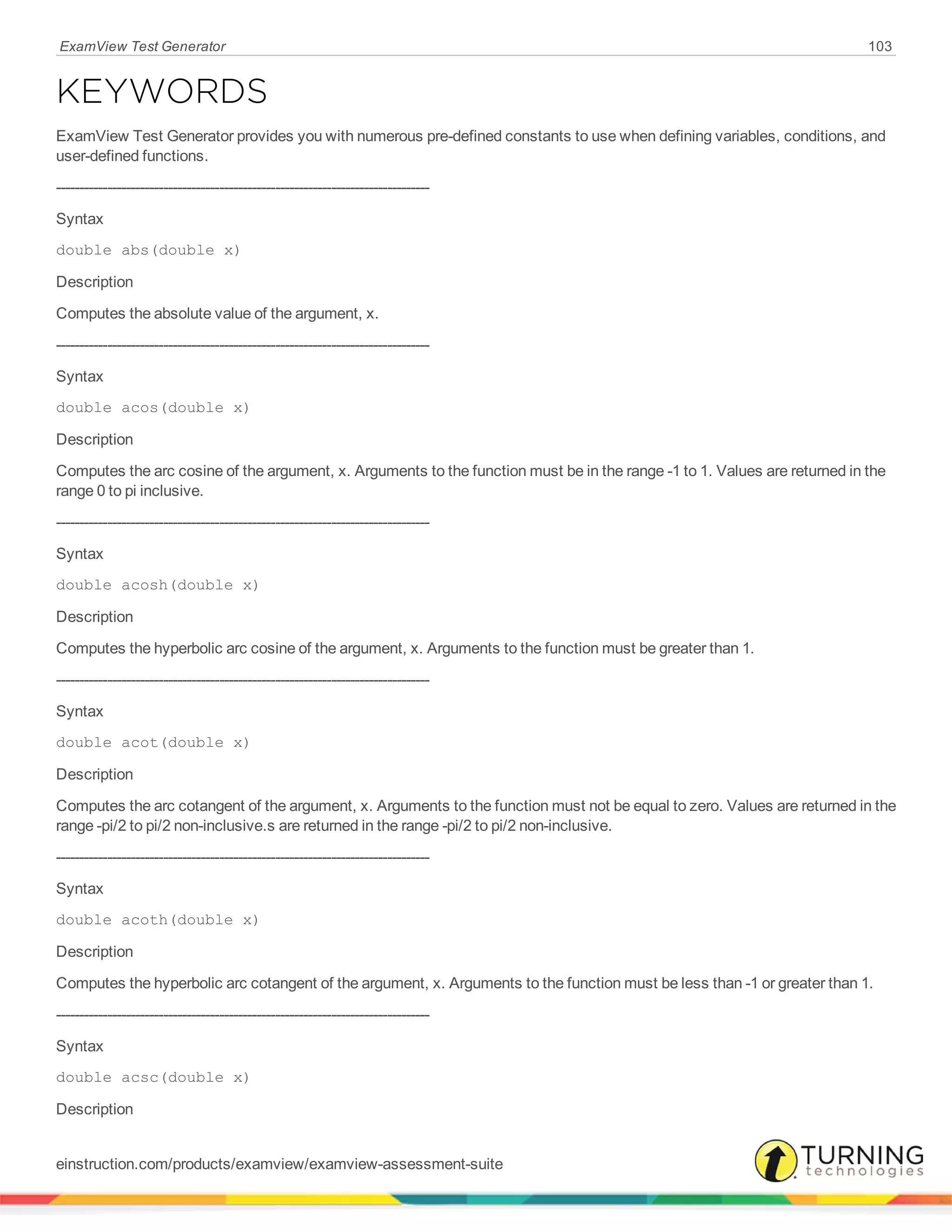 ExamView Test Generator 103
KEYWORDS
ExamView Test Generator provides you with numerous pre-defined constants to use when defining variables, conditions, and
user-defined functions.
--------------------------------------------------------------------------------
Syntax
double abs(double x)
Description
Computes the absolute value of the argument, x.
--------------------------------------------------------------------------------
Syntax
double acos(double x)
Description
Computes the arc cosine of the argument, x. Arguments to the function must be in the range -1 to 1. Values are returned in the
range 0 to pi inclusive.
--------------------------------------------------------------------------------
Syntax
double acosh(double x)
Description
Computes the hyperbolic arc cosine of the argument, x. Arguments to the function must be greater than 1.
--------------------------------------------------------------------------------
Syntax
double acot(double x)
Description
Computes the arc cotangent of the argument, x. Arguments to the function must not be equal to zero. Values are returned in the
range -pi/2 to pi/2 non-inclusive.s are returned in the range -pi/2 to pi/2 non-inclusive.
--------------------------------------------------------------------------------
Syntax
double acoth(double x)
Description
Computes the hyperbolic arc cotangent of the argument, x. Arguments to the function must be less than -1 or greater than 1.
--------------------------------------------------------------------------------
Syntax
double acsc(double x)
Description
einstruction.com/products/examview/examview-assessment-suite
 