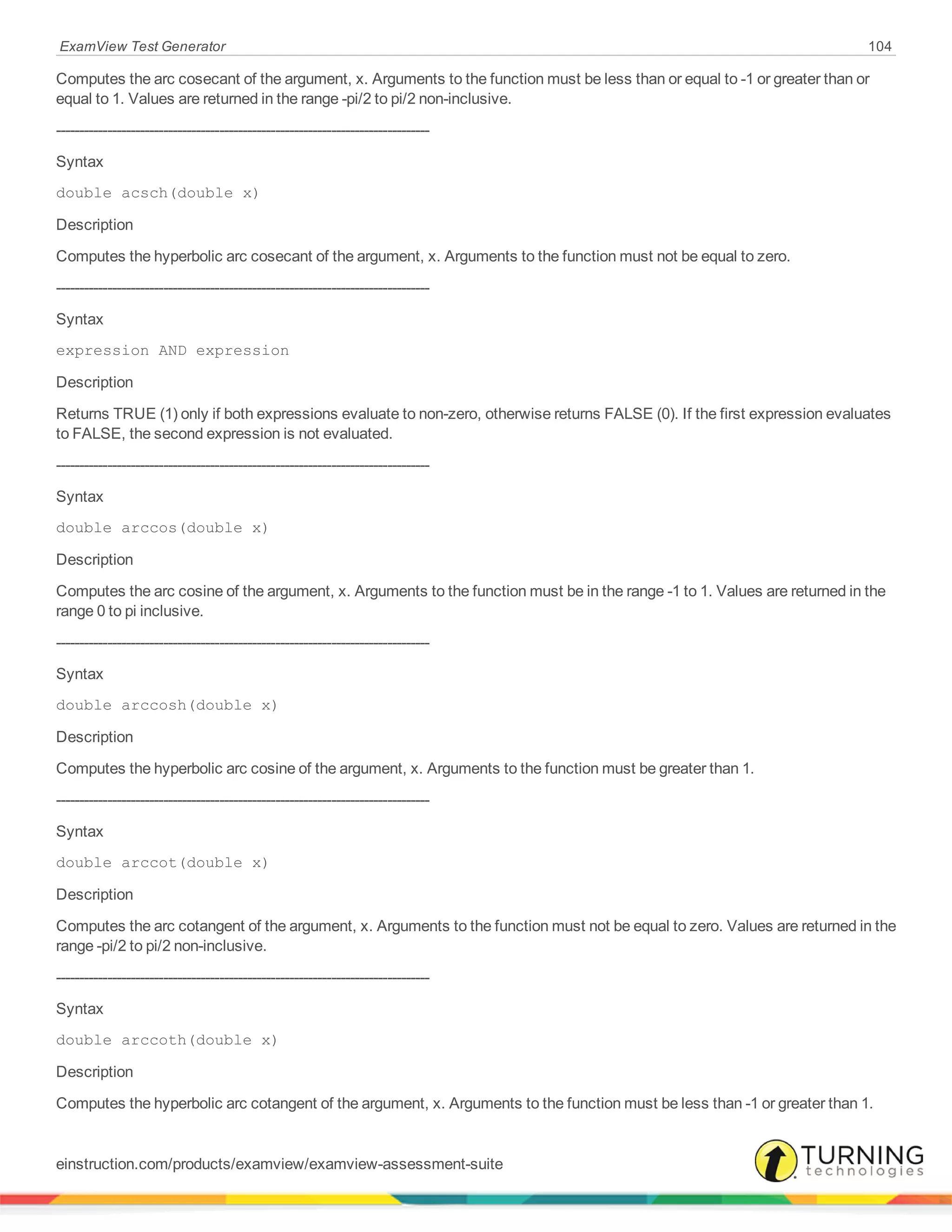 ExamView Test Generator 104
Computes the arc cosecant of the argument, x. Arguments to the function must be less than or equal to -1 or greater than or
equal to 1. Values are returned in the range -pi/2 to pi/2 non-inclusive.
--------------------------------------------------------------------------------
Syntax
double acsch(double x)
Description
Computes the hyperbolic arc cosecant of the argument, x. Arguments to the function must not be equal to zero.
--------------------------------------------------------------------------------
Syntax
expression AND expression
Description
Returns TRUE (1) only if both expressions evaluate to non-zero, otherwise returns FALSE (0). If the first expression evaluates
to FALSE, the second expression is not evaluated.
--------------------------------------------------------------------------------
Syntax
double arccos(double x)
Description
Computes the arc cosine of the argument, x. Arguments to the function must be in the range -1 to 1. Values are returned in the
range 0 to pi inclusive.
--------------------------------------------------------------------------------
Syntax
double arccosh(double x)
Description
Computes the hyperbolic arc cosine of the argument, x. Arguments to the function must be greater than 1.
--------------------------------------------------------------------------------
Syntax
double arccot(double x)
Description
Computes the arc cotangent of the argument, x. Arguments to the function must not be equal to zero. Values are returned in the
range -pi/2 to pi/2 non-inclusive.
--------------------------------------------------------------------------------
Syntax
double arccoth(double x)
Description
Computes the hyperbolic arc cotangent of the argument, x. Arguments to the function must be less than -1 or greater than 1.
einstruction.com/products/examview/examview-assessment-suite
 