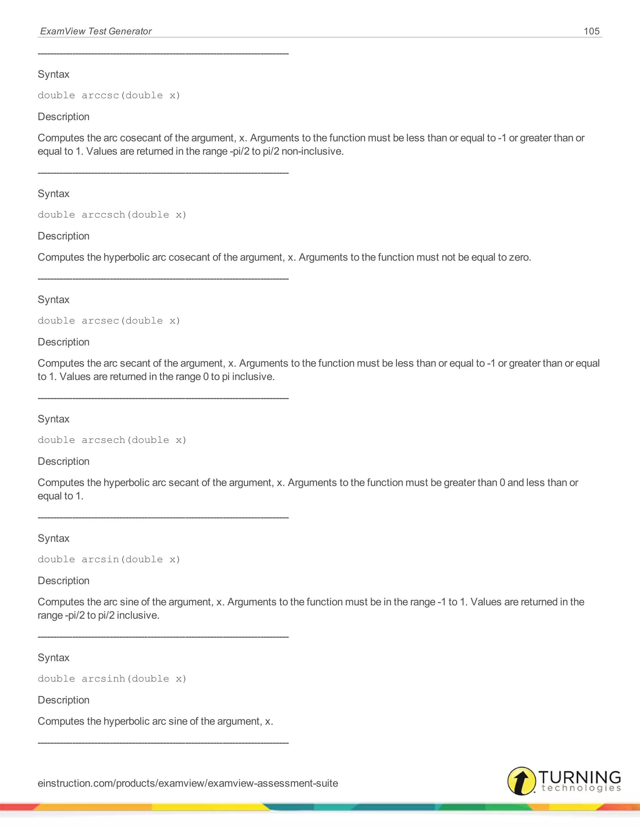 ExamView Test Generator 105
--------------------------------------------------------------------------------
Syntax
double arccsc(double x)
Description
Computes the arc cosecant of the argument, x. Arguments to the function must be less than or equal to -1 or greater than or
equal to 1. Values are returned in the range -pi/2 to pi/2 non-inclusive.
--------------------------------------------------------------------------------
Syntax
double arccsch(double x)
Description
Computes the hyperbolic arc cosecant of the argument, x. Arguments to the function must not be equal to zero.
--------------------------------------------------------------------------------
Syntax
double arcsec(double x)
Description
Computes the arc secant of the argument, x. Arguments to the function must be less than or equal to -1 or greater than or equal
to 1. Values are returned in the range 0 to pi inclusive.
--------------------------------------------------------------------------------
Syntax
double arcsech(double x)
Description
Computes the hyperbolic arc secant of the argument, x. Arguments to the function must be greater than 0 and less than or
equal to 1.
--------------------------------------------------------------------------------
Syntax
double arcsin(double x)
Description
Computes the arc sine of the argument, x. Arguments to the function must be in the range -1 to 1. Values are returned in the
range -pi/2 to pi/2 inclusive.
--------------------------------------------------------------------------------
Syntax
double arcsinh(double x)
Description
Computes the hyperbolic arc sine of the argument, x.
--------------------------------------------------------------------------------
einstruction.com/products/examview/examview-assessment-suite
 