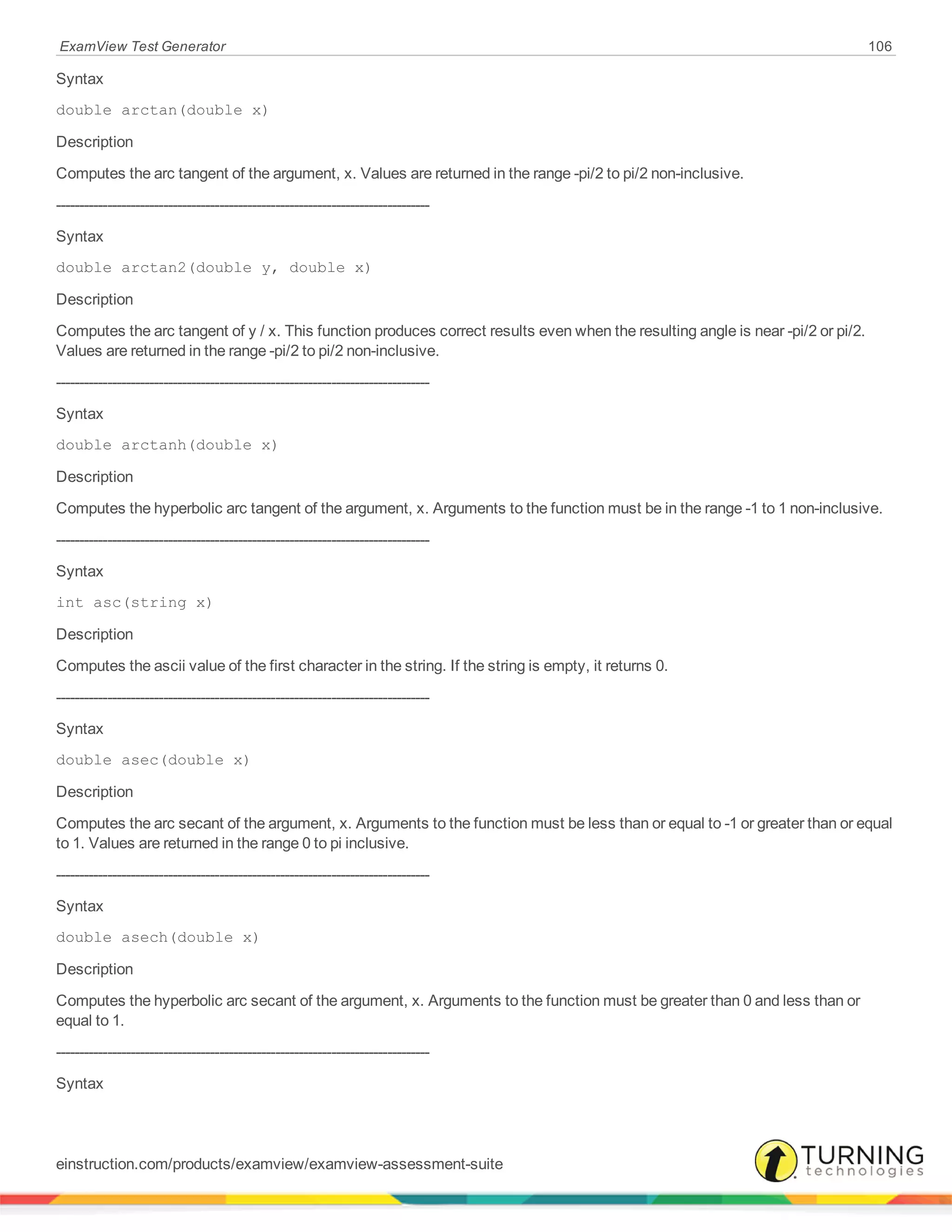 ExamView Test Generator 106
Syntax
double arctan(double x)
Description
Computes the arc tangent of the argument, x. Values are returned in the range -pi/2 to pi/2 non-inclusive.
--------------------------------------------------------------------------------
Syntax
double arctan2(double y, double x)
Description
Computes the arc tangent of y / x. This function produces correct results even when the resulting angle is near -pi/2 or pi/2.
Values are returned in the range -pi/2 to pi/2 non-inclusive.
--------------------------------------------------------------------------------
Syntax
double arctanh(double x)
Description
Computes the hyperbolic arc tangent of the argument, x. Arguments to the function must be in the range -1 to 1 non-inclusive.
--------------------------------------------------------------------------------
Syntax
int asc(string x)
Description
Computes the ascii value of the first character in the string. If the string is empty, it returns 0.
--------------------------------------------------------------------------------
Syntax
double asec(double x)
Description
Computes the arc secant of the argument, x. Arguments to the function must be less than or equal to -1 or greater than or equal
to 1. Values are returned in the range 0 to pi inclusive.
--------------------------------------------------------------------------------
Syntax
double asech(double x)
Description
Computes the hyperbolic arc secant of the argument, x. Arguments to the function must be greater than 0 and less than or
equal to 1.
--------------------------------------------------------------------------------
Syntax
einstruction.com/products/examview/examview-assessment-suite
 