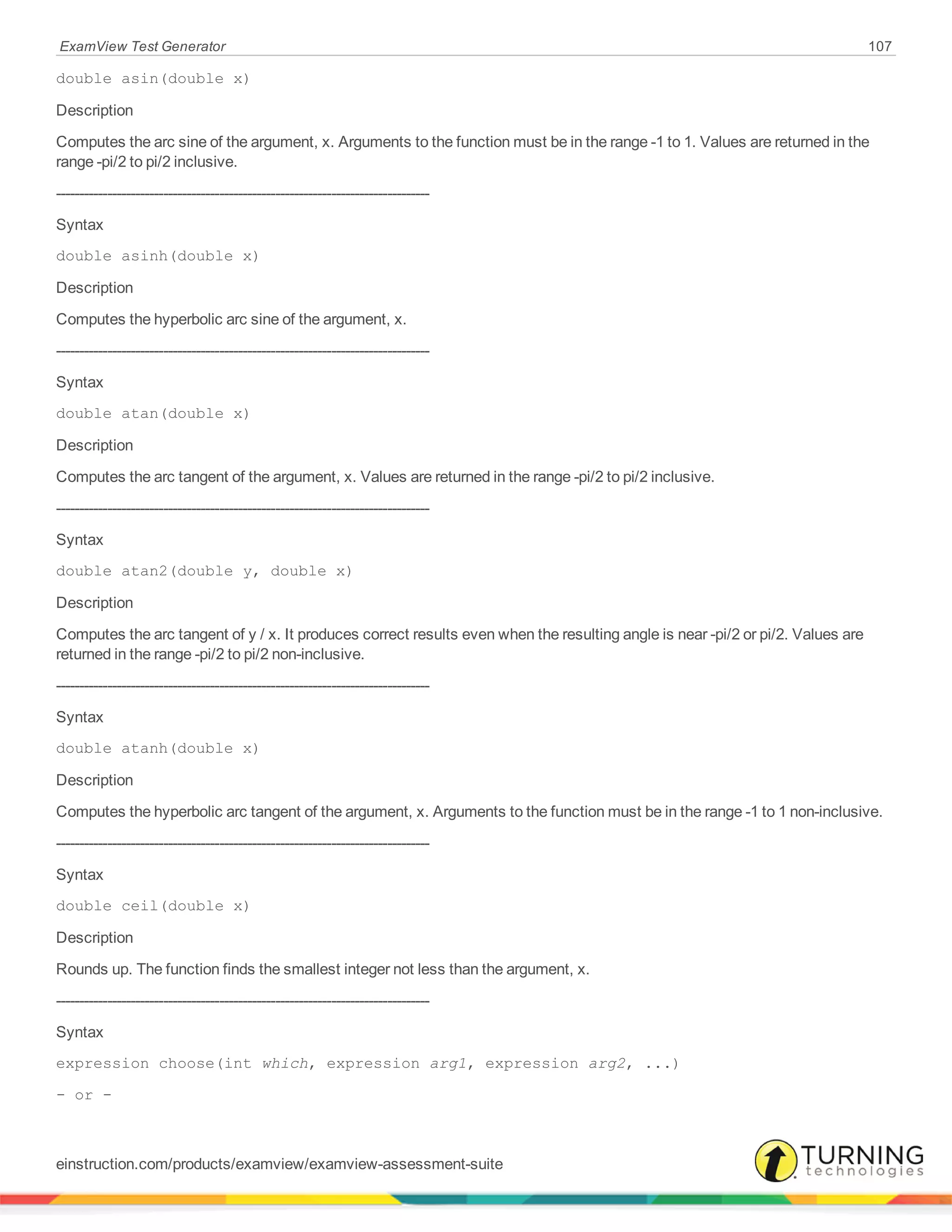 ExamView Test Generator 107
double asin(double x)
Description
Computes the arc sine of the argument, x. Arguments to the function must be in the range -1 to 1. Values are returned in the
range -pi/2 to pi/2 inclusive.
--------------------------------------------------------------------------------
Syntax
double asinh(double x)
Description
Computes the hyperbolic arc sine of the argument, x.
--------------------------------------------------------------------------------
Syntax
double atan(double x)
Description
Computes the arc tangent of the argument, x. Values are returned in the range -pi/2 to pi/2 inclusive.
--------------------------------------------------------------------------------
Syntax
double atan2(double y, double x)
Description
Computes the arc tangent of y / x. It produces correct results even when the resulting angle is near -pi/2 or pi/2. Values are
returned in the range -pi/2 to pi/2 non-inclusive.
--------------------------------------------------------------------------------
Syntax
double atanh(double x)
Description
Computes the hyperbolic arc tangent of the argument, x. Arguments to the function must be in the range -1 to 1 non-inclusive.
--------------------------------------------------------------------------------
Syntax
double ceil(double x)
Description
Rounds up. The function finds the smallest integer not less than the argument, x.
--------------------------------------------------------------------------------
Syntax
expression choose(int which, expression arg1, expression arg2, ...)
- or -
einstruction.com/products/examview/examview-assessment-suite
 