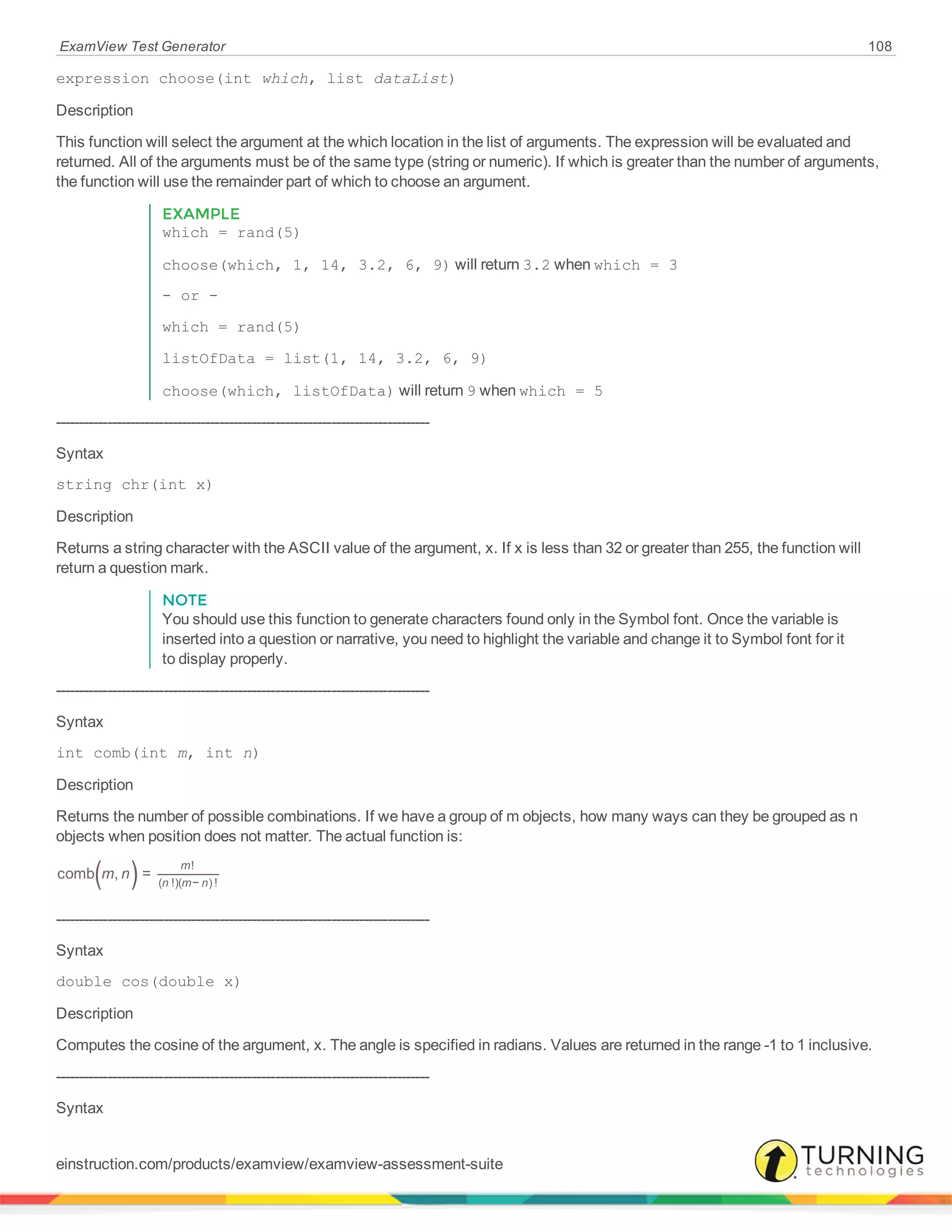 ExamView Test Generator 108
expression choose(int which, list dataList)
Description
This function will select the argument at the which location in the list of arguments. The expression will be evaluated and
returned. All of the arguments must be of the same type (string or numeric). If which is greater than the number of arguments,
the function will use the remainder part of which to choose an argument.
EXAMPLE
which = rand(5)
choose(which, 1, 14, 3.2, 6, 9) will return 3.2 when which = 3
- or -
which = rand(5)
listOfData = list(1, 14, 3.2, 6, 9)
choose(which, listOfData) will return 9 when which = 5
--------------------------------------------------------------------------------
Syntax
string chr(int x)
Description
Returns a string character with the ASCII value of the argument, x. If x is less than 32 or greater than 255, the function will
return a question mark.
NOTE
You should use this function to generate characters found only in the Symbol font. Once the variable is
inserted into a question or narrative, you need to highlight the variable and change it to Symbol font for it
to display properly.
--------------------------------------------------------------------------------
Syntax
int comb(int m, int n)
Description
Returns the number of possible combinations. If we have a group of m objects, how many ways can they be grouped as n
objects when position does not matter. The actual function is:
( )m ncomb , =
m
n m n
!
( !)( − ) !
--------------------------------------------------------------------------------
Syntax
double cos(double x)
Description
Computes the cosine of the argument, x. The angle is specified in radians. Values are returned in the range -1 to 1 inclusive.
--------------------------------------------------------------------------------
Syntax
einstruction.com/products/examview/examview-assessment-suite
 