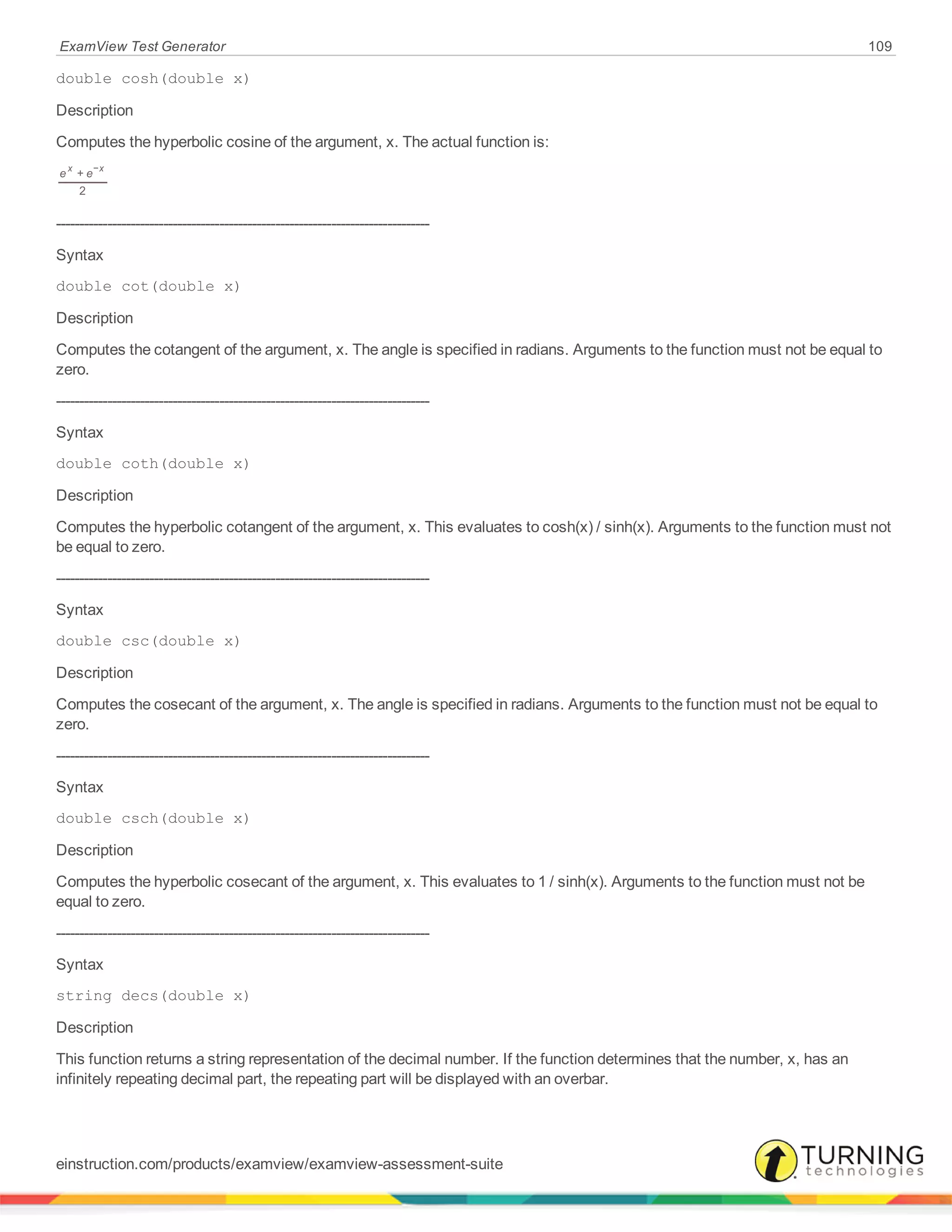 ExamView Test Generator 109
double cosh(double x)
Description
Computes the hyperbolic cosine of the argument, x. The actual function is:
e e+
2
x x−
--------------------------------------------------------------------------------
Syntax
double cot(double x)
Description
Computes the cotangent of the argument, x. The angle is specified in radians. Arguments to the function must not be equal to
zero.
--------------------------------------------------------------------------------
Syntax
double coth(double x)
Description
Computes the hyperbolic cotangent of the argument, x. This evaluates to cosh(x) / sinh(x). Arguments to the function must not
be equal to zero.
--------------------------------------------------------------------------------
Syntax
double csc(double x)
Description
Computes the cosecant of the argument, x. The angle is specified in radians. Arguments to the function must not be equal to
zero.
--------------------------------------------------------------------------------
Syntax
double csch(double x)
Description
Computes the hyperbolic cosecant of the argument, x. This evaluates to 1 / sinh(x). Arguments to the function must not be
equal to zero.
--------------------------------------------------------------------------------
Syntax
string decs(double x)
Description
This function returns a string representation of the decimal number. If the function determines that the number, x, has an
infinitely repeating decimal part, the repeating part will be displayed with an overbar.
einstruction.com/products/examview/examview-assessment-suite
 