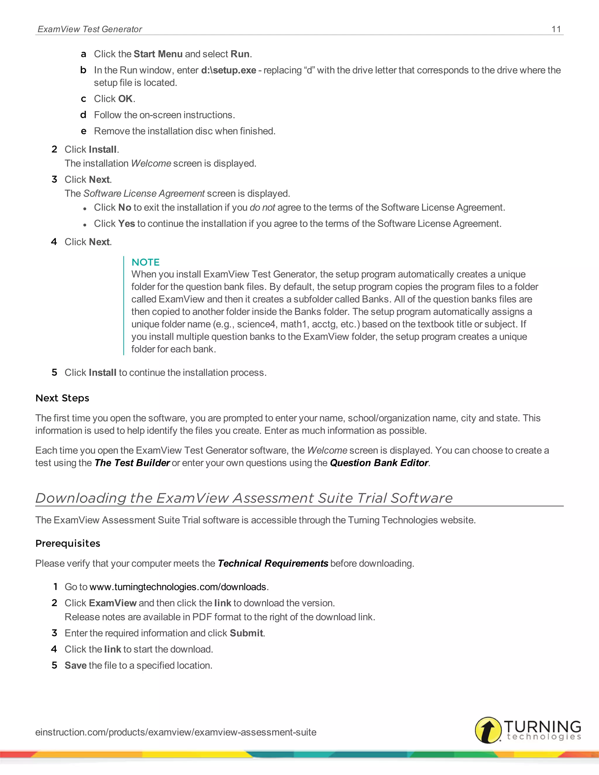 ExamView Test Generator 11
a Click the Start Menu and select Run.
b In the Run window, enter d:setup.exe - replacing “d” with the drive letter that corresponds to the drive where the
setup file is located.
c Click OK.
d Follow the on-screen instructions.
e Remove the installation disc when finished.
2 Click Install.
The installation Welcome screen is displayed.
3 Click Next.
The Software License Agreement screen is displayed.
l Click No to exit the installation if you do not agree to the terms of the Software License Agreement.
l Click Yes to continue the installation if you agree to the terms of the Software License Agreement.
4 Click Next.
NOTE
When you install ExamView Test Generator, the setup program automatically creates a unique
folder for the question bank files. By default, the setup program copies the program files to a folder
called ExamView and then it creates a subfolder called Banks. All of the question banks files are
then copied to another folder inside the Banks folder. The setup program automatically assigns a
unique folder name (e.g., science4, math1, acctg, etc.) based on the textbook title or subject. If
you install multiple question banks to the ExamView folder, the setup program creates a unique
folder for each bank.
5 Click Install to continue the installation process.
Next Steps
The first time you open the software, you are prompted to enter your name, school/organization name, city and state. This
information is used to help identify the files you create. Enter as much information as possible.
Each time you open the ExamView Test Generator software, the Welcome screen is displayed. You can choose to create a
test using the The Test Builder or enter your own questions using the Question Bank Editor.
Downloading the ExamView Assessment Suite Trial Software
The ExamView Assessment Suite Trial software is accessible through the Turning Technologies website.
Prerequisites
Please verify that your computer meets the Technical Requirements before downloading.
1 Go to www.turningtechnologies.com/downloads.
2 Click ExamView and then click the link to download the version.
Release notes are available in PDF format to the right of the download link.
3 Enter the required information and click Submit.
4 Click the link to start the download.
5 Save the file to a specified location.
einstruction.com/products/examview/examview-assessment-suite
 