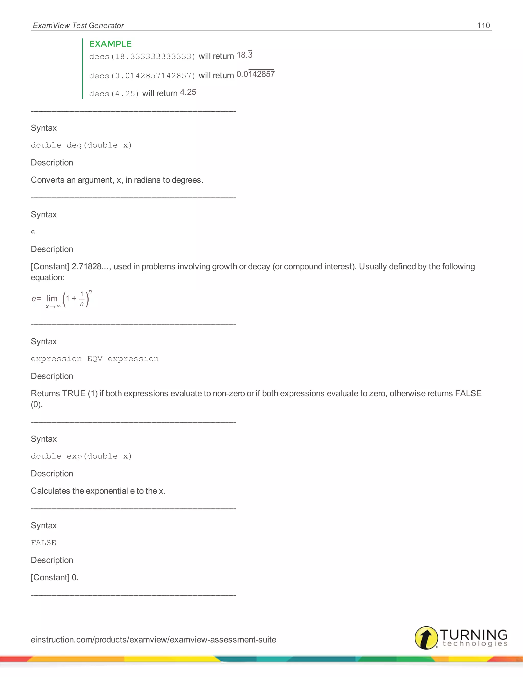 ExamView Test Generator 110
EXAMPLE
decs(18.333333333333) will return 18.3
decs(0.0142857142857) will return 0.0142857
decs(4.25) will return 4.25
--------------------------------------------------------------------------------
Syntax
double deg(double x)
Description
Converts an argument, x, in radians to degrees.
--------------------------------------------------------------------------------
Syntax
e
Description
[Constant] 2.71828..., used in problems involving growth or decay (or compound interest). Usually defined by the following
equation:
( )e= lim 1 +
x n
n
→∞
1
--------------------------------------------------------------------------------
Syntax
expression EQV expression
Description
Returns TRUE (1) if both expressions evaluate to non-zero or if both expressions evaluate to zero, otherwise returns FALSE
(0).
--------------------------------------------------------------------------------
Syntax
double exp(double x)
Description
Calculates the exponential e to the x.
--------------------------------------------------------------------------------
Syntax
FALSE
Description
[Constant] 0.
--------------------------------------------------------------------------------
einstruction.com/products/examview/examview-assessment-suite
 
