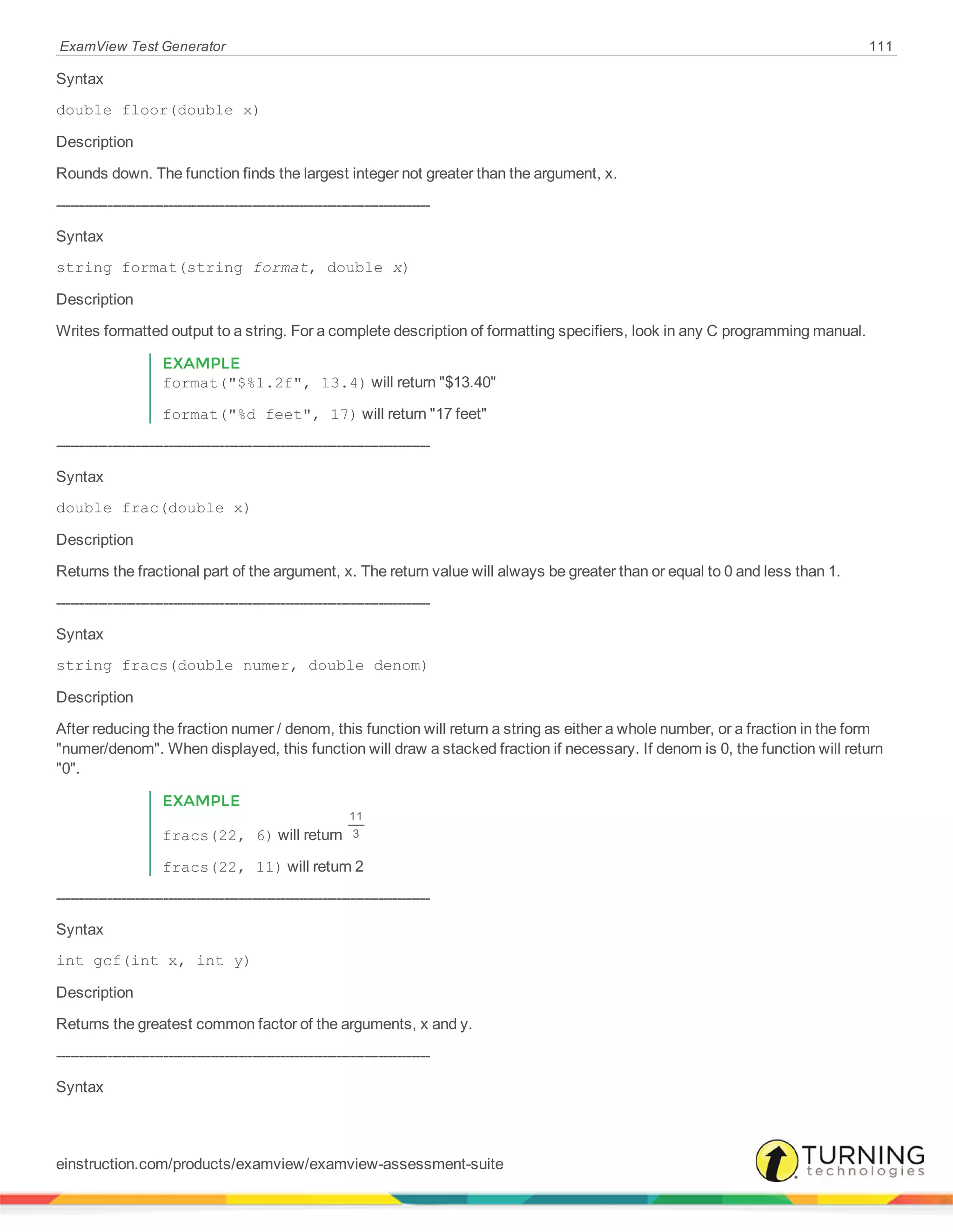 ExamView Test Generator 111
Syntax
double floor(double x)
Description
Rounds down. The function finds the largest integer not greater than the argument, x.
--------------------------------------------------------------------------------
Syntax
string format(string format, double x)
Description
Writes formatted output to a string. For a complete description of formatting specifiers, look in any C programming manual.
EXAMPLE
format("$%1.2f", 13.4) will return "$13.40"
format("%d feet", 17) will return "17 feet"
--------------------------------------------------------------------------------
Syntax
double frac(double x)
Description
Returns the fractional part of the argument, x. The return value will always be greater than or equal to 0 and less than 1.
--------------------------------------------------------------------------------
Syntax
string fracs(double numer, double denom)
Description
After reducing the fraction numer / denom, this function will return a string as either a whole number, or a fraction in the form
"numer/denom". When displayed, this function will draw a stacked fraction if necessary. If denom is 0, the function will return
"0".
EXAMPLE
fracs(22, 6) will return
11
3
fracs(22, 11) will return 2
--------------------------------------------------------------------------------
Syntax
int gcf(int x, int y)
Description
Returns the greatest common factor of the arguments, x and y.
--------------------------------------------------------------------------------
Syntax
einstruction.com/products/examview/examview-assessment-suite
 