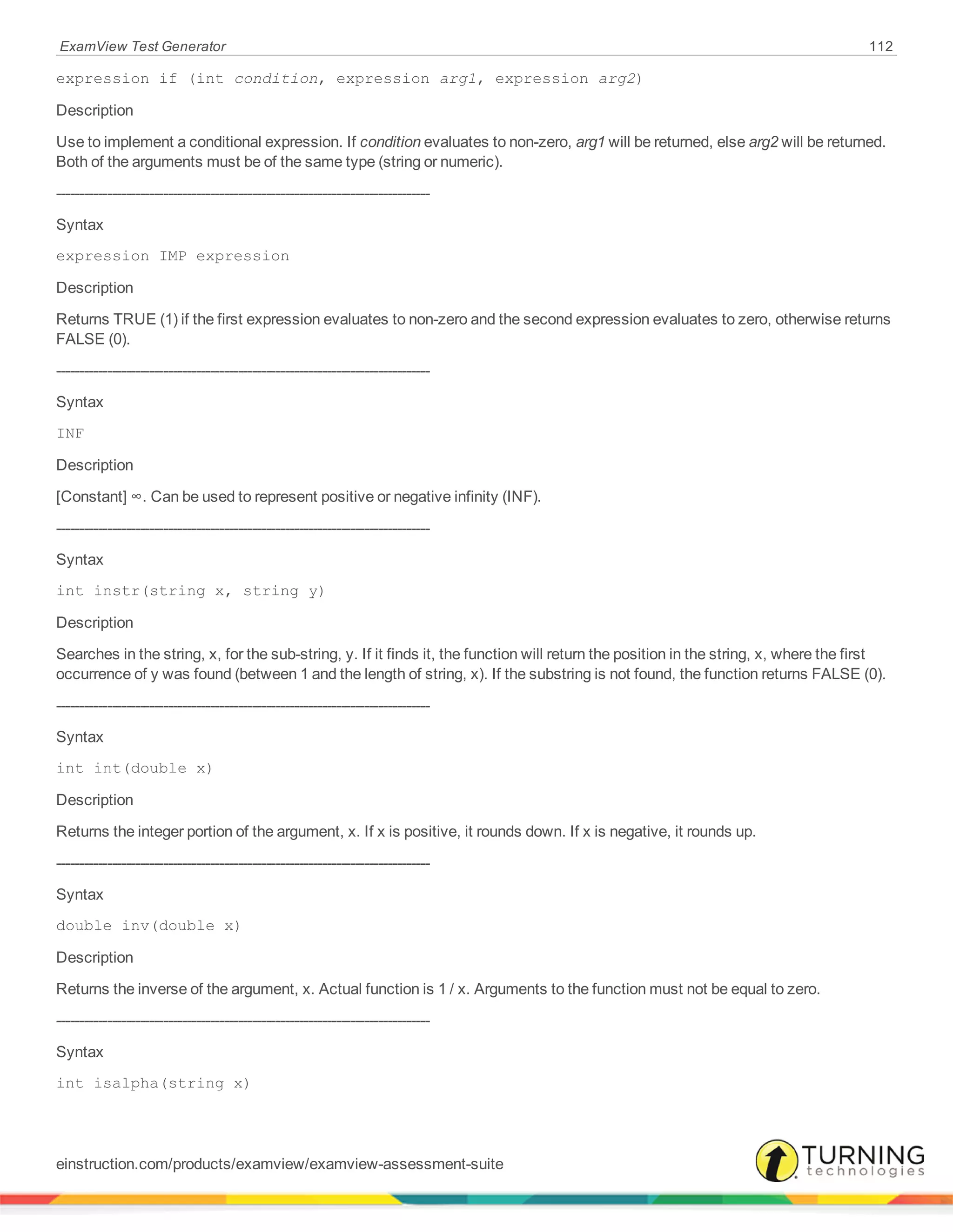 ExamView Test Generator 112
expression if (int condition, expression arg1, expression arg2)
Description
Use to implement a conditional expression. If condition evaluates to non-zero, arg1 will be returned, else arg2 will be returned.
Both of the arguments must be of the same type (string or numeric).
--------------------------------------------------------------------------------
Syntax
expression IMP expression
Description
Returns TRUE (1) if the first expression evaluates to non-zero and the second expression evaluates to zero, otherwise returns
FALSE (0).
--------------------------------------------------------------------------------
Syntax
INF
Description
[Constant] ∞. Can be used to represent positive or negative infinity (INF).
--------------------------------------------------------------------------------
Syntax
int instr(string x, string y)
Description
Searches in the string, x, for the sub-string, y. If it finds it, the function will return the position in the string, x, where the first
occurrence of y was found (between 1 and the length of string, x). If the substring is not found, the function returns FALSE (0).
--------------------------------------------------------------------------------
Syntax
int int(double x)
Description
Returns the integer portion of the argument, x. If x is positive, it rounds down. If x is negative, it rounds up.
--------------------------------------------------------------------------------
Syntax
double inv(double x)
Description
Returns the inverse of the argument, x. Actual function is 1 / x. Arguments to the function must not be equal to zero.
--------------------------------------------------------------------------------
Syntax
int isalpha(string x)
einstruction.com/products/examview/examview-assessment-suite
 