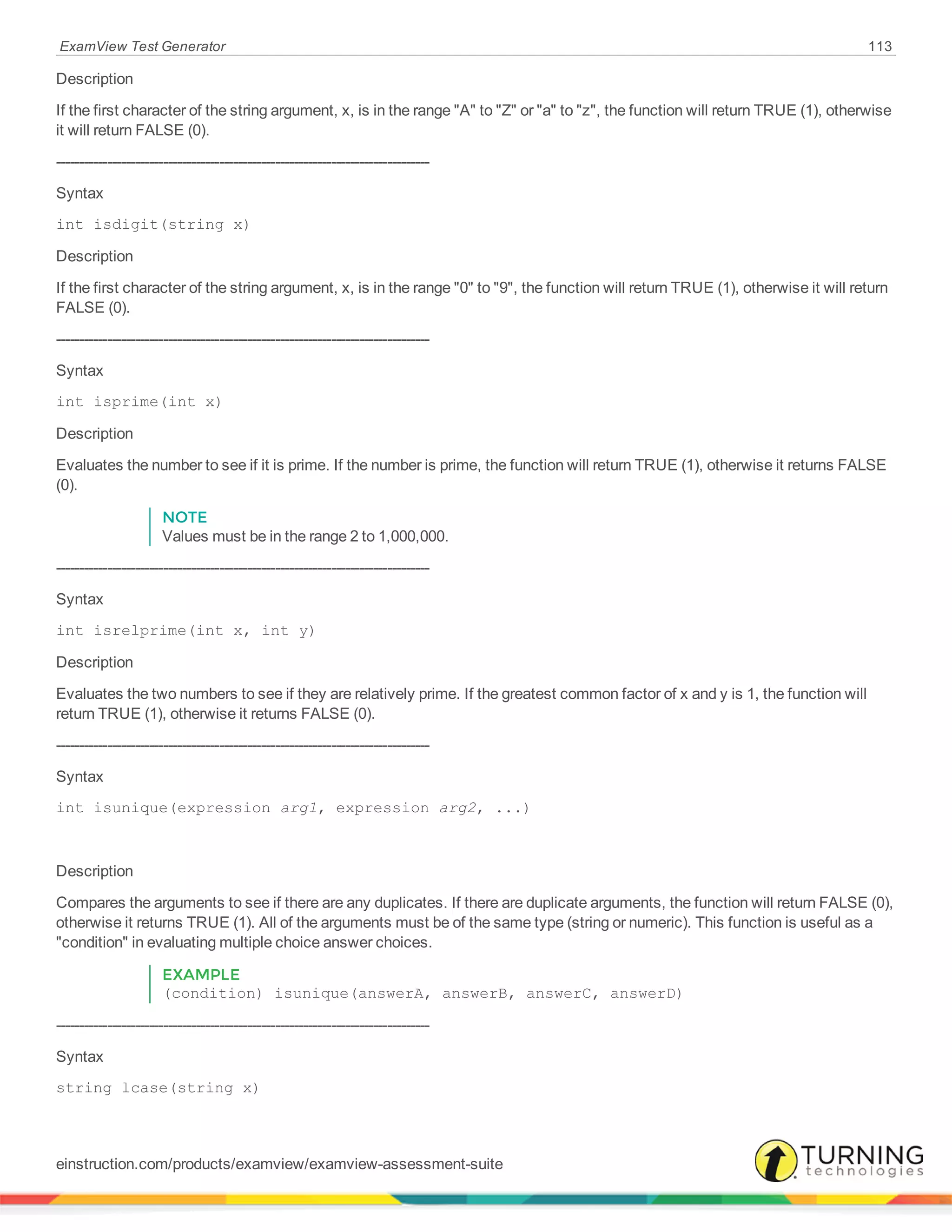 ExamView Test Generator 113
Description
If the first character of the string argument, x, is in the range "A" to "Z" or "a" to "z", the function will return TRUE (1), otherwise
it will return FALSE (0).
--------------------------------------------------------------------------------
Syntax
int isdigit(string x)
Description
If the first character of the string argument, x, is in the range "0" to "9", the function will return TRUE (1), otherwise it will return
FALSE (0).
--------------------------------------------------------------------------------
Syntax
int isprime(int x)
Description
Evaluates the number to see if it is prime. If the number is prime, the function will return TRUE (1), otherwise it returns FALSE
(0).
NOTE
Values must be in the range 2 to 1,000,000.
--------------------------------------------------------------------------------
Syntax
int isrelprime(int x, int y)
Description
Evaluates the two numbers to see if they are relatively prime. If the greatest common factor of x and y is 1, the function will
return TRUE (1), otherwise it returns FALSE (0).
--------------------------------------------------------------------------------
Syntax
int isunique(expression arg1, expression arg2, ...)
Description
Compares the arguments to see if there are any duplicates. If there are duplicate arguments, the function will return FALSE (0),
otherwise it returns TRUE (1). All of the arguments must be of the same type (string or numeric). This function is useful as a
"condition" in evaluating multiple choice answer choices.
EXAMPLE
(condition) isunique(answerA, answerB, answerC, answerD)
--------------------------------------------------------------------------------
Syntax
string lcase(string x)
einstruction.com/products/examview/examview-assessment-suite
 