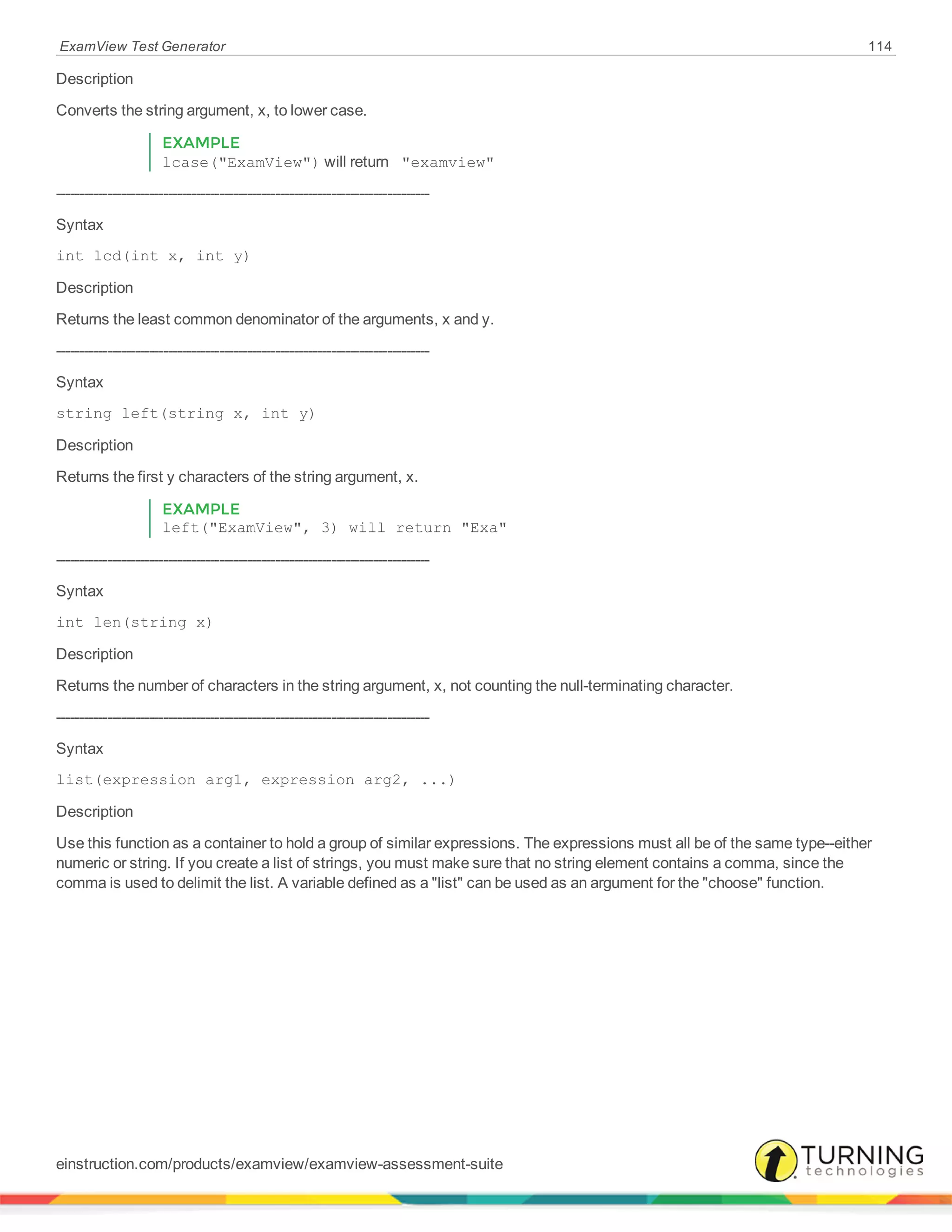 ExamView Test Generator 114
Description
Converts the string argument, x, to lower case.
EXAMPLE
lcase("ExamView") will return "examview"
--------------------------------------------------------------------------------
Syntax
int lcd(int x, int y)
Description
Returns the least common denominator of the arguments, x and y.
--------------------------------------------------------------------------------
Syntax
string left(string x, int y)
Description
Returns the first y characters of the string argument, x.
EXAMPLE
left("ExamView", 3) will return "Exa"
--------------------------------------------------------------------------------
Syntax
int len(string x)
Description
Returns the number of characters in the string argument, x, not counting the null-terminating character.
--------------------------------------------------------------------------------
Syntax
list(expression arg1, expression arg2, ...)
Description
Use this function as a container to hold a group of similar expressions. The expressions must all be of the same type--either
numeric or string. If you create a list of strings, you must make sure that no string element contains a comma, since the
comma is used to delimit the list. A variable defined as a "list" can be used as an argument for the "choose" function.
einstruction.com/products/examview/examview-assessment-suite
 