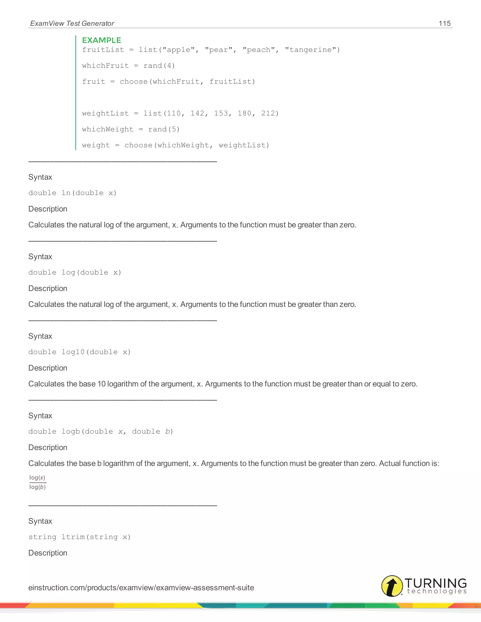 ExamView Test Generator 115
EXAMPLE
fruitList = list("apple", "pear", "peach", "tangerine")
whichFruit = rand(4)
fruit = choose(whichFruit, fruitList)
weightList = list(110, 142, 153, 180, 212)
whichWeight = rand(5)
weight = choose(whichWeight, weightList)
--------------------------------------------------------------------------------
Syntax
double ln(double x)
Description
Calculates the natural log of the argument, x. Arguments to the function must be greater than zero.
--------------------------------------------------------------------------------
Syntax
double log(double x)
Description
Calculates the natural log of the argument, x. Arguments to the function must be greater than zero.
--------------------------------------------------------------------------------
Syntax
double log10(double x)
Description
Calculates the base 10 logarithm of the argument, x. Arguments to the function must be greater than or equal to zero.
--------------------------------------------------------------------------------
Syntax
double logb(double x, double b)
Description
Calculates the base b logarithm of the argument, x. Arguments to the function must be greater than zero. Actual function is:
x
b
log( )
log( )
--------------------------------------------------------------------------------
Syntax
string ltrim(string x)
Description
einstruction.com/products/examview/examview-assessment-suite
 