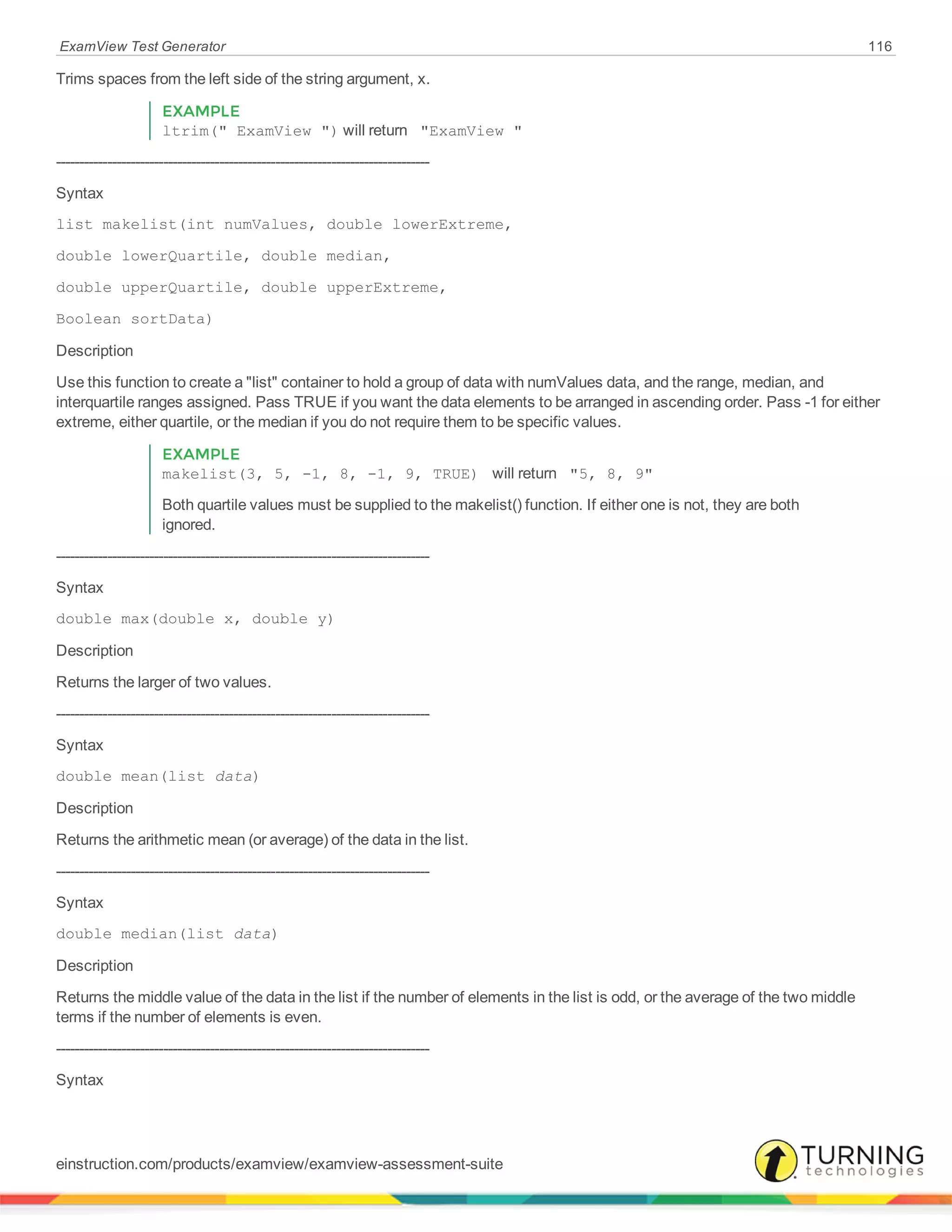 ExamView Test Generator 116
Trims spaces from the left side of the string argument, x.
EXAMPLE
ltrim(" ExamView ") will return "ExamView "
--------------------------------------------------------------------------------
Syntax
list makelist(int numValues, double lowerExtreme,
double lowerQuartile, double median,
double upperQuartile, double upperExtreme,
Boolean sortData)
Description
Use this function to create a "list" container to hold a group of data with numValues data, and the range, median, and
interquartile ranges assigned. Pass TRUE if you want the data elements to be arranged in ascending order. Pass -1 for either
extreme, either quartile, or the median if you do not require them to be specific values.
EXAMPLE
makelist(3, 5, -1, 8, -1, 9, TRUE) will return "5, 8, 9"
Both quartile values must be supplied to the makelist() function. If either one is not, they are both
ignored.
--------------------------------------------------------------------------------
Syntax
double max(double x, double y)
Description
Returns the larger of two values.
--------------------------------------------------------------------------------
Syntax
double mean(list data)
Description
Returns the arithmetic mean (or average) of the data in the list.
--------------------------------------------------------------------------------
Syntax
double median(list data)
Description
Returns the middle value of the data in the list if the number of elements in the list is odd, or the average of the two middle
terms if the number of elements is even.
--------------------------------------------------------------------------------
Syntax
einstruction.com/products/examview/examview-assessment-suite
 