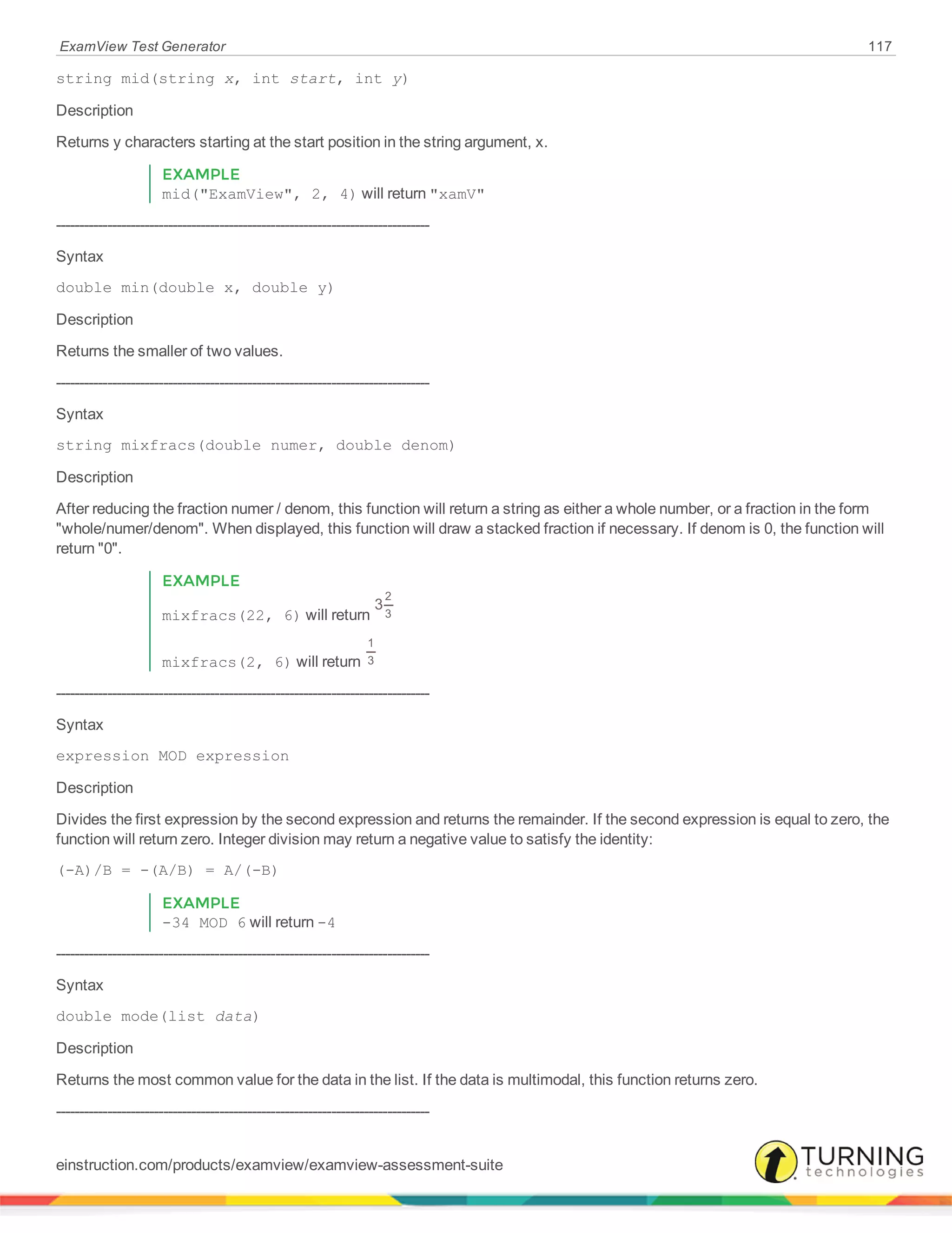ExamView Test Generator 117
string mid(string x, int start, int y)
Description
Returns y characters starting at the start position in the string argument, x.
EXAMPLE
mid("ExamView", 2, 4) will return "xamV"
--------------------------------------------------------------------------------
Syntax
double min(double x, double y)
Description
Returns the smaller of two values.
--------------------------------------------------------------------------------
Syntax
string mixfracs(double numer, double denom)
Description
After reducing the fraction numer / denom, this function will return a string as either a whole number, or a fraction in the form
"whole/numer/denom". When displayed, this function will draw a stacked fraction if necessary. If denom is 0, the function will
return "0".
EXAMPLE
mixfracs(22, 6) will return
3
2
3
mixfracs(2, 6) will return
1
3
--------------------------------------------------------------------------------
Syntax
expression MOD expression
Description
Divides the first expression by the second expression and returns the remainder. If the second expression is equal to zero, the
function will return zero. Integer division may return a negative value to satisfy the identity:
(-A)/B = -(A/B) = A/(-B)
EXAMPLE
-34 MOD 6 will return -4
--------------------------------------------------------------------------------
Syntax
double mode(list data)
Description
Returns the most common value for the data in the list. If the data is multimodal, this function returns zero.
--------------------------------------------------------------------------------
einstruction.com/products/examview/examview-assessment-suite
 