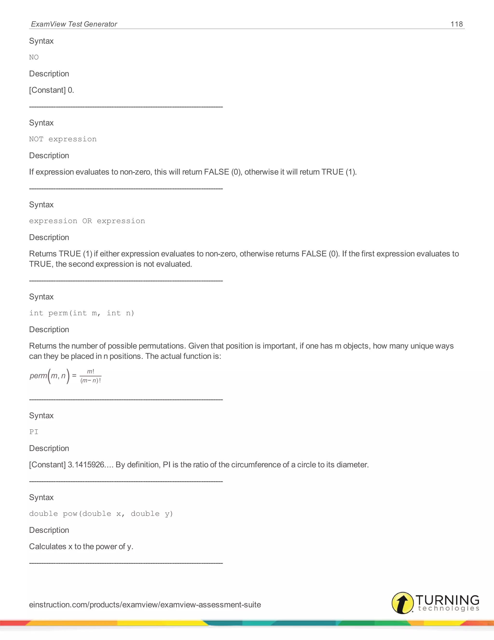 ExamView Test Generator 118
Syntax
NO
Description
[Constant] 0.
--------------------------------------------------------------------------------
Syntax
NOT expression
Description
If expression evaluates to non-zero, this will return FALSE (0), otherwise it will return TRUE (1).
--------------------------------------------------------------------------------
Syntax
expression OR expression
Description
Returns TRUE (1) if either expression evaluates to non-zero, otherwise returns FALSE (0). If the first expression evaluates to
TRUE, the second expression is not evaluated.
--------------------------------------------------------------------------------
Syntax
int perm(int m, int n)
Description
Returns the number of possible permutations. Given that position is important, if one has m objects, how many unique ways
can they be placed in n positions. The actual function is:
( )perm m n, =
m
m n
!
( − ) !
--------------------------------------------------------------------------------
Syntax
PI
Description
[Constant] 3.1415926.... By definition, PI is the ratio of the circumference of a circle to its diameter.
--------------------------------------------------------------------------------
Syntax
double pow(double x, double y)
Description
Calculates x to the power of y.
--------------------------------------------------------------------------------
einstruction.com/products/examview/examview-assessment-suite
 