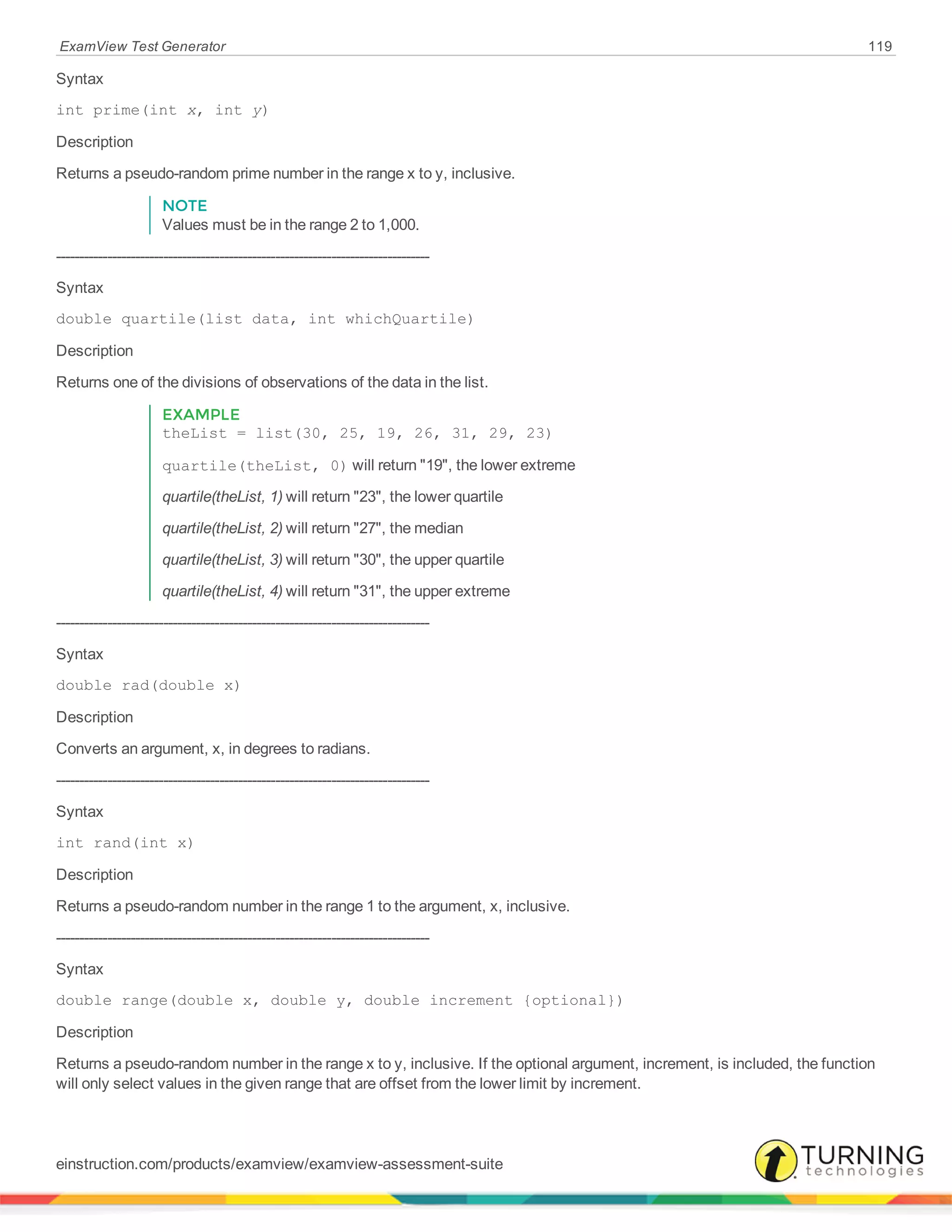ExamView Test Generator 119
Syntax
int prime(int x, int y)
Description
Returns a pseudo-random prime number in the range x to y, inclusive.
NOTE
Values must be in the range 2 to 1,000.
--------------------------------------------------------------------------------
Syntax
double quartile(list data, int whichQuartile)
Description
Returns one of the divisions of observations of the data in the list.
EXAMPLE
theList = list(30, 25, 19, 26, 31, 29, 23)
quartile(theList, 0) will return "19", the lower extreme
quartile(theList, 1) will return "23", the lower quartile
quartile(theList, 2) will return "27", the median
quartile(theList, 3) will return "30", the upper quartile
quartile(theList, 4) will return "31", the upper extreme
--------------------------------------------------------------------------------
Syntax
double rad(double x)
Description
Converts an argument, x, in degrees to radians.
--------------------------------------------------------------------------------
Syntax
int rand(int x)
Description
Returns a pseudo-random number in the range 1 to the argument, x, inclusive.
--------------------------------------------------------------------------------
Syntax
double range(double x, double y, double increment {optional})
Description
Returns a pseudo-random number in the range x to y, inclusive. If the optional argument, increment, is included, the function
will only select values in the given range that are offset from the lower limit by increment.
einstruction.com/products/examview/examview-assessment-suite
 