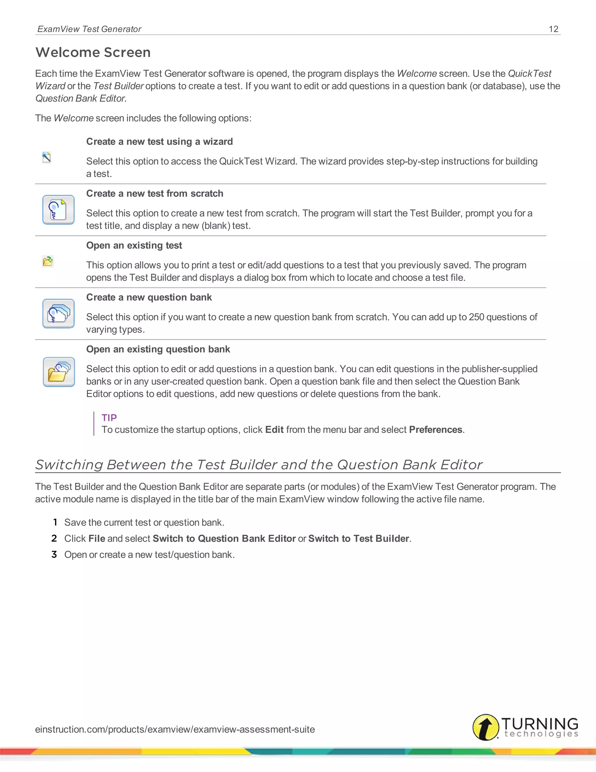 ExamView Test Generator 12
Welcome Screen
Each time the ExamView Test Generator software is opened, the program displays the Welcome screen. Use the QuickTest
Wizard or the Test Builder options to create a test. If you want to edit or add questions in a question bank (or database), use the
Question Bank Editor.
The Welcome screen includes the following options:
Create a new test using a wizard
Select this option to access the QuickTest Wizard. The wizard provides step-by-step instructions for building
a test.
Create a new test from scratch
Select this option to create a new test from scratch. The program will start the Test Builder, prompt you for a
test title, and display a new (blank) test.
Open an existing test
This option allows you to print a test or edit/add questions to a test that you previously saved. The program
opens the Test Builder and displays a dialog box from which to locate and choose a test file.
Create a new question bank
Select this option if you want to create a new question bank from scratch. You can add up to 250 questions of
varying types.
Open an existing question bank
Select this option to edit or add questions in a question bank. You can edit questions in the publisher-supplied
banks or in any user-created question bank. Open a question bank file and then select the Question Bank
Editor options to edit questions, add new questions or delete questions from the bank.
TIP
To customize the startup options, click Edit from the menu bar and select Preferences.
Switching Between the Test Builder and the Question Bank Editor
The Test Builder and the Question Bank Editor are separate parts (or modules) of the ExamView Test Generator program. The
active module name is displayed in the title bar of the main ExamView window following the active file name.
1 Save the current test or question bank.
2 Click File and select Switch to Question Bank Editor or Switch to Test Builder.
3 Open or create a new test/question bank.
einstruction.com/products/examview/examview-assessment-suite
 