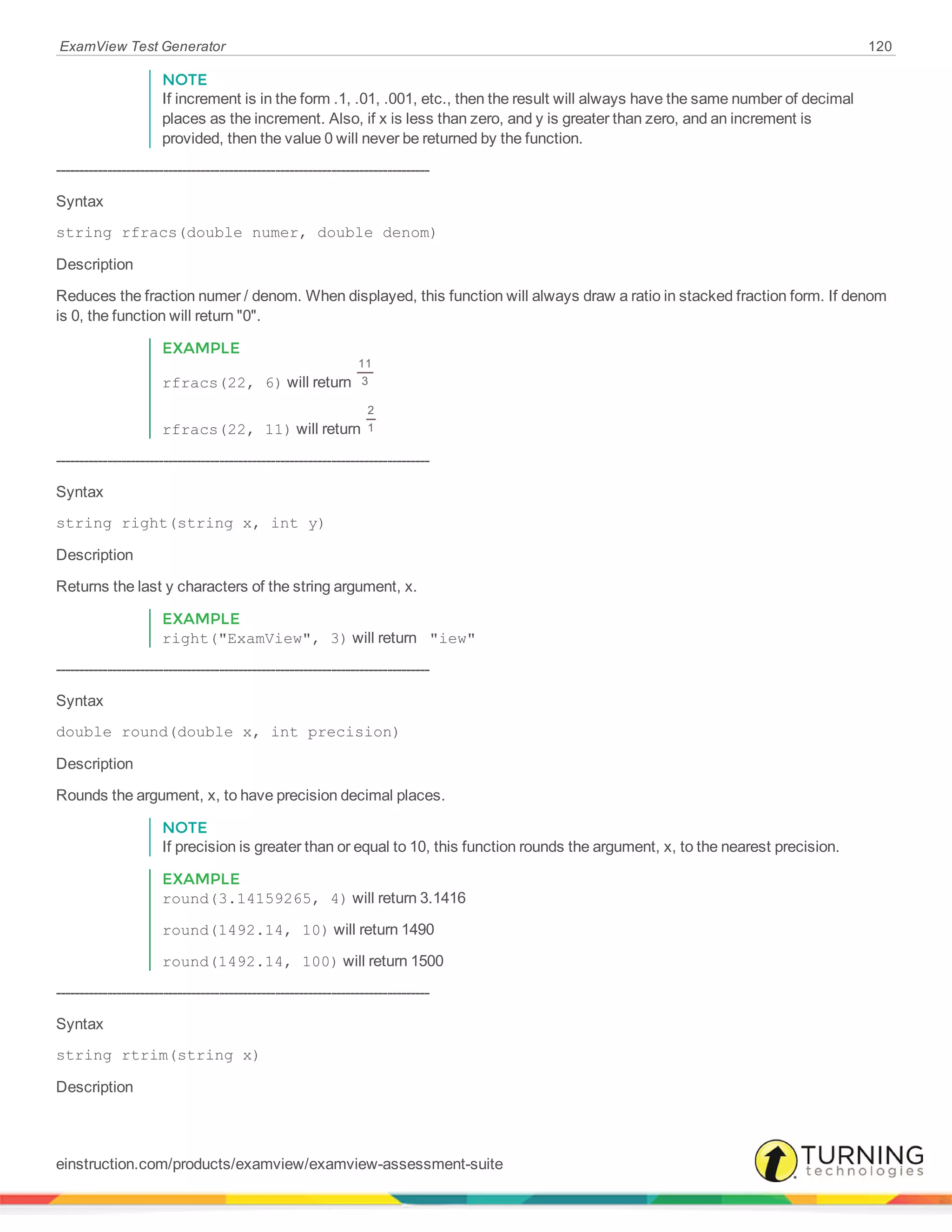 ExamView Test Generator 120
NOTE
If increment is in the form .1, .01, .001, etc., then the result will always have the same number of decimal
places as the increment. Also, if x is less than zero, and y is greater than zero, and an increment is
provided, then the value 0 will never be returned by the function.
--------------------------------------------------------------------------------
Syntax
string rfracs(double numer, double denom)
Description
Reduces the fraction numer / denom. When displayed, this function will always draw a ratio in stacked fraction form. If denom
is 0, the function will return "0".
EXAMPLE
rfracs(22, 6) will return
11
3
rfracs(22, 11) will return
2
1
--------------------------------------------------------------------------------
Syntax
string right(string x, int y)
Description
Returns the last y characters of the string argument, x.
EXAMPLE
right("ExamView", 3) will return "iew"
--------------------------------------------------------------------------------
Syntax
double round(double x, int precision)
Description
Rounds the argument, x, to have precision decimal places.
NOTE
If precision is greater than or equal to 10, this function rounds the argument, x, to the nearest precision.
EXAMPLE
round(3.14159265, 4) will return 3.1416
round(1492.14, 10) will return 1490
round(1492.14, 100) will return 1500
--------------------------------------------------------------------------------
Syntax
string rtrim(string x)
Description
einstruction.com/products/examview/examview-assessment-suite
 