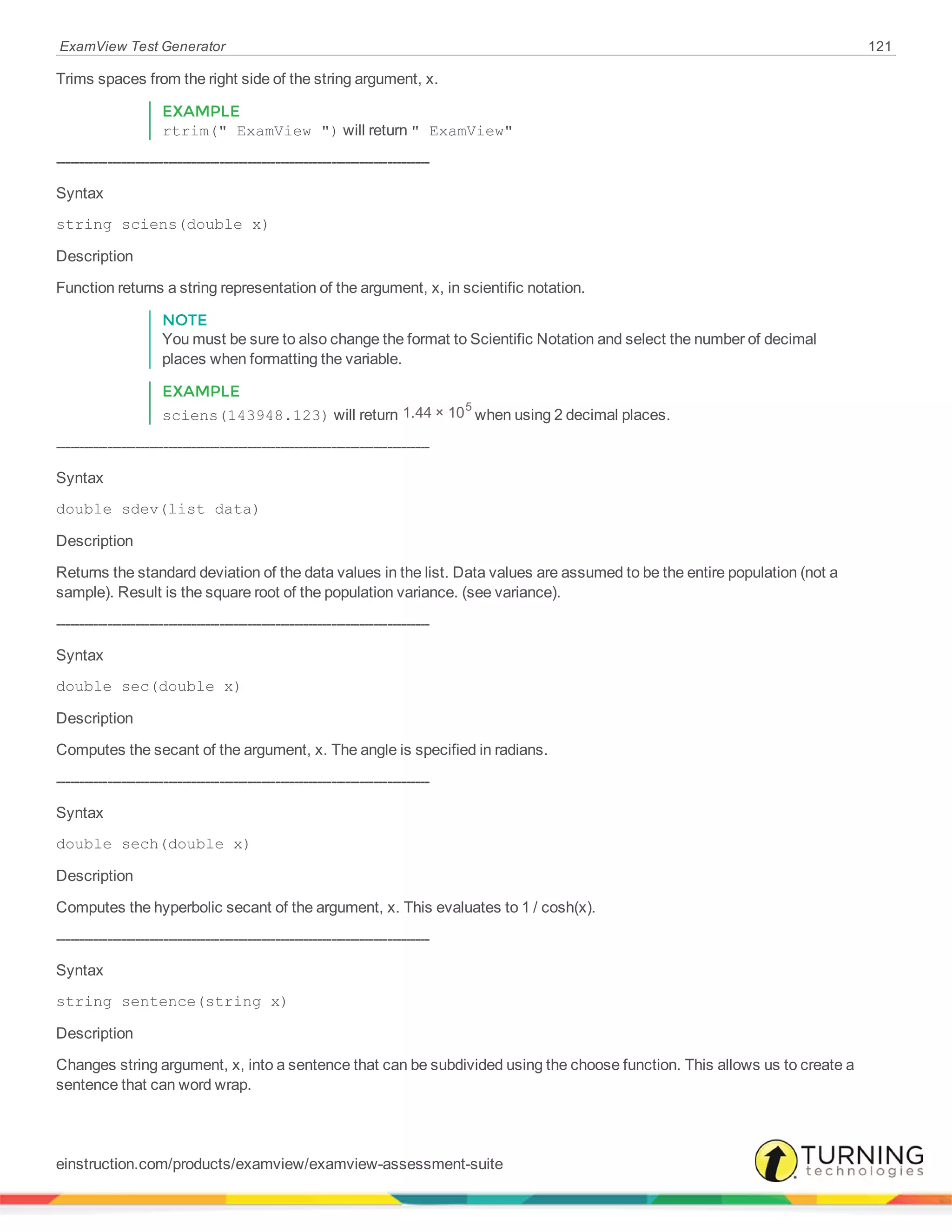 ExamView Test Generator 121
Trims spaces from the right side of the string argument, x.
EXAMPLE
rtrim(" ExamView ") will return " ExamView"
--------------------------------------------------------------------------------
Syntax
string sciens(double x)
Description
Function returns a string representation of the argument, x, in scientific notation.
NOTE
You must be sure to also change the format to Scientific Notation and select the number of decimal
places when formatting the variable.
EXAMPLE
sciens(143948.123) will return 1.44 × 105
when using 2 decimal places.
--------------------------------------------------------------------------------
Syntax
double sdev(list data)
Description
Returns the standard deviation of the data values in the list. Data values are assumed to be the entire population (not a
sample). Result is the square root of the population variance. (see variance).
--------------------------------------------------------------------------------
Syntax
double sec(double x)
Description
Computes the secant of the argument, x. The angle is specified in radians.
--------------------------------------------------------------------------------
Syntax
double sech(double x)
Description
Computes the hyperbolic secant of the argument, x. This evaluates to 1 / cosh(x).
--------------------------------------------------------------------------------
Syntax
string sentence(string x)
Description
Changes string argument, x, into a sentence that can be subdivided using the choose function. This allows us to create a
sentence that can word wrap.
einstruction.com/products/examview/examview-assessment-suite
 