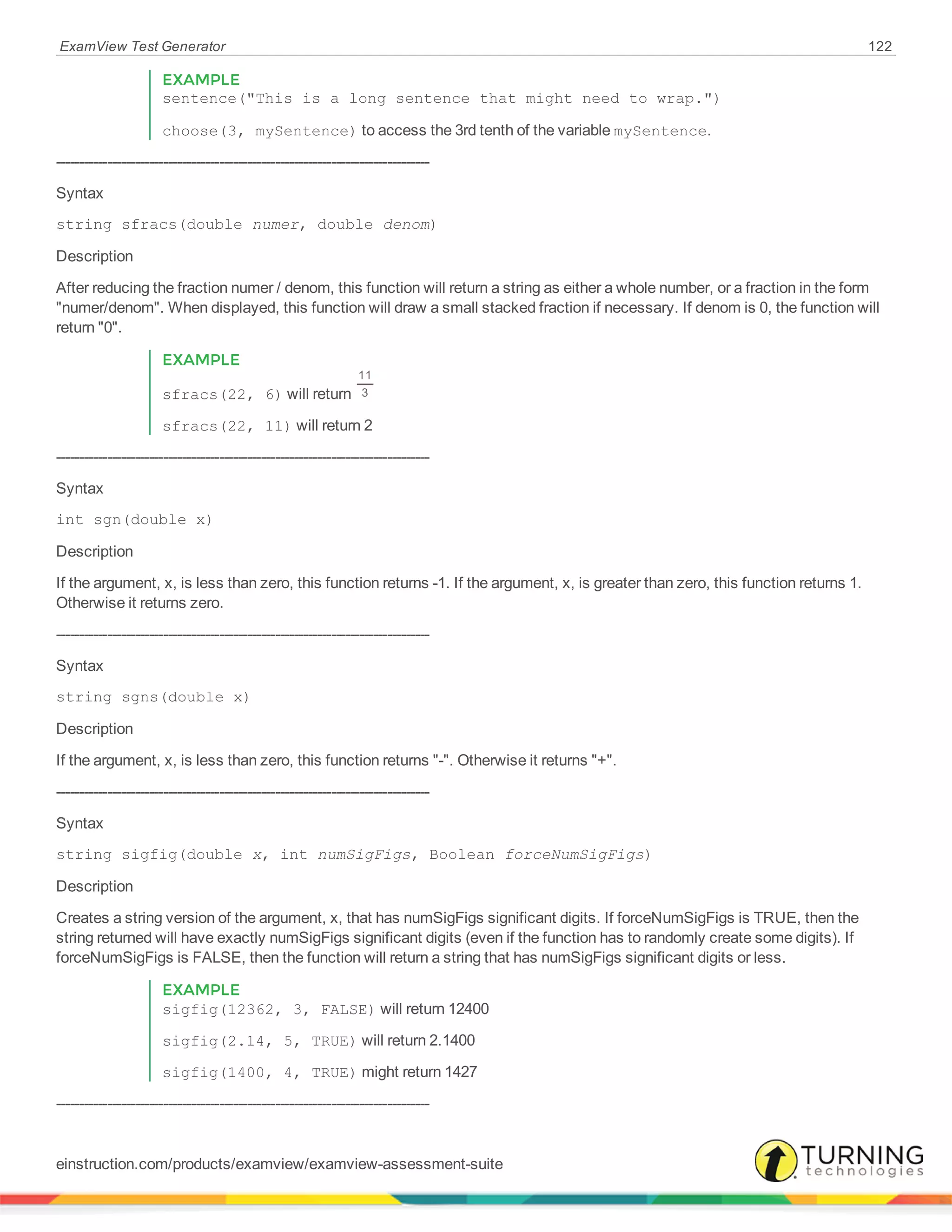 ExamView Test Generator 122
EXAMPLE
sentence("This is a long sentence that might need to wrap.")
choose(3, mySentence) to access the 3rd tenth of the variable mySentence.
--------------------------------------------------------------------------------
Syntax
string sfracs(double numer, double denom)
Description
After reducing the fraction numer / denom, this function will return a string as either a whole number, or a fraction in the form
"numer/denom". When displayed, this function will draw a small stacked fraction if necessary. If denom is 0, the function will
return "0".
EXAMPLE
sfracs(22, 6) will return
11
3
sfracs(22, 11) will return 2
--------------------------------------------------------------------------------
Syntax
int sgn(double x)
Description
If the argument, x, is less than zero, this function returns -1. If the argument, x, is greater than zero, this function returns 1.
Otherwise it returns zero.
--------------------------------------------------------------------------------
Syntax
string sgns(double x)
Description
If the argument, x, is less than zero, this function returns "-". Otherwise it returns "+".
--------------------------------------------------------------------------------
Syntax
string sigfig(double x, int numSigFigs, Boolean forceNumSigFigs)
Description
Creates a string version of the argument, x, that has numSigFigs significant digits. If forceNumSigFigs is TRUE, then the
string returned will have exactly numSigFigs significant digits (even if the function has to randomly create some digits). If
forceNumSigFigs is FALSE, then the function will return a string that has numSigFigs significant digits or less.
EXAMPLE
sigfig(12362, 3, FALSE) will return 12400
sigfig(2.14, 5, TRUE) will return 2.1400
sigfig(1400, 4, TRUE) might return 1427
--------------------------------------------------------------------------------
einstruction.com/products/examview/examview-assessment-suite
 