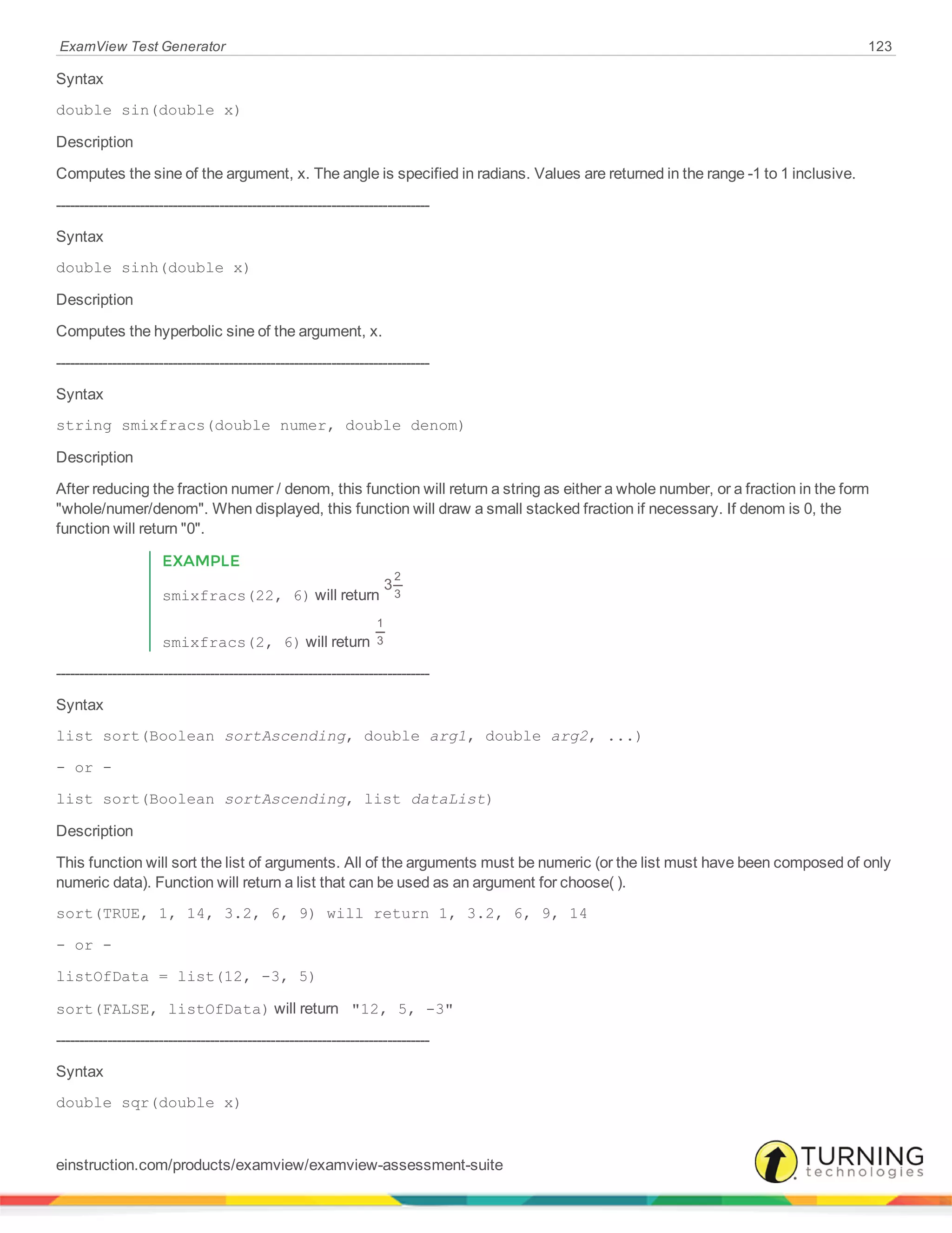 ExamView Test Generator 123
Syntax
double sin(double x)
Description
Computes the sine of the argument, x. The angle is specified in radians. Values are returned in the range -1 to 1 inclusive.
--------------------------------------------------------------------------------
Syntax
double sinh(double x)
Description
Computes the hyperbolic sine of the argument, x.
--------------------------------------------------------------------------------
Syntax
string smixfracs(double numer, double denom)
Description
After reducing the fraction numer / denom, this function will return a string as either a whole number, or a fraction in the form
"whole/numer/denom". When displayed, this function will draw a small stacked fraction if necessary. If denom is 0, the
function will return "0".
EXAMPLE
smixfracs(22, 6) will return
3
2
3
smixfracs(2, 6) will return
1
3
--------------------------------------------------------------------------------
Syntax
list sort(Boolean sortAscending, double arg1, double arg2, ...)
- or -
list sort(Boolean sortAscending, list dataList)
Description
This function will sort the list of arguments. All of the arguments must be numeric (or the list must have been composed of only
numeric data). Function will return a list that can be used as an argument for choose( ).
sort(TRUE, 1, 14, 3.2, 6, 9) will return 1, 3.2, 6, 9, 14
- or -
listOfData = list(12, -3, 5)
sort(FALSE, listOfData) will return "12, 5, -3"
--------------------------------------------------------------------------------
Syntax
double sqr(double x)
einstruction.com/products/examview/examview-assessment-suite
 