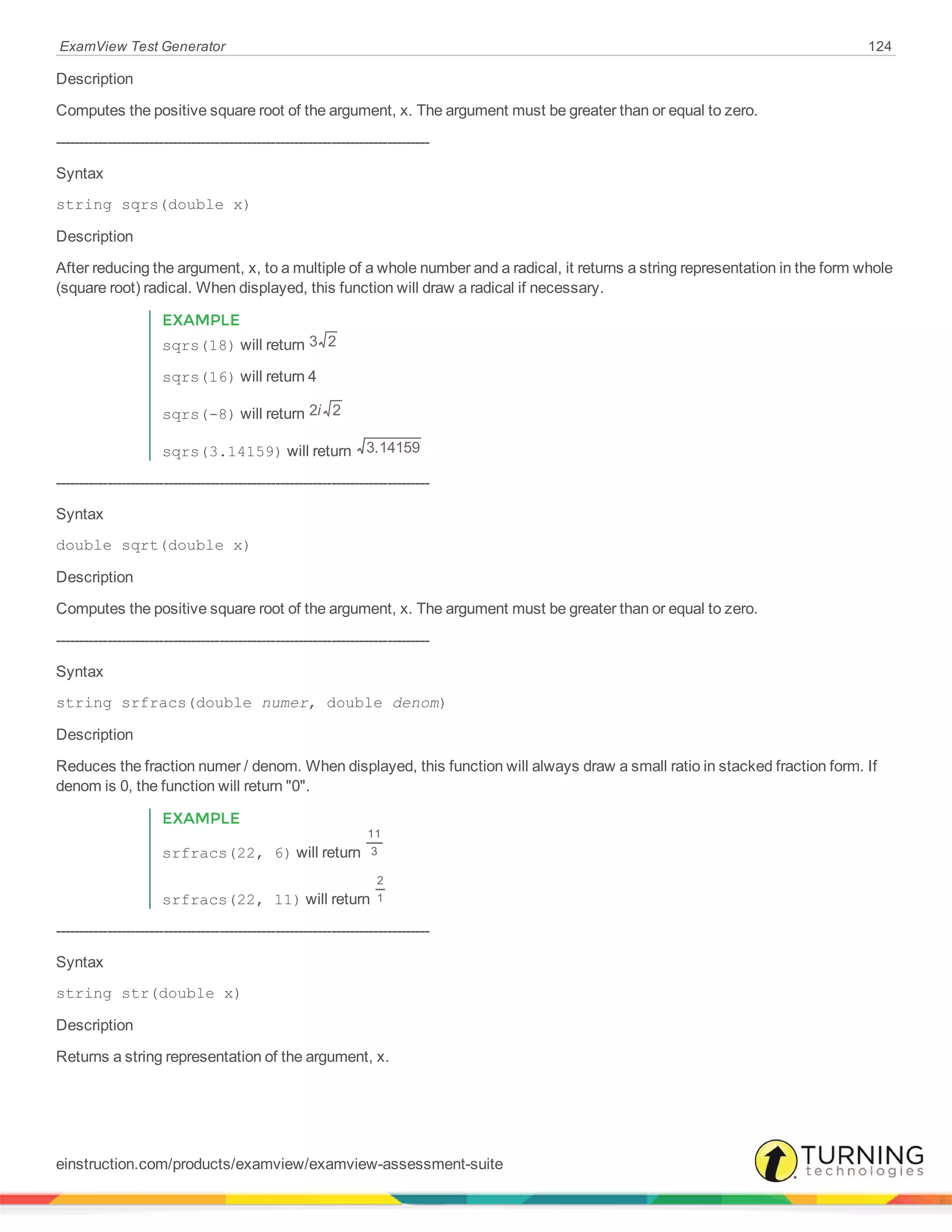 ExamView Test Generator 124
Description
Computes the positive square root of the argument, x. The argument must be greater than or equal to zero.
--------------------------------------------------------------------------------
Syntax
string sqrs(double x)
Description
After reducing the argument, x, to a multiple of a whole number and a radical, it returns a string representation in the form whole
(square root) radical. When displayed, this function will draw a radical if necessary.
EXAMPLE
sqrs(18) will return 3 2
sqrs(16) will return 4
sqrs(-8) will return i2 2
sqrs(3.14159) will return 3.14159
--------------------------------------------------------------------------------
Syntax
double sqrt(double x)
Description
Computes the positive square root of the argument, x. The argument must be greater than or equal to zero.
--------------------------------------------------------------------------------
Syntax
string srfracs(double numer, double denom)
Description
Reduces the fraction numer / denom. When displayed, this function will always draw a small ratio in stacked fraction form. If
denom is 0, the function will return "0".
EXAMPLE
srfracs(22, 6) will return
11
3
srfracs(22, 11) will return
2
1
--------------------------------------------------------------------------------
Syntax
string str(double x)
Description
Returns a string representation of the argument, x.
einstruction.com/products/examview/examview-assessment-suite
 