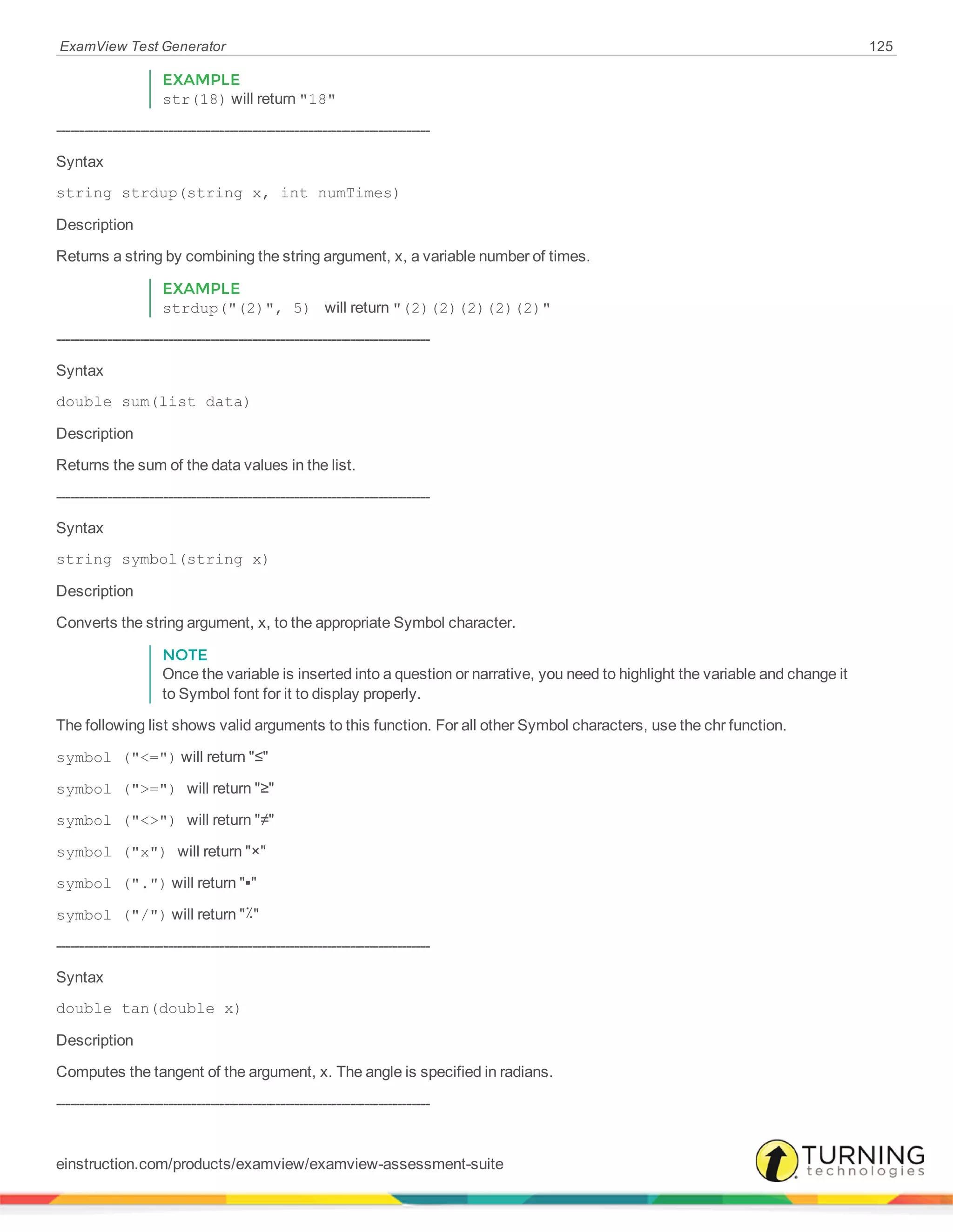 ExamView Test Generator 125
EXAMPLE
str(18) will return "18"
--------------------------------------------------------------------------------
Syntax
string strdup(string x, int numTimes)
Description
Returns a string by combining the string argument, x, a variable number of times.
EXAMPLE
strdup("(2)", 5) will return "(2)(2)(2)(2)(2)"
--------------------------------------------------------------------------------
Syntax
double sum(list data)
Description
Returns the sum of the data values in the list.
--------------------------------------------------------------------------------
Syntax
string symbol(string x)
Description
Converts the string argument, x, to the appropriate Symbol character.
NOTE
Once the variable is inserted into a question or narrative, you need to highlight the variable and change it
to Symbol font for it to display properly.
The following list shows valid arguments to this function. For all other Symbol characters, use the chr function.
symbol ("<=") will return "≤"
symbol (">=") will return "≥"
symbol ("<>") will return "≠"
symbol ("x") will return "×"
symbol (".") will return "▪"
symbol ("/") will return "٪"
--------------------------------------------------------------------------------
Syntax
double tan(double x)
Description
Computes the tangent of the argument, x. The angle is specified in radians.
--------------------------------------------------------------------------------
einstruction.com/products/examview/examview-assessment-suite
 