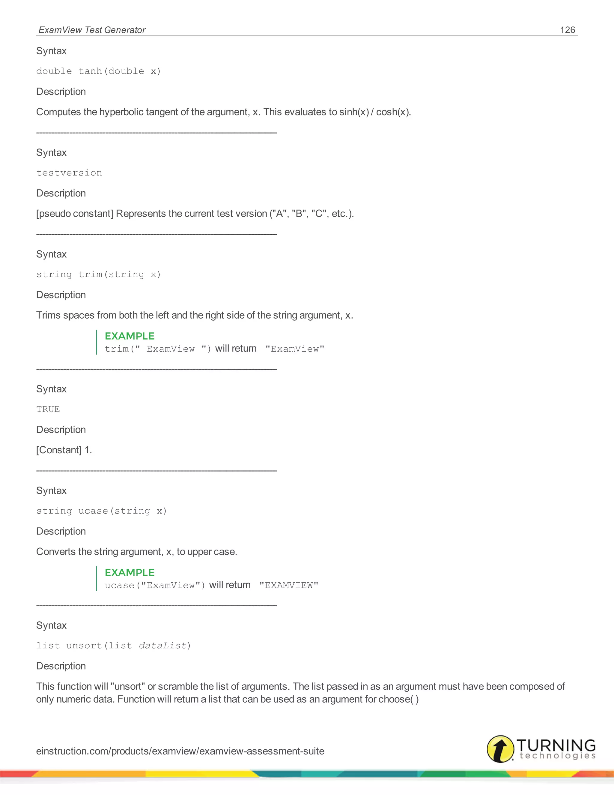 ExamView Test Generator 126
Syntax
double tanh(double x)
Description
Computes the hyperbolic tangent of the argument, x. This evaluates to sinh(x) / cosh(x).
--------------------------------------------------------------------------------
Syntax
testversion
Description
[pseudo constant] Represents the current test version ("A", "B", "C", etc.).
--------------------------------------------------------------------------------
Syntax
string trim(string x)
Description
Trims spaces from both the left and the right side of the string argument, x.
EXAMPLE
trim(" ExamView ") will return "ExamView"
--------------------------------------------------------------------------------
Syntax
TRUE
Description
[Constant] 1.
--------------------------------------------------------------------------------
Syntax
string ucase(string x)
Description
Converts the string argument, x, to upper case.
EXAMPLE
ucase("ExamView") will return "EXAMVIEW"
--------------------------------------------------------------------------------
Syntax
list unsort(list dataList)
Description
This function will "unsort" or scramble the list of arguments. The list passed in as an argument must have been composed of
only numeric data. Function will return a list that can be used as an argument for choose( )
einstruction.com/products/examview/examview-assessment-suite
 