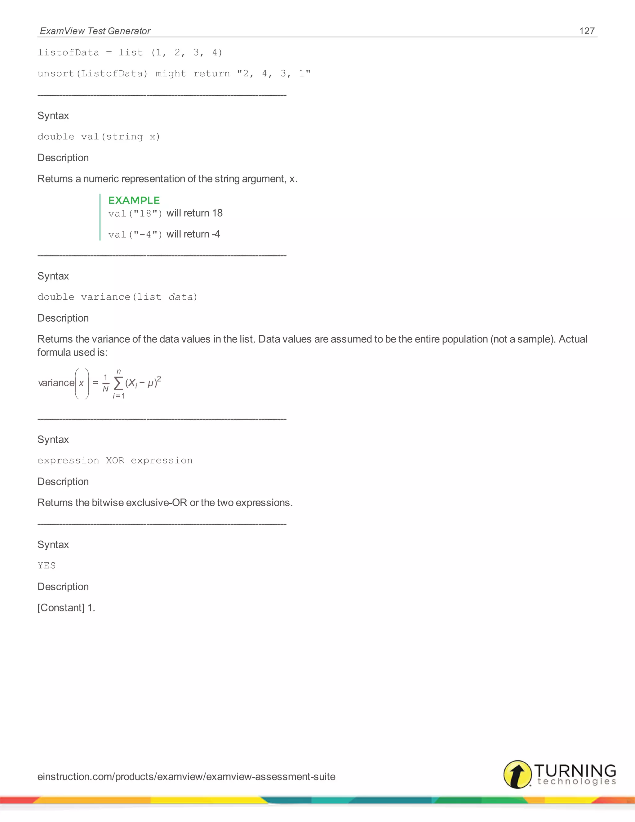 ExamView Test Generator 127
listofData = list (1, 2, 3, 4)
unsort(ListofData) might return "2, 4, 3, 1"
--------------------------------------------------------------------------------
Syntax
double val(string x)
Description
Returns a numeric representation of the string argument, x.
EXAMPLE
val("18") will return 18
val("-4") will return -4
--------------------------------------------------------------------------------
Syntax
double variance(list data)
Description
Returns the variance of the data values in the list. Data values are assumed to be the entire population (not a sample). Actual
formula used is:





 ∑x X µvariance = ( − )
N
i
n
i
1
=1
2
--------------------------------------------------------------------------------
Syntax
expression XOR expression
Description
Returns the bitwise exclusive-OR or the two expressions.
--------------------------------------------------------------------------------
Syntax
YES
Description
[Constant] 1.
einstruction.com/products/examview/examview-assessment-suite
 