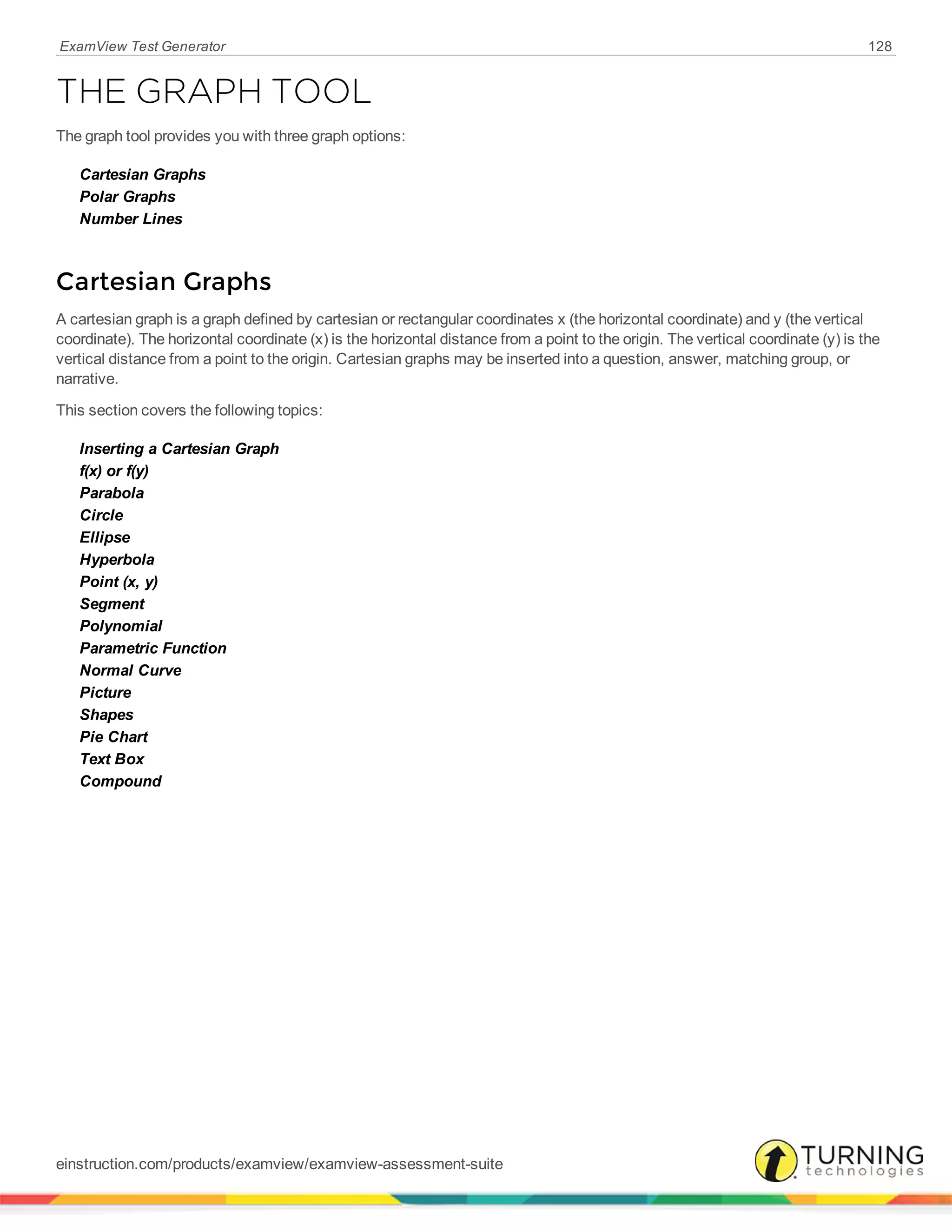 ExamView Test Generator 128
THE GRAPH TOOL
The graph tool provides you with three graph options:
Cartesian Graphs
Polar Graphs
Number Lines
Cartesian Graphs
A cartesian graph is a graph defined by cartesian or rectangular coordinates x (the horizontal coordinate) and y (the vertical
coordinate). The horizontal coordinate (x) is the horizontal distance from a point to the origin. The vertical coordinate (y) is the
vertical distance from a point to the origin. Cartesian graphs may be inserted into a question, answer, matching group, or
narrative.
This section covers the following topics:
Inserting a Cartesian Graph
f(x) or f(y)
Parabola
Circle
Ellipse
Hyperbola
Point (x, y)
Segment
Polynomial
Parametric Function
Normal Curve
Picture
Shapes
Pie Chart
Text Box
Compound
einstruction.com/products/examview/examview-assessment-suite
 
