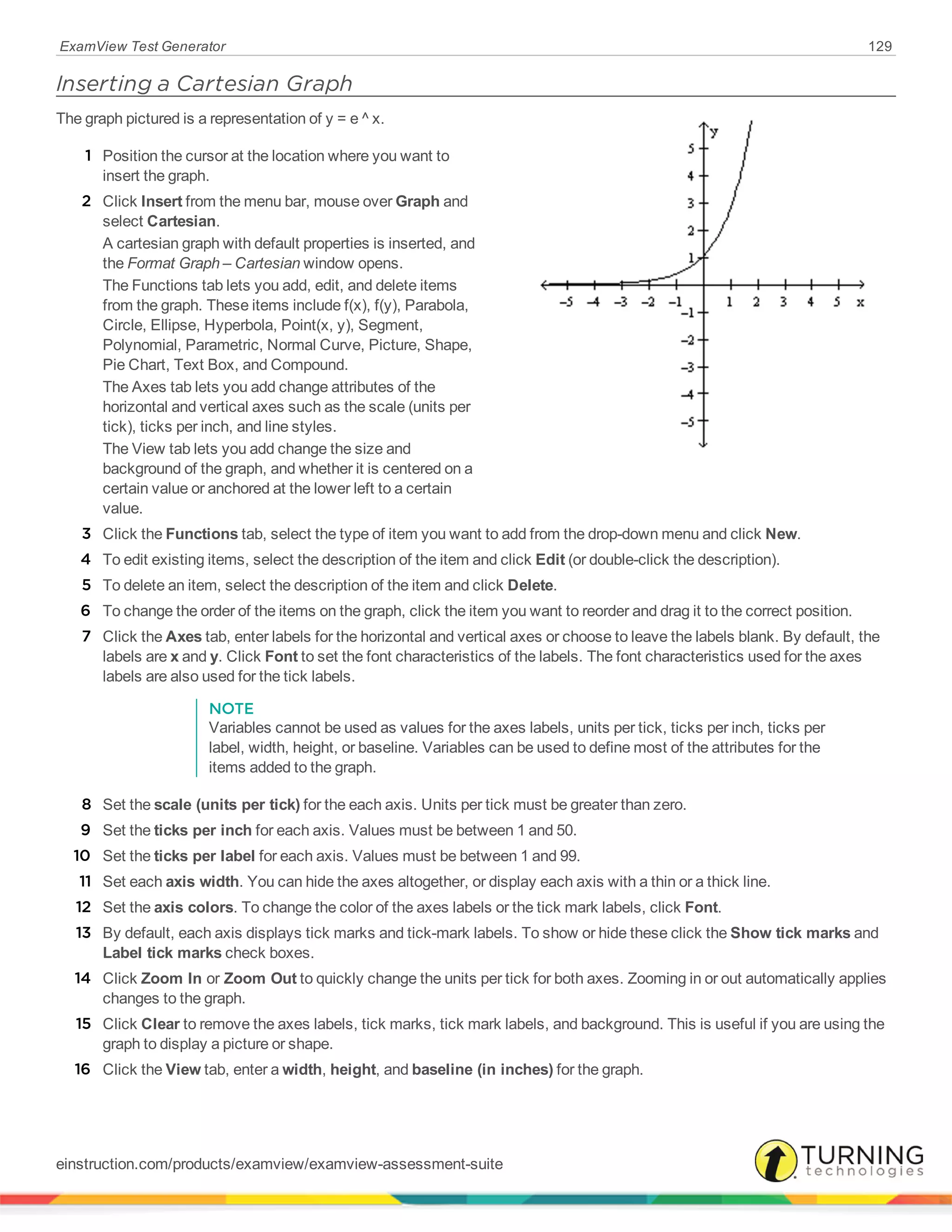 ExamView Test Generator 129
Inserting a Cartesian Graph
The graph pictured is a representation of y = e ^ x.
1 Position the cursor at the location where you want to
insert the graph.
2 Click Insert from the menu bar, mouse over Graph and
select Cartesian.
A cartesian graph with default properties is inserted, and
the Format Graph – Cartesian window opens.
The Functions tab lets you add, edit, and delete items
from the graph. These items include f(x), f(y), Parabola,
Circle, Ellipse, Hyperbola, Point(x, y), Segment,
Polynomial, Parametric, Normal Curve, Picture, Shape,
Pie Chart, Text Box, and Compound.
The Axes tab lets you add change attributes of the
horizontal and vertical axes such as the scale (units per
tick), ticks per inch, and line styles.
The View tab lets you add change the size and
background of the graph, and whether it is centered on a
certain value or anchored at the lower left to a certain
value.
3 Click the Functions tab, select the type of item you want to add from the drop-down menu and click New.
4 To edit existing items, select the description of the item and click Edit (or double-click the description).
5 To delete an item, select the description of the item and click Delete.
6 To change the order of the items on the graph, click the item you want to reorder and drag it to the correct position.
7 Click the Axes tab, enter labels for the horizontal and vertical axes or choose to leave the labels blank. By default, the
labels are x and y. Click Font to set the font characteristics of the labels. The font characteristics used for the axes
labels are also used for the tick labels.
NOTE
Variables cannot be used as values for the axes labels, units per tick, ticks per inch, ticks per
label, width, height, or baseline. Variables can be used to define most of the attributes for the
items added to the graph.
8 Set the scale (units per tick) for the each axis. Units per tick must be greater than zero.
9 Set the ticks per inch for each axis. Values must be between 1 and 50.
10 Set the ticks per label for each axis. Values must be between 1 and 99.
11 Set each axis width. You can hide the axes altogether, or display each axis with a thin or a thick line.
12 Set the axis colors. To change the color of the axes labels or the tick mark labels, click Font.
13 By default, each axis displays tick marks and tick-mark labels. To show or hide these click the Show tick marks and
Label tick marks check boxes.
14 Click Zoom In or Zoom Out to quickly change the units per tick for both axes. Zooming in or out automatically applies
changes to the graph.
15 Click Clear to remove the axes labels, tick marks, tick mark labels, and background. This is useful if you are using the
graph to display a picture or shape.
16 Click the View tab, enter a width, height, and baseline (in inches) for the graph.
einstruction.com/products/examview/examview-assessment-suite
 