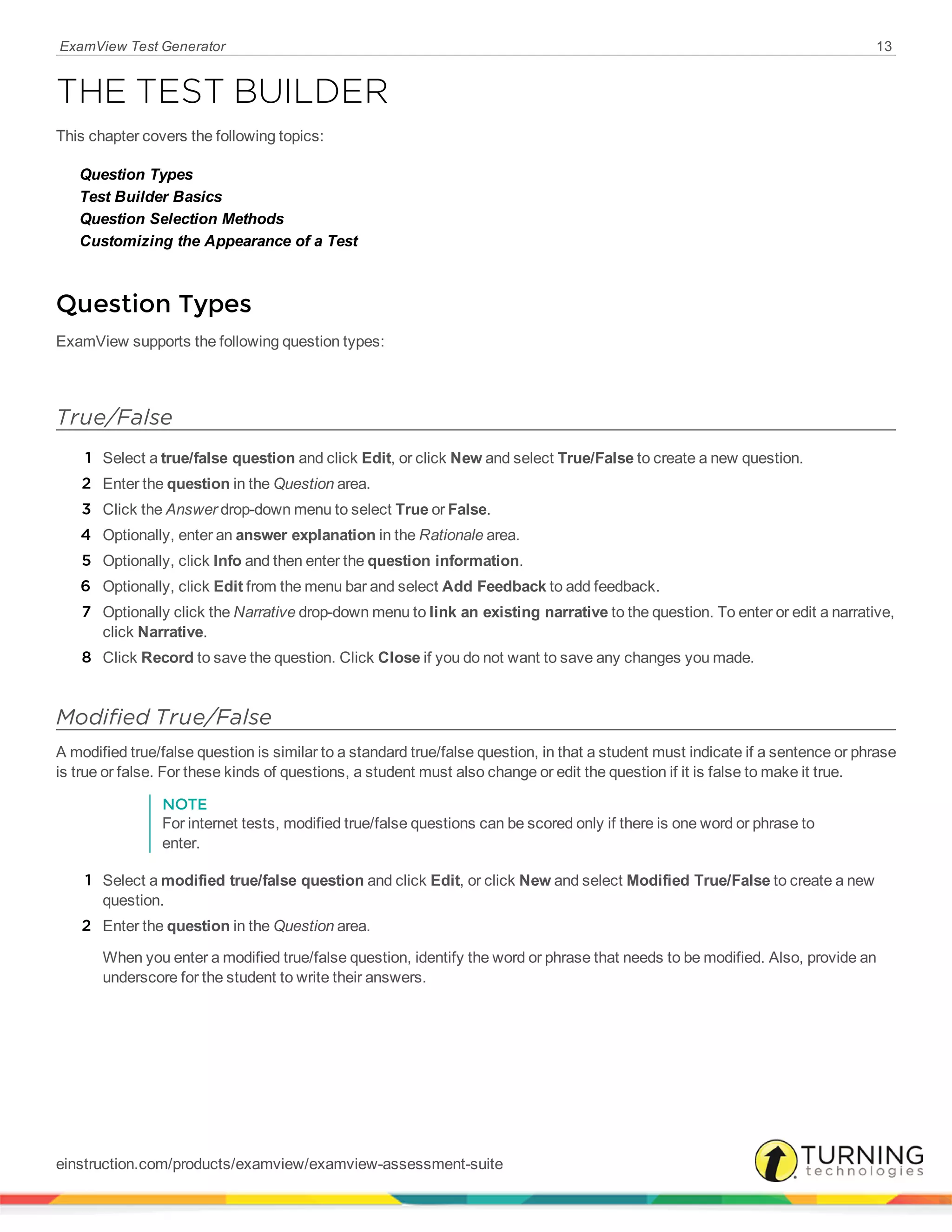 ExamView Test Generator 13
THE TEST BUILDER
This chapter covers the following topics:
Question Types
Test Builder Basics
Question Selection Methods
Customizing the Appearance of a Test
Question Types
ExamView supports the following question types:
True/False
1 Select a true/false question and click Edit, or click New and select True/False to create a new question.
2 Enter the question in the Question area.
3 Click the Answer drop-down menu to select True or False.
4 Optionally, enter an answer explanation in the Rationale area.
5 Optionally, click Info and then enter the question information.
6 Optionally, click Edit from the menu bar and select Add Feedback to add feedback.
7 Optionally click the Narrative drop-down menu to link an existing narrative to the question. To enter or edit a narrative,
click Narrative.
8 Click Record to save the question. Click Close if you do not want to save any changes you made.
Modified True/False
A modified true/false question is similar to a standard true/false question, in that a student must indicate if a sentence or phrase
is true or false. For these kinds of questions, a student must also change or edit the question if it is false to make it true.
NOTE
For internet tests, modified true/false questions can be scored only if there is one word or phrase to
enter.
1 Select a modified true/false question and click Edit, or click New and select Modified True/False to create a new
question.
2 Enter the question in the Question area.
When you enter a modified true/false question, identify the word or phrase that needs to be modified. Also, provide an
underscore for the student to write their answers.
einstruction.com/products/examview/examview-assessment-suite
 