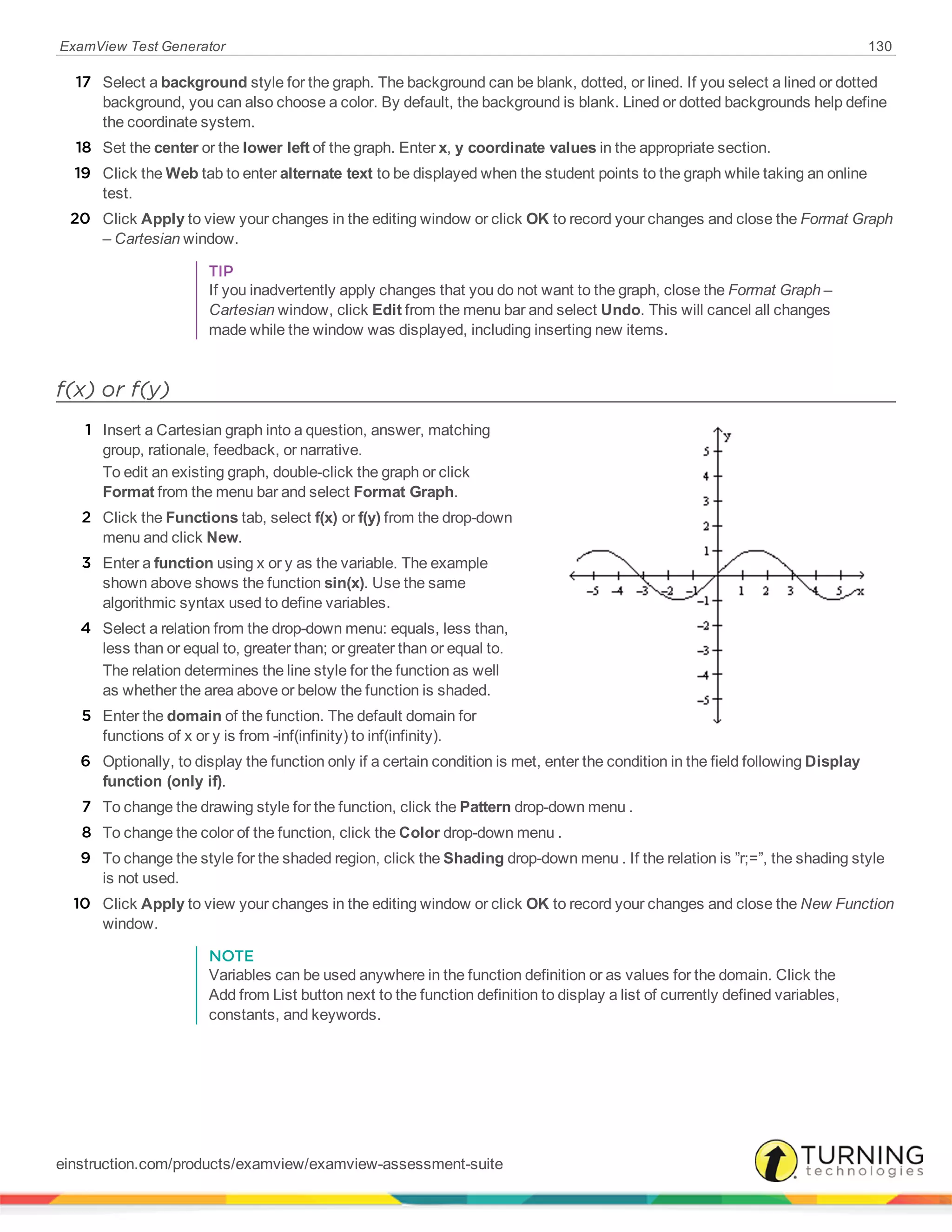 ExamView Test Generator 130
17 Select a background style for the graph. The background can be blank, dotted, or lined. If you select a lined or dotted
background, you can also choose a color. By default, the background is blank. Lined or dotted backgrounds help define
the coordinate system.
18 Set the center or the lower left of the graph. Enter x, y coordinate values in the appropriate section.
19 Click the Web tab to enter alternate text to be displayed when the student points to the graph while taking an online
test.
20 Click Apply to view your changes in the editing window or click OK to record your changes and close the Format Graph
– Cartesian window.
TIP
If you inadvertently apply changes that you do not want to the graph, close the Format Graph –
Cartesian window, click Edit from the menu bar and select Undo. This will cancel all changes
made while the window was displayed, including inserting new items.
f(x) or f(y)
1 Insert a Cartesian graph into a question, answer, matching
group, rationale, feedback, or narrative.
To edit an existing graph, double-click the graph or click
Format from the menu bar and select Format Graph.
2 Click the Functions tab, select f(x) or f(y) from the drop-down
menu and click New.
3 Enter a function using x or y as the variable. The example
shown above shows the function sin(x). Use the same
algorithmic syntax used to define variables.
4 Select a relation from the drop-down menu: equals, less than,
less than or equal to, greater than; or greater than or equal to.
The relation determines the line style for the function as well
as whether the area above or below the function is shaded.
5 Enter the domain of the function. The default domain for
functions of x or y is from -inf(infinity) to inf(infinity).
6 Optionally, to display the function only if a certain condition is met, enter the condition in the field following Display
function (only if).
7 To change the drawing style for the function, click the Pattern drop-down menu .
8 To change the color of the function, click the Color drop-down menu .
9 To change the style for the shaded region, click the Shading drop-down menu . If the relation is ”r;=”, the shading style
is not used.
10 Click Apply to view your changes in the editing window or click OK to record your changes and close the New Function
window.
NOTE
Variables can be used anywhere in the function definition or as values for the domain. Click the
Add from List button next to the function definition to display a list of currently defined variables,
constants, and keywords.
einstruction.com/products/examview/examview-assessment-suite
 