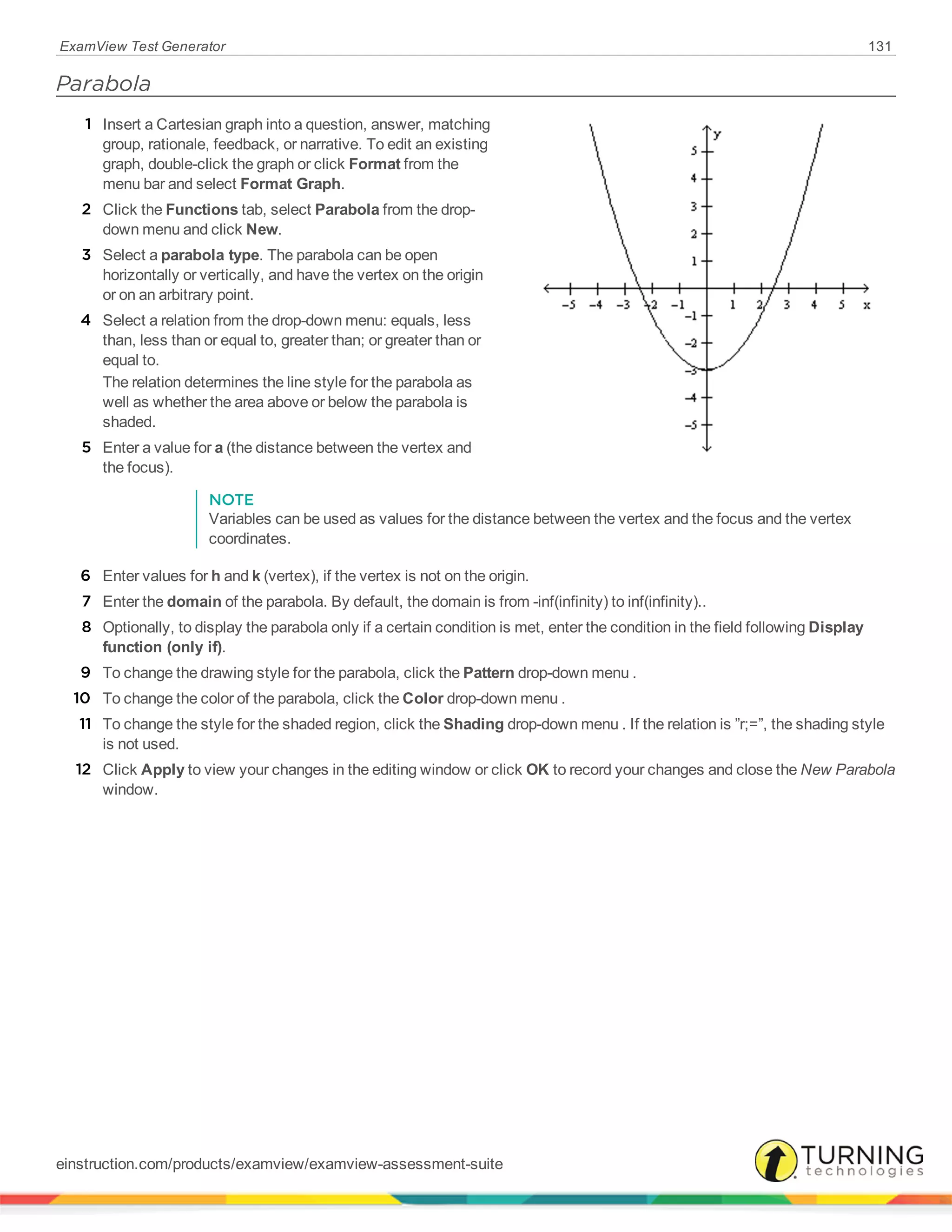 ExamView Test Generator 131
Parabola
1 Insert a Cartesian graph into a question, answer, matching
group, rationale, feedback, or narrative. To edit an existing
graph, double-click the graph or click Format from the
menu bar and select Format Graph.
2 Click the Functions tab, select Parabola from the drop-
down menu and click New.
3 Select a parabola type. The parabola can be open
horizontally or vertically, and have the vertex on the origin
or on an arbitrary point.
4 Select a relation from the drop-down menu: equals, less
than, less than or equal to, greater than; or greater than or
equal to.
The relation determines the line style for the parabola as
well as whether the area above or below the parabola is
shaded.
5 Enter a value for a (the distance between the vertex and
the focus).
NOTE
Variables can be used as values for the distance between the vertex and the focus and the vertex
coordinates.
6 Enter values for h and k (vertex), if the vertex is not on the origin.
7 Enter the domain of the parabola. By default, the domain is from -inf(infinity) to inf(infinity)..
8 Optionally, to display the parabola only if a certain condition is met, enter the condition in the field following Display
function (only if).
9 To change the drawing style for the parabola, click the Pattern drop-down menu .
10 To change the color of the parabola, click the Color drop-down menu .
11 To change the style for the shaded region, click the Shading drop-down menu . If the relation is ”r;=”, the shading style
is not used.
12 Click Apply to view your changes in the editing window or click OK to record your changes and close the New Parabola
window.
einstruction.com/products/examview/examview-assessment-suite
 