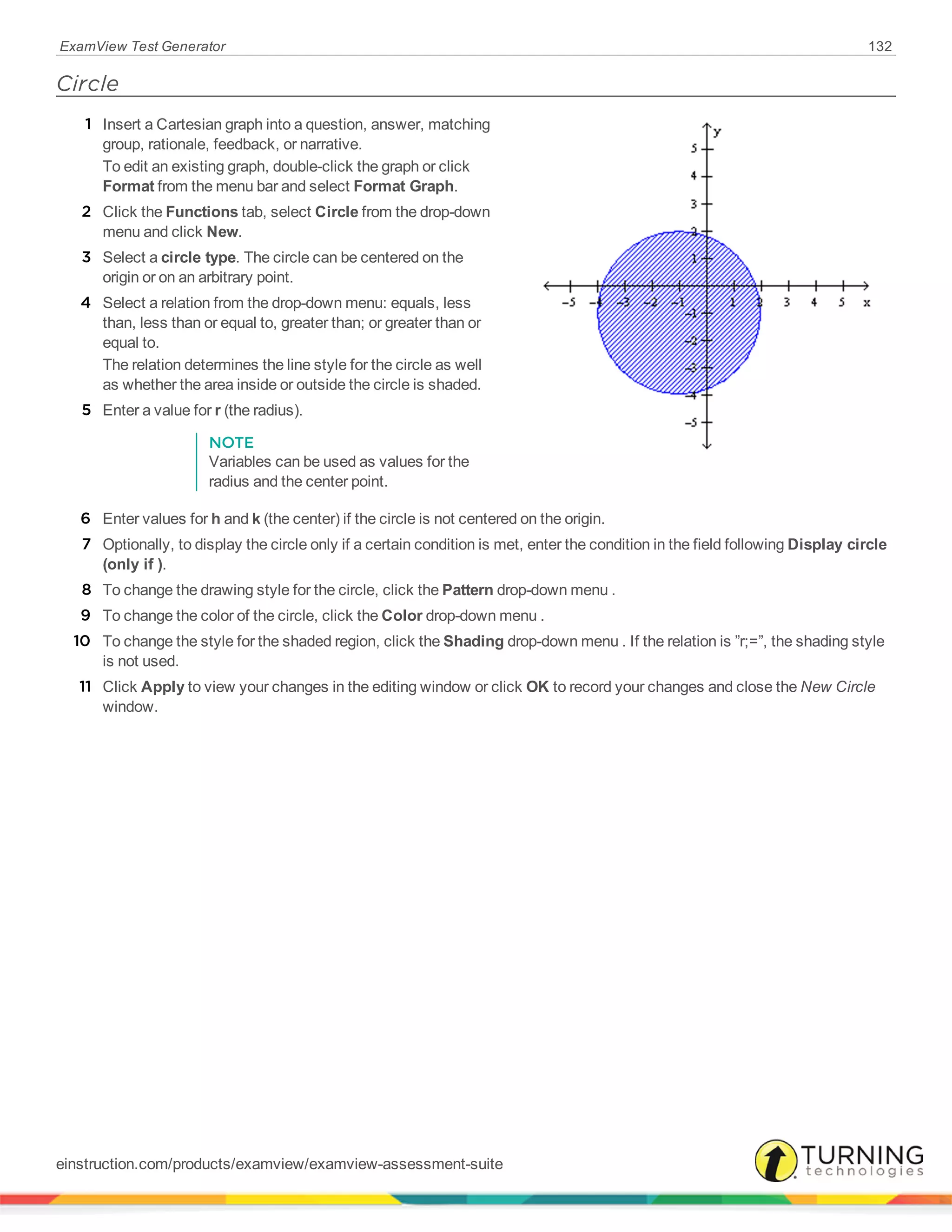 ExamView Test Generator 132
Circle
1 Insert a Cartesian graph into a question, answer, matching
group, rationale, feedback, or narrative.
To edit an existing graph, double-click the graph or click
Format from the menu bar and select Format Graph.
2 Click the Functions tab, select Circle from the drop-down
menu and click New.
3 Select a circle type. The circle can be centered on the
origin or on an arbitrary point.
4 Select a relation from the drop-down menu: equals, less
than, less than or equal to, greater than; or greater than or
equal to.
The relation determines the line style for the circle as well
as whether the area inside or outside the circle is shaded.
5 Enter a value for r (the radius).
NOTE
Variables can be used as values for the
radius and the center point.
6 Enter values for h and k (the center) if the circle is not centered on the origin.
7 Optionally, to display the circle only if a certain condition is met, enter the condition in the field following Display circle
(only if ).
8 To change the drawing style for the circle, click the Pattern drop-down menu .
9 To change the color of the circle, click the Color drop-down menu .
10 To change the style for the shaded region, click the Shading drop-down menu . If the relation is ”r;=”, the shading style
is not used.
11 Click Apply to view your changes in the editing window or click OK to record your changes and close the New Circle
window.
einstruction.com/products/examview/examview-assessment-suite
 