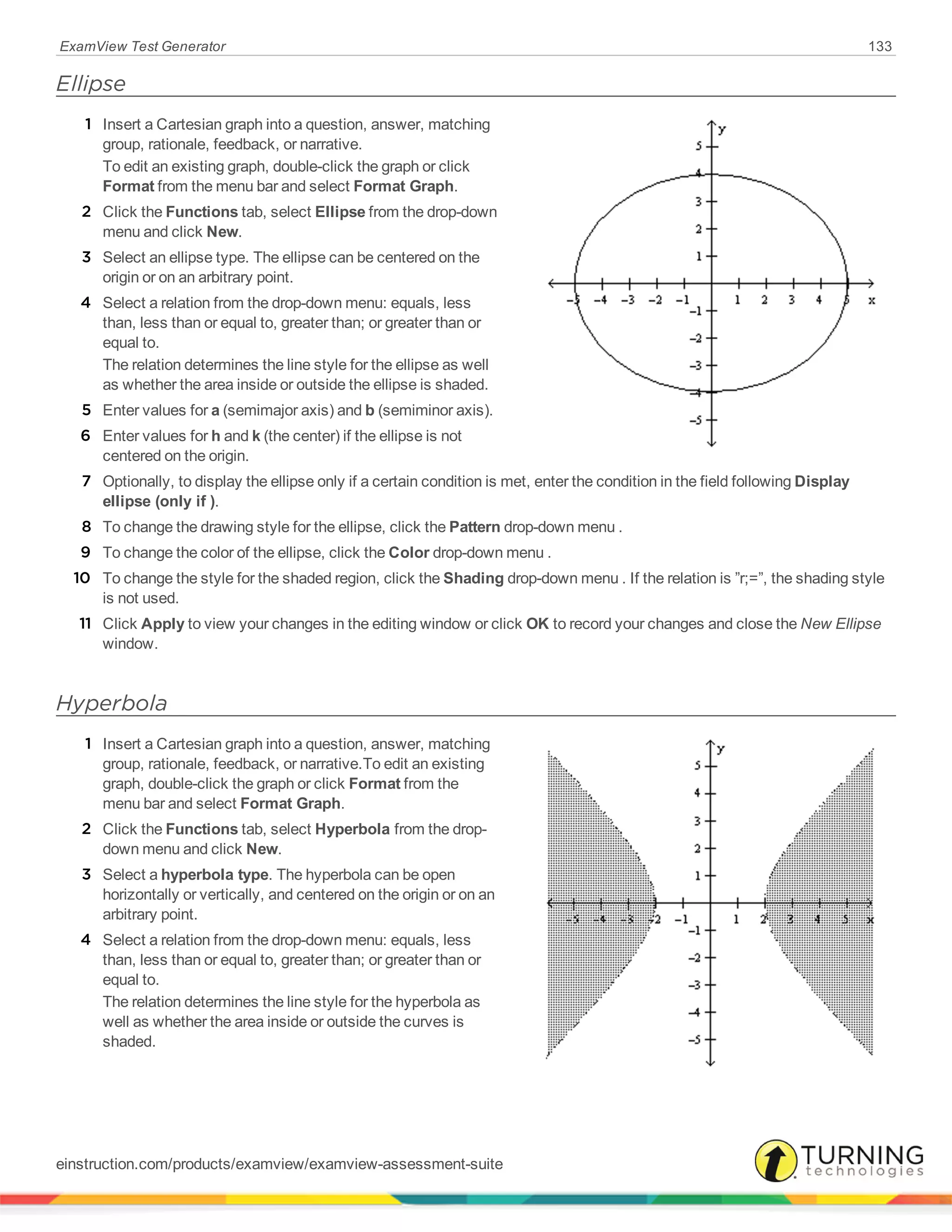 ExamView Test Generator 133
Ellipse
1 Insert a Cartesian graph into a question, answer, matching
group, rationale, feedback, or narrative.
To edit an existing graph, double-click the graph or click
Format from the menu bar and select Format Graph.
2 Click the Functions tab, select Ellipse from the drop-down
menu and click New.
3 Select an ellipse type. The ellipse can be centered on the
origin or on an arbitrary point.
4 Select a relation from the drop-down menu: equals, less
than, less than or equal to, greater than; or greater than or
equal to.
The relation determines the line style for the ellipse as well
as whether the area inside or outside the ellipse is shaded.
5 Enter values for a (semimajor axis) and b (semiminor axis).
6 Enter values for h and k (the center) if the ellipse is not
centered on the origin.
7 Optionally, to display the ellipse only if a certain condition is met, enter the condition in the field following Display
ellipse (only if ).
8 To change the drawing style for the ellipse, click the Pattern drop-down menu .
9 To change the color of the ellipse, click the Color drop-down menu .
10 To change the style for the shaded region, click the Shading drop-down menu . If the relation is ”r;=”, the shading style
is not used.
11 Click Apply to view your changes in the editing window or click OK to record your changes and close the New Ellipse
window.
Hyperbola
1 Insert a Cartesian graph into a question, answer, matching
group, rationale, feedback, or narrative.To edit an existing
graph, double-click the graph or click Format from the
menu bar and select Format Graph.
2 Click the Functions tab, select Hyperbola from the drop-
down menu and click New.
3 Select a hyperbola type. The hyperbola can be open
horizontally or vertically, and centered on the origin or on an
arbitrary point.
4 Select a relation from the drop-down menu: equals, less
than, less than or equal to, greater than; or greater than or
equal to.
The relation determines the line style for the hyperbola as
well as whether the area inside or outside the curves is
shaded.
einstruction.com/products/examview/examview-assessment-suite
 