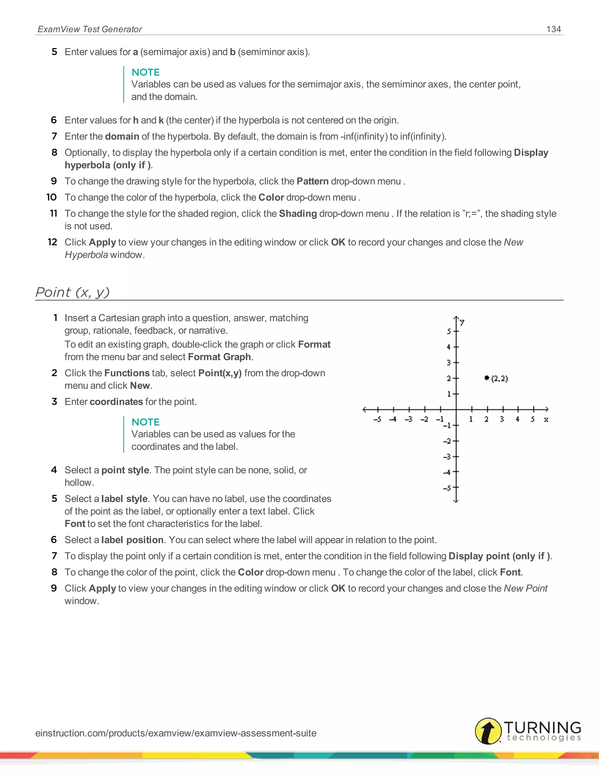 ExamView Test Generator 134
5 Enter values for a (semimajor axis) and b (semiminor axis).
NOTE
Variables can be used as values for the semimajor axis, the semiminor axes, the center point,
and the domain.
6 Enter values for h and k (the center) if the hyperbola is not centered on the origin.
7 Enter the domain of the hyperbola. By default, the domain is from -inf(infinity) to inf(infinity).
8 Optionally, to display the hyperbola only if a certain condition is met, enter the condition in the field following Display
hyperbola (only if ).
9 To change the drawing style for the hyperbola, click the Pattern drop-down menu .
10 To change the color of the hyperbola, click the Color drop-down menu .
11 To change the style for the shaded region, click the Shading drop-down menu . If the relation is ”r;=”, the shading style
is not used.
12 Click Apply to view your changes in the editing window or click OK to record your changes and close the New
Hyperbola window.
Point (x, y)
1 Insert a Cartesian graph into a question, answer, matching
group, rationale, feedback, or narrative.
To edit an existing graph, double-click the graph or click Format
from the menu bar and select Format Graph.
2 Click the Functions tab, select Point(x,y) from the drop-down
menu and click New.
3 Enter coordinates for the point.
NOTE
Variables can be used as values for the
coordinates and the label.
4 Select a point style. The point style can be none, solid, or
hollow.
5 Select a label style. You can have no label, use the coordinates
of the point as the label, or optionally enter a text label. Click
Font to set the font characteristics for the label.
6 Select a label position. You can select where the label will appear in relation to the point.
7 To display the point only if a certain condition is met, enter the condition in the field following Display point (only if ).
8 To change the color of the point, click the Color drop-down menu . To change the color of the label, click Font.
9 Click Apply to view your changes in the editing window or click OK to record your changes and close the New Point
window.
einstruction.com/products/examview/examview-assessment-suite
 