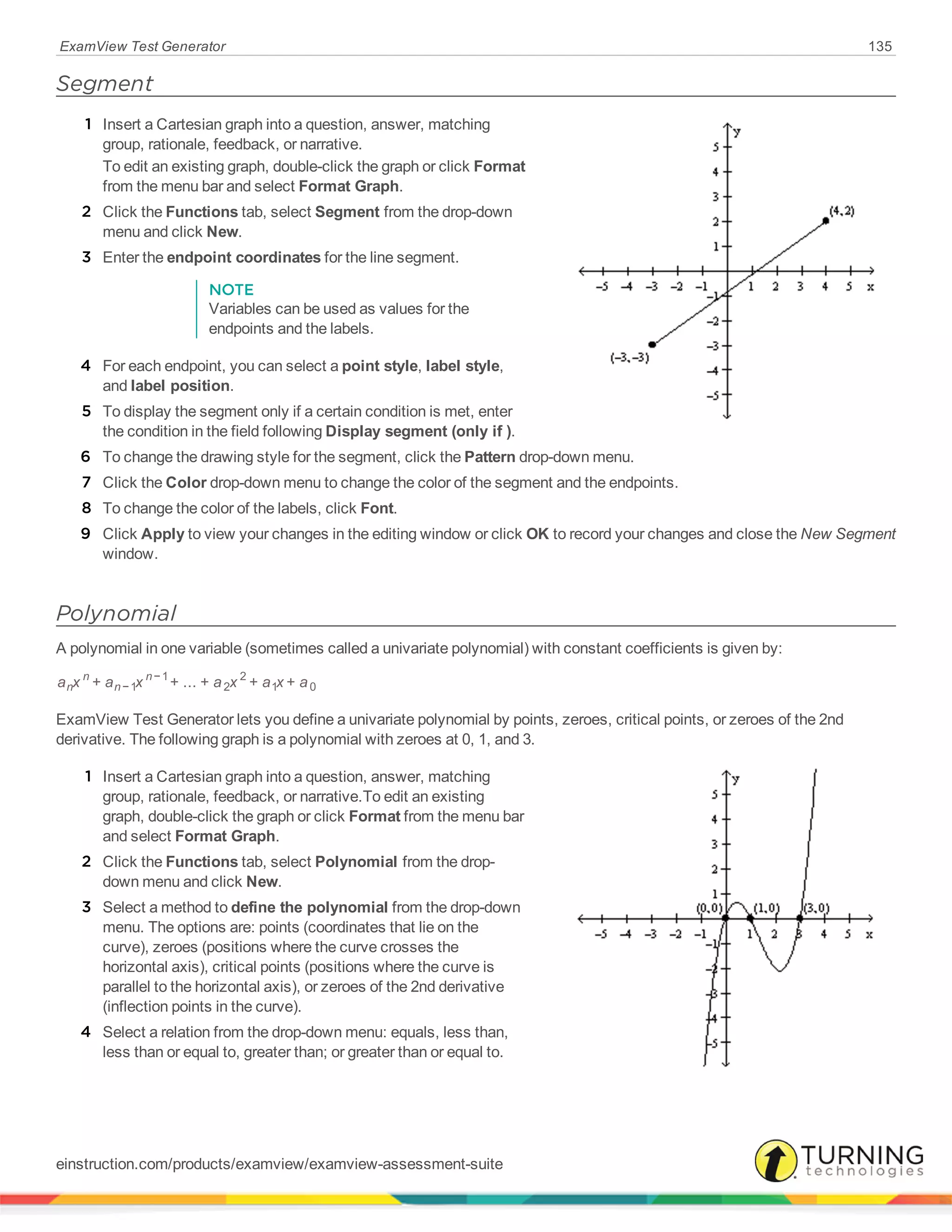 ExamView Test Generator 135
Segment
1 Insert a Cartesian graph into a question, answer, matching
group, rationale, feedback, or narrative.
To edit an existing graph, double-click the graph or click Format
from the menu bar and select Format Graph.
2 Click the Functions tab, select Segment from the drop-down
menu and click New.
3 Enter the endpoint coordinates for the line segment.
NOTE
Variables can be used as values for the
endpoints and the labels.
4 For each endpoint, you can select a point style, label style,
and label position.
5 To display the segment only if a certain condition is met, enter
the condition in the field following Display segment (only if ).
6 To change the drawing style for the segment, click the Pattern drop-down menu.
7 Click the Color drop-down menu to change the color of the segment and the endpoints.
8 To change the color of the labels, click Font.
9 Click Apply to view your changes in the editing window or click OK to record your changes and close the New Segment
window.
Polynomial
A polynomial in one variable (sometimes called a univariate polynomial) with constant coefficients is given by:
a x a x a x a x a+ + ... + + +n
n
n
n
−1
−1
2
2
1 0
ExamView Test Generator lets you define a univariate polynomial by points, zeroes, critical points, or zeroes of the 2nd
derivative. The following graph is a polynomial with zeroes at 0, 1, and 3.
1 Insert a Cartesian graph into a question, answer, matching
group, rationale, feedback, or narrative.To edit an existing
graph, double-click the graph or click Format from the menu bar
and select Format Graph.
2 Click the Functions tab, select Polynomial from the drop-
down menu and click New.
3 Select a method to define the polynomial from the drop-down
menu. The options are: points (coordinates that lie on the
curve), zeroes (positions where the curve crosses the
horizontal axis), critical points (positions where the curve is
parallel to the horizontal axis), or zeroes of the 2nd derivative
(inflection points in the curve).
4 Select a relation from the drop-down menu: equals, less than,
less than or equal to, greater than; or greater than or equal to.
einstruction.com/products/examview/examview-assessment-suite
 
