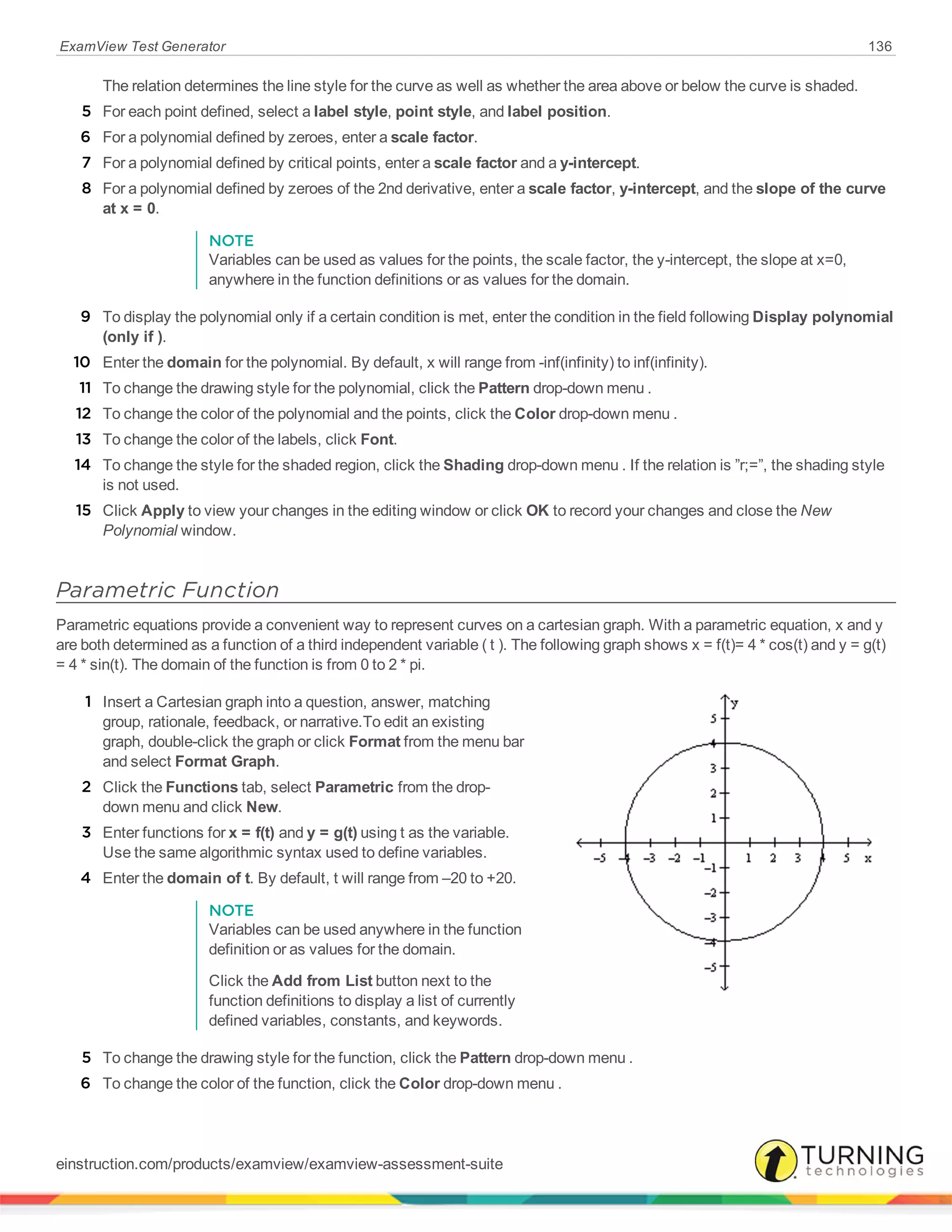 ExamView Test Generator 136
The relation determines the line style for the curve as well as whether the area above or below the curve is shaded.
5 For each point defined, select a label style, point style, and label position.
6 For a polynomial defined by zeroes, enter a scale factor.
7 For a polynomial defined by critical points, enter a scale factor and a y-intercept.
8 For a polynomial defined by zeroes of the 2nd derivative, enter a scale factor, y-intercept, and the slope of the curve
at x = 0.
NOTE
Variables can be used as values for the points, the scale factor, the y-intercept, the slope at x=0,
anywhere in the function definitions or as values for the domain.
9 To display the polynomial only if a certain condition is met, enter the condition in the field following Display polynomial
(only if ).
10 Enter the domain for the polynomial. By default, x will range from -inf(infinity) to inf(infinity).
11 To change the drawing style for the polynomial, click the Pattern drop-down menu .
12 To change the color of the polynomial and the points, click the Color drop-down menu .
13 To change the color of the labels, click Font.
14 To change the style for the shaded region, click the Shading drop-down menu . If the relation is ”r;=”, the shading style
is not used.
15 Click Apply to view your changes in the editing window or click OK to record your changes and close the New
Polynomial window.
Parametric Function
Parametric equations provide a convenient way to represent curves on a cartesian graph. With a parametric equation, x and y
are both determined as a function of a third independent variable ( t ). The following graph shows x = f(t)= 4 * cos(t) and y = g(t)
= 4 * sin(t). The domain of the function is from 0 to 2 * pi.
1 Insert a Cartesian graph into a question, answer, matching
group, rationale, feedback, or narrative.To edit an existing
graph, double-click the graph or click Format from the menu bar
and select Format Graph.
2 Click the Functions tab, select Parametric from the drop-
down menu and click New.
3 Enter functions for x = f(t) and y = g(t) using t as the variable.
Use the same algorithmic syntax used to define variables.
4 Enter the domain of t. By default, t will range from –20 to +20.
NOTE
Variables can be used anywhere in the function
definition or as values for the domain.
Click the Add from List button next to the
function definitions to display a list of currently
defined variables, constants, and keywords.
5 To change the drawing style for the function, click the Pattern drop-down menu .
6 To change the color of the function, click the Color drop-down menu .
einstruction.com/products/examview/examview-assessment-suite
 