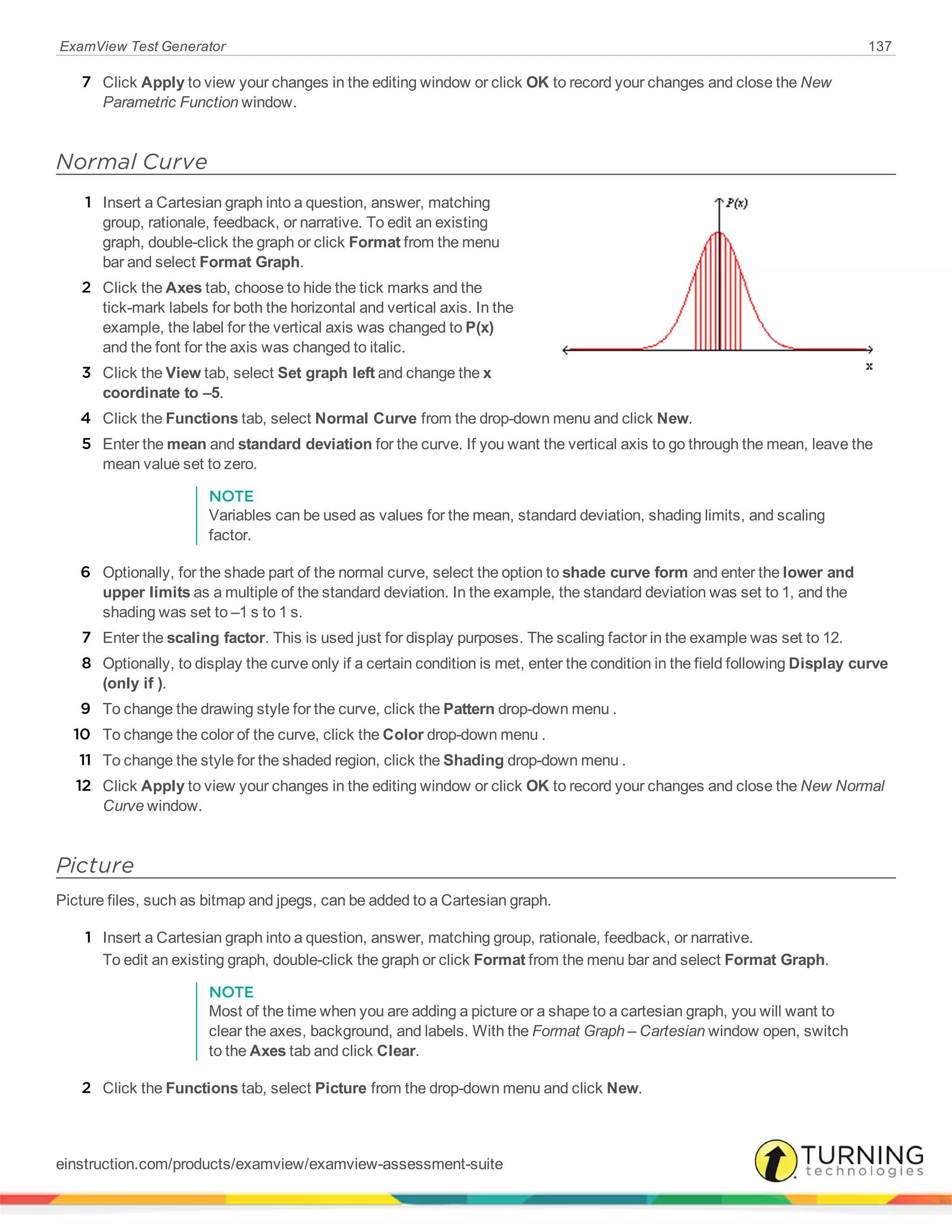 ExamView Test Generator 137
7 Click Apply to view your changes in the editing window or click OK to record your changes and close the New
Parametric Function window.
Normal Curve
1 Insert a Cartesian graph into a question, answer, matching
group, rationale, feedback, or narrative. To edit an existing
graph, double-click the graph or click Format from the menu
bar and select Format Graph.
2 Click the Axes tab, choose to hide the tick marks and the
tick-mark labels for both the horizontal and vertical axis. In the
example, the label for the vertical axis was changed to P(x)
and the font for the axis was changed to italic.
3 Click the View tab, select Set graph left and change the x
coordinate to –5.
4 Click the Functions tab, select Normal Curve from the drop-down menu and click New.
5 Enter the mean and standard deviation for the curve. If you want the vertical axis to go through the mean, leave the
mean value set to zero.
NOTE
Variables can be used as values for the mean, standard deviation, shading limits, and scaling
factor.
6 Optionally, for the shade part of the normal curve, select the option to shade curve form and enter the lower and
upper limits as a multiple of the standard deviation. In the example, the standard deviation was set to 1, and the
shading was set to –1 s to 1 s.
7 Enter the scaling factor. This is used just for display purposes. The scaling factor in the example was set to 12.
8 Optionally, to display the curve only if a certain condition is met, enter the condition in the field following Display curve
(only if ).
9 To change the drawing style for the curve, click the Pattern drop-down menu .
10 To change the color of the curve, click the Color drop-down menu .
11 To change the style for the shaded region, click the Shading drop-down menu .
12 Click Apply to view your changes in the editing window or click OK to record your changes and close the New Normal
Curve window.
Picture
Picture files, such as bitmap and jpegs, can be added to a Cartesian graph.
1 Insert a Cartesian graph into a question, answer, matching group, rationale, feedback, or narrative.
To edit an existing graph, double-click the graph or click Format from the menu bar and select Format Graph.
NOTE
Most of the time when you are adding a picture or a shape to a cartesian graph, you will want to
clear the axes, background, and labels. With the Format Graph – Cartesian window open, switch
to the Axes tab and click Clear.
2 Click the Functions tab, select Picture from the drop-down menu and click New.
einstruction.com/products/examview/examview-assessment-suite
 