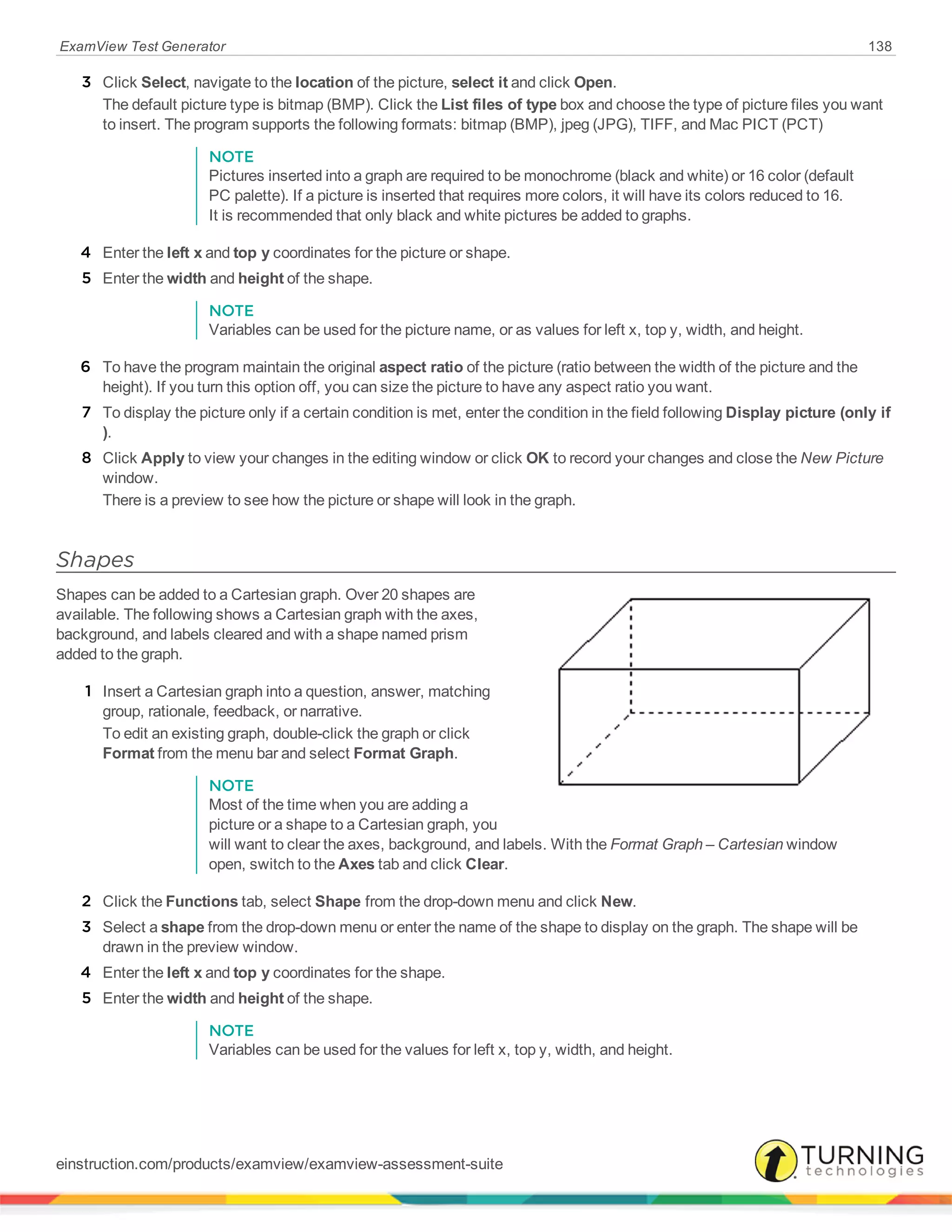 ExamView Test Generator 138
3 Click Select, navigate to the location of the picture, select it and click Open.
The default picture type is bitmap (BMP). Click the List files of type box and choose the type of picture files you want
to insert. The program supports the following formats: bitmap (BMP), jpeg (JPG), TIFF, and Mac PICT (PCT)
NOTE
Pictures inserted into a graph are required to be monochrome (black and white) or 16 color (default
PC palette). If a picture is inserted that requires more colors, it will have its colors reduced to 16.
It is recommended that only black and white pictures be added to graphs.
4 Enter the left x and top y coordinates for the picture or shape.
5 Enter the width and height of the shape.
NOTE
Variables can be used for the picture name, or as values for left x, top y, width, and height.
6 To have the program maintain the original aspect ratio of the picture (ratio between the width of the picture and the
height). If you turn this option off, you can size the picture to have any aspect ratio you want.
7 To display the picture only if a certain condition is met, enter the condition in the field following Display picture (only if
).
8 Click Apply to view your changes in the editing window or click OK to record your changes and close the New Picture
window.
There is a preview to see how the picture or shape will look in the graph.
Shapes
Shapes can be added to a Cartesian graph. Over 20 shapes are
available. The following shows a Cartesian graph with the axes,
background, and labels cleared and with a shape named prism
added to the graph.
1 Insert a Cartesian graph into a question, answer, matching
group, rationale, feedback, or narrative.
To edit an existing graph, double-click the graph or click
Format from the menu bar and select Format Graph.
NOTE
Most of the time when you are adding a
picture or a shape to a Cartesian graph, you
will want to clear the axes, background, and labels. With the Format Graph – Cartesian window
open, switch to the Axes tab and click Clear.
2 Click the Functions tab, select Shape from the drop-down menu and click New.
3 Select a shape from the drop-down menu or enter the name of the shape to display on the graph. The shape will be
drawn in the preview window.
4 Enter the left x and top y coordinates for the shape.
5 Enter the width and height of the shape.
NOTE
Variables can be used for the values for left x, top y, width, and height.
einstruction.com/products/examview/examview-assessment-suite
 