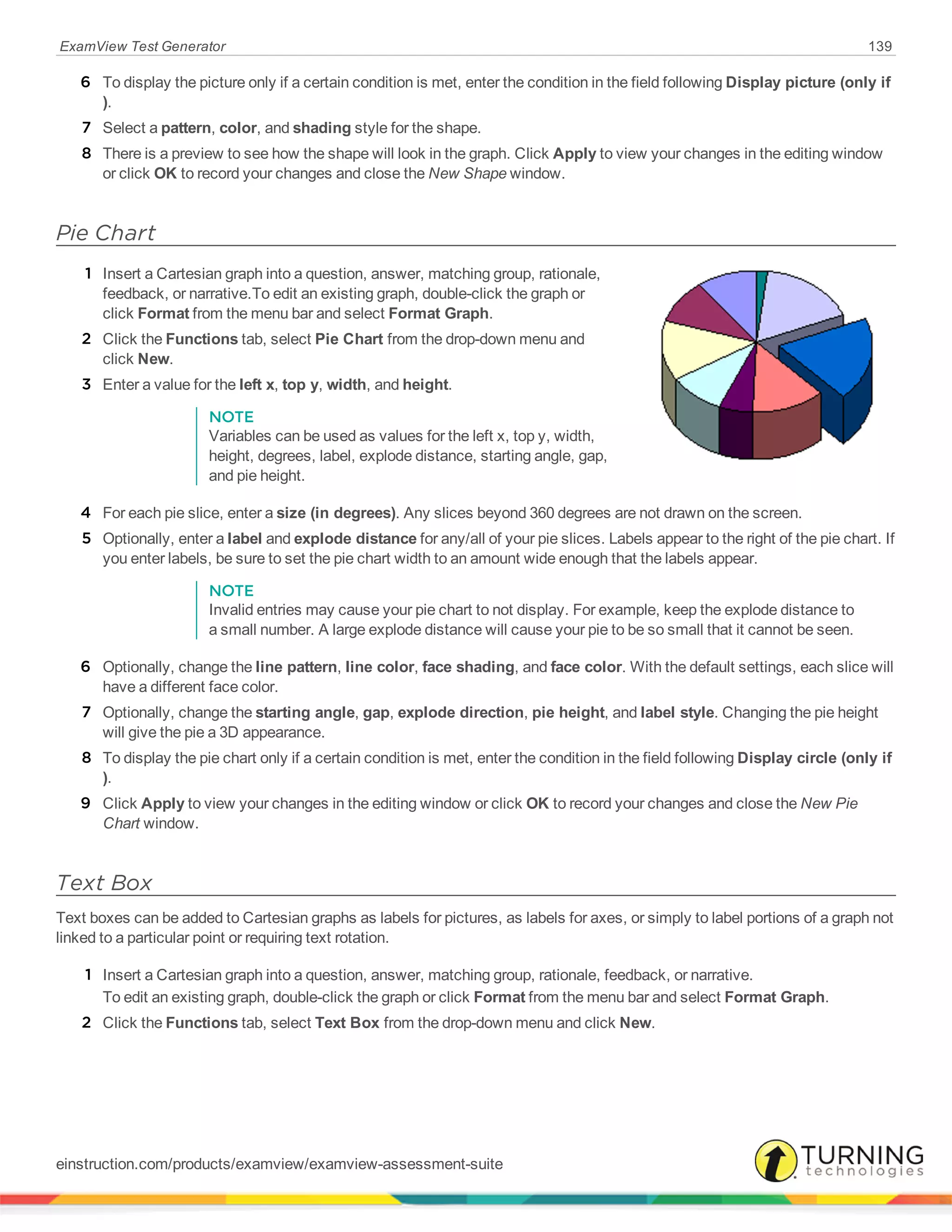 ExamView Test Generator 139
6 To display the picture only if a certain condition is met, enter the condition in the field following Display picture (only if
).
7 Select a pattern, color, and shading style for the shape.
8 There is a preview to see how the shape will look in the graph. Click Apply to view your changes in the editing window
or click OK to record your changes and close the New Shape window.
Pie Chart
1 Insert a Cartesian graph into a question, answer, matching group, rationale,
feedback, or narrative.To edit an existing graph, double-click the graph or
click Format from the menu bar and select Format Graph.
2 Click the Functions tab, select Pie Chart from the drop-down menu and
click New.
3 Enter a value for the left x, top y, width, and height.
NOTE
Variables can be used as values for the left x, top y, width,
height, degrees, label, explode distance, starting angle, gap,
and pie height.
4 For each pie slice, enter a size (in degrees). Any slices beyond 360 degrees are not drawn on the screen.
5 Optionally, enter a label and explode distance for any/all of your pie slices. Labels appear to the right of the pie chart. If
you enter labels, be sure to set the pie chart width to an amount wide enough that the labels appear.
NOTE
Invalid entries may cause your pie chart to not display. For example, keep the explode distance to
a small number. A large explode distance will cause your pie to be so small that it cannot be seen.
6 Optionally, change the line pattern, line color, face shading, and face color. With the default settings, each slice will
have a different face color.
7 Optionally, change the starting angle, gap, explode direction, pie height, and label style. Changing the pie height
will give the pie a 3D appearance.
8 To display the pie chart only if a certain condition is met, enter the condition in the field following Display circle (only if
).
9 Click Apply to view your changes in the editing window or click OK to record your changes and close the New Pie
Chart window.
Text Box
Text boxes can be added to Cartesian graphs as labels for pictures, as labels for axes, or simply to label portions of a graph not
linked to a particular point or requiring text rotation.
1 Insert a Cartesian graph into a question, answer, matching group, rationale, feedback, or narrative.
To edit an existing graph, double-click the graph or click Format from the menu bar and select Format Graph.
2 Click the Functions tab, select Text Box from the drop-down menu and click New.
einstruction.com/products/examview/examview-assessment-suite
 