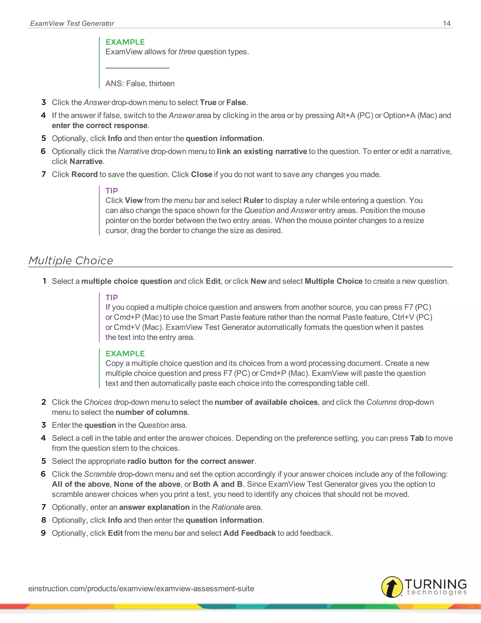 ExamView Test Generator 14
EXAMPLE
ExamView allows for three question types.
---------------------------
ANS: False, thirteen
3 Click the Answer drop-down menu to select True or False.
4 If the answer if false, switch to the Answer area by clicking in the area or by pressing Alt+A (PC) or Option+A (Mac) and
enter the correct response.
5 Optionally, click Info and then enter the question information.
6 Optionally click the Narrative drop-down menu to link an existing narrative to the question. To enter or edit a narrative,
click Narrative.
7 Click Record to save the question. Click Close if you do not want to save any changes you made.
TIP
Click View from the menu bar and select Ruler to display a ruler while entering a question. You
can also change the space shown for the Question and Answer entry areas. Position the mouse
pointer on the border between the two entry areas. When the mouse pointer changes to a resize
cursor, drag the border to change the size as desired.
Multiple Choice
1 Select a multiple choice question and click Edit, or click New and select Multiple Choice to create a new question.
TIP
If you copied a multiple choice question and answers from another source, you can press F7 (PC)
or Cmd+P (Mac) to use the Smart Paste feature rather than the normal Paste feature, Ctrl+V (PC)
or Cmd+V (Mac). ExamView Test Generator automatically formats the question when it pastes
the text into the entry area.
EXAMPLE
Copy a multiple choice question and its choices from a word processing document. Create a new
multiple choice question and press F7 (PC) or Cmd+P (Mac). ExamView will paste the question
text and then automatically paste each choice into the corresponding table cell.
2 Click the Choices drop-down menu to select the number of available choices, and click the Columns drop-down
menu to select the number of columns.
3 Enter the question in the Question area.
4 Select a cell in the table and enter the answer choices. Depending on the preference setting, you can press Tab to move
from the question stem to the choices.
5 Select the appropriate radio button for the correct answer.
6 Click the Scramble drop-down menu and set the option accordingly if your answer choices include any of the following:
All of the above, None of the above, or Both A and B. Since ExamView Test Generator gives you the option to
scramble answer choices when you print a test, you need to identify any choices that should not be moved.
7 Optionally, enter an answer explanation in the Rationale area.
8 Optionally, click Info and then enter the question information.
9 Optionally, click Edit from the menu bar and select Add Feedback to add feedback.
einstruction.com/products/examview/examview-assessment-suite
 