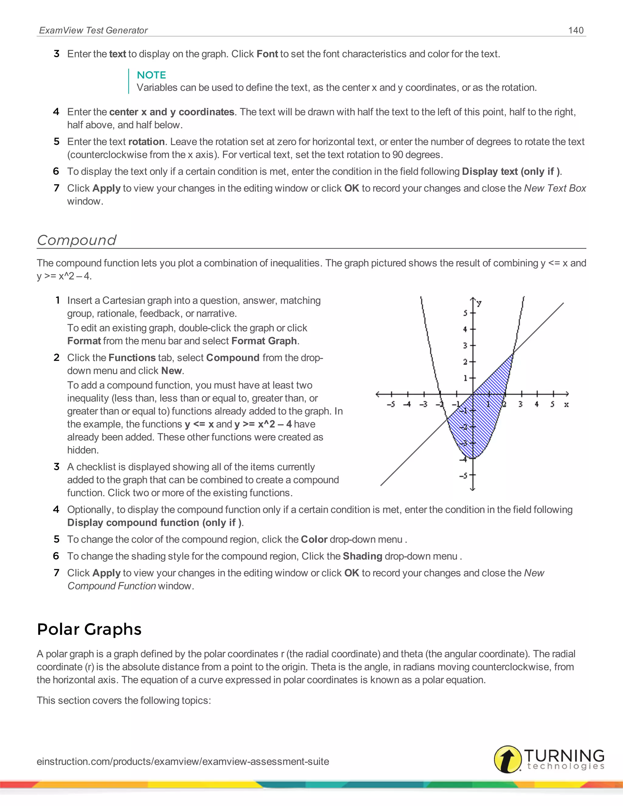 ExamView Test Generator 140
3 Enter the text to display on the graph. Click Font to set the font characteristics and color for the text.
NOTE
Variables can be used to define the text, as the center x and y coordinates, or as the rotation.
4 Enter the center x and y coordinates. The text will be drawn with half the text to the left of this point, half to the right,
half above, and half below.
5 Enter the text rotation. Leave the rotation set at zero for horizontal text, or enter the number of degrees to rotate the text
(counterclockwise from the x axis). For vertical text, set the text rotation to 90 degrees.
6 To display the text only if a certain condition is met, enter the condition in the field following Display text (only if ).
7 Click Apply to view your changes in the editing window or click OK to record your changes and close the New Text Box
window.
Compound
The compound function lets you plot a combination of inequalities. The graph pictured shows the result of combining y <= x and
y >= x^2 – 4.
1 Insert a Cartesian graph into a question, answer, matching
group, rationale, feedback, or narrative.
To edit an existing graph, double-click the graph or click
Format from the menu bar and select Format Graph.
2 Click the Functions tab, select Compound from the drop-
down menu and click New.
To add a compound function, you must have at least two
inequality (less than, less than or equal to, greater than, or
greater than or equal to) functions already added to the graph. In
the example, the functions y <= x and y >= x^2 – 4 have
already been added. These other functions were created as
hidden.
3 A checklist is displayed showing all of the items currently
added to the graph that can be combined to create a compound
function. Click two or more of the existing functions.
4 Optionally, to display the compound function only if a certain condition is met, enter the condition in the field following
Display compound function (only if ).
5 To change the color of the compound region, click the Color drop-down menu .
6 To change the shading style for the compound region, Click the Shading drop-down menu .
7 Click Apply to view your changes in the editing window or click OK to record your changes and close the New
Compound Function window.
Polar Graphs
A polar graph is a graph defined by the polar coordinates r (the radial coordinate) and theta (the angular coordinate). The radial
coordinate (r) is the absolute distance from a point to the origin. Theta is the angle, in radians moving counterclockwise, from
the horizontal axis. The equation of a curve expressed in polar coordinates is known as a polar equation.
This section covers the following topics:
einstruction.com/products/examview/examview-assessment-suite
 