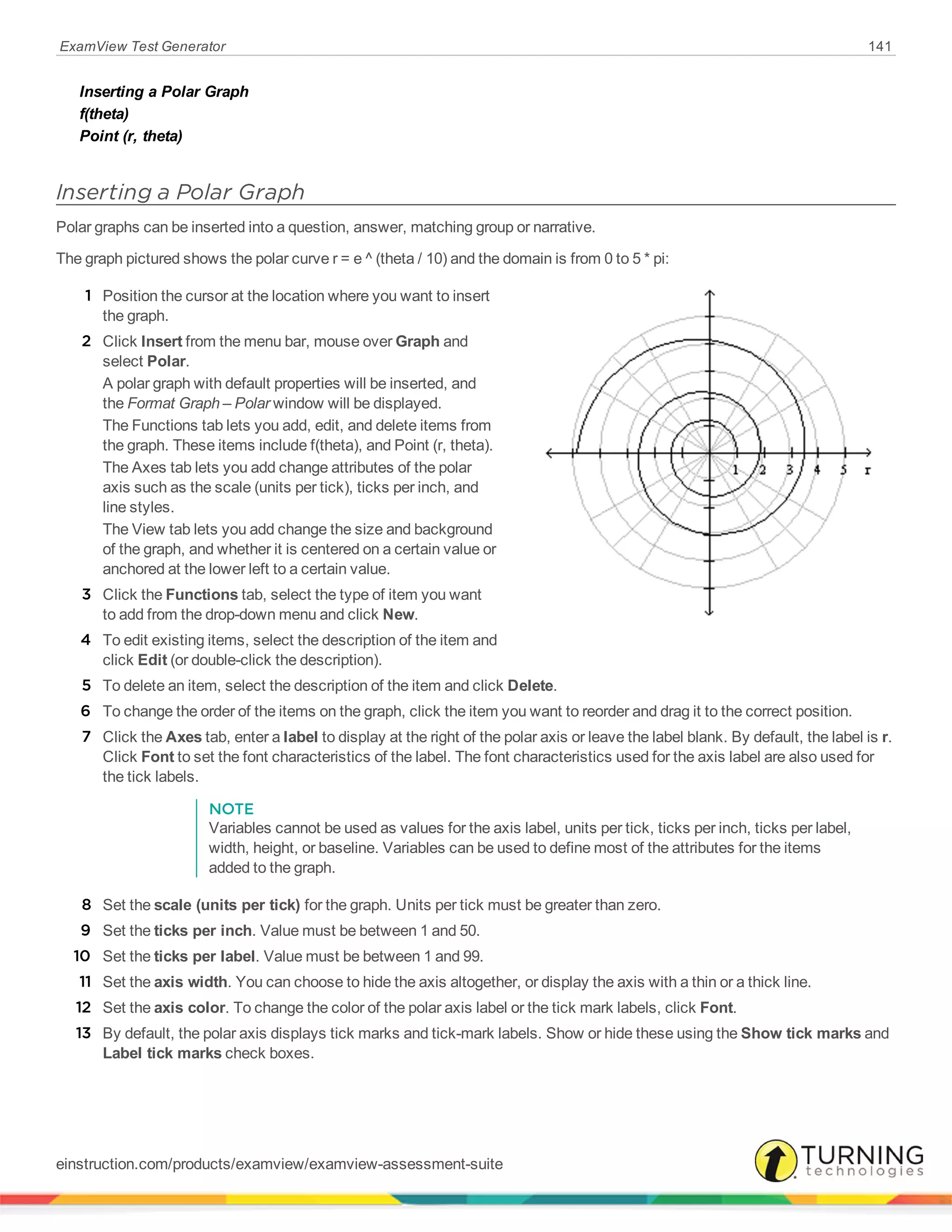 ExamView Test Generator 141
Inserting a Polar Graph
f(theta)
Point (r, theta)
Inserting a Polar Graph
Polar graphs can be inserted into a question, answer, matching group or narrative.
The graph pictured shows the polar curve r = e ^ (theta / 10) and the domain is from 0 to 5 * pi:
1 Position the cursor at the location where you want to insert
the graph.
2 Click Insert from the menu bar, mouse over Graph and
select Polar.
A polar graph with default properties will be inserted, and
the Format Graph – Polar window will be displayed.
The Functions tab lets you add, edit, and delete items from
the graph. These items include f(theta), and Point (r, theta).
The Axes tab lets you add change attributes of the polar
axis such as the scale (units per tick), ticks per inch, and
line styles.
The View tab lets you add change the size and background
of the graph, and whether it is centered on a certain value or
anchored at the lower left to a certain value.
3 Click the Functions tab, select the type of item you want
to add from the drop-down menu and click New.
4 To edit existing items, select the description of the item and
click Edit (or double-click the description).
5 To delete an item, select the description of the item and click Delete.
6 To change the order of the items on the graph, click the item you want to reorder and drag it to the correct position.
7 Click the Axes tab, enter a label to display at the right of the polar axis or leave the label blank. By default, the label is r.
Click Font to set the font characteristics of the label. The font characteristics used for the axis label are also used for
the tick labels.
NOTE
Variables cannot be used as values for the axis label, units per tick, ticks per inch, ticks per label,
width, height, or baseline. Variables can be used to define most of the attributes for the items
added to the graph.
8 Set the scale (units per tick) for the graph. Units per tick must be greater than zero.
9 Set the ticks per inch. Value must be between 1 and 50.
10 Set the ticks per label. Value must be between 1 and 99.
11 Set the axis width. You can choose to hide the axis altogether, or display the axis with a thin or a thick line.
12 Set the axis color. To change the color of the polar axis label or the tick mark labels, click Font.
13 By default, the polar axis displays tick marks and tick-mark labels. Show or hide these using the Show tick marks and
Label tick marks check boxes.
einstruction.com/products/examview/examview-assessment-suite
 