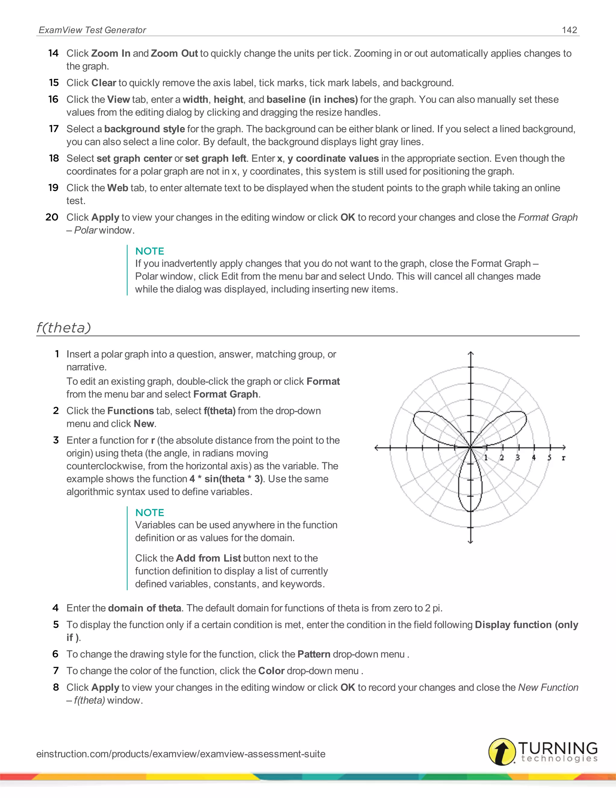 ExamView Test Generator 142
14 Click Zoom In and Zoom Out to quickly change the units per tick. Zooming in or out automatically applies changes to
the graph.
15 Click Clear to quickly remove the axis label, tick marks, tick mark labels, and background.
16 Click the View tab, enter a width, height, and baseline (in inches) for the graph. You can also manually set these
values from the editing dialog by clicking and dragging the resize handles.
17 Select a background style for the graph. The background can be either blank or lined. If you select a lined background,
you can also select a line color. By default, the background displays light gray lines.
18 Select set graph center or set graph left. Enter x, y coordinate values in the appropriate section. Even though the
coordinates for a polar graph are not in x, y coordinates, this system is still used for positioning the graph.
19 Click the Web tab, to enter alternate text to be displayed when the student points to the graph while taking an online
test.
20 Click Apply to view your changes in the editing window or click OK to record your changes and close the Format Graph
– Polar window.
NOTE
If you inadvertently apply changes that you do not want to the graph, close the Format Graph –
Polar window, click Edit from the menu bar and select Undo. This will cancel all changes made
while the dialog was displayed, including inserting new items.
f(theta)
1 Insert a polar graph into a question, answer, matching group, or
narrative.
To edit an existing graph, double-click the graph or click Format
from the menu bar and select Format Graph.
2 Click the Functions tab, select f(theta) from the drop-down
menu and click New.
3 Enter a function for r (the absolute distance from the point to the
origin) using theta (the angle, in radians moving
counterclockwise, from the horizontal axis) as the variable. The
example shows the function 4 * sin(theta * 3). Use the same
algorithmic syntax used to define variables.
NOTE
Variables can be used anywhere in the function
definition or as values for the domain.
Click the Add from List button next to the
function definition to display a list of currently
defined variables, constants, and keywords.
4 Enter the domain of theta. The default domain for functions of theta is from zero to 2 pi.
5 To display the function only if a certain condition is met, enter the condition in the field following Display function (only
if ).
6 To change the drawing style for the function, click the Pattern drop-down menu .
7 To change the color of the function, click the Color drop-down menu .
8 Click Apply to view your changes in the editing window or click OK to record your changes and close the New Function
– f(theta) window.
einstruction.com/products/examview/examview-assessment-suite
 