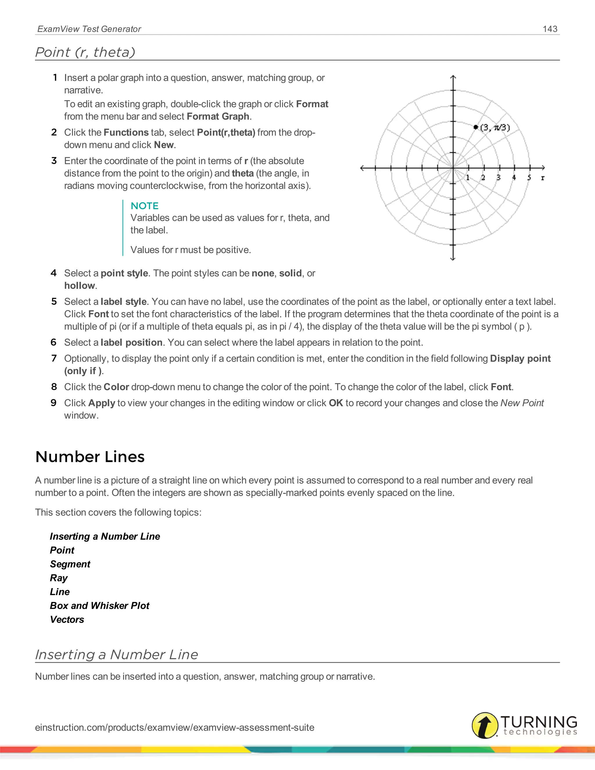 ExamView Test Generator 143
Point (r, theta)
1 Insert a polar graph into a question, answer, matching group, or
narrative.
To edit an existing graph, double-click the graph or click Format
from the menu bar and select Format Graph.
2 Click the Functions tab, select Point(r,theta) from the drop-
down menu and click New.
3 Enter the coordinate of the point in terms of r (the absolute
distance from the point to the origin) and theta (the angle, in
radians moving counterclockwise, from the horizontal axis).
NOTE
Variables can be used as values for r, theta, and
the label.
Values for r must be positive.
4 Select a point style. The point styles can be none, solid, or
hollow.
5 Select a label style. You can have no label, use the coordinates of the point as the label, or optionally enter a text label.
Click Font to set the font characteristics of the label. If the program determines that the theta coordinate of the point is a
multiple of pi (or if a multiple of theta equals pi, as in pi / 4), the display of the theta value will be the pi symbol ( p ).
6 Select a label position. You can select where the label appears in relation to the point.
7 Optionally, to display the point only if a certain condition is met, enter the condition in the field following Display point
(only if ).
8 Click the Color drop-down menu to change the color of the point. To change the color of the label, click Font.
9 Click Apply to view your changes in the editing window or click OK to record your changes and close the New Point
window.
Number Lines
A number line is a picture of a straight line on which every point is assumed to correspond to a real number and every real
number to a point. Often the integers are shown as specially-marked points evenly spaced on the line.
This section covers the following topics:
Inserting a Number Line
Point
Segment
Ray
Line
Box and Whisker Plot
Vectors
Inserting a Number Line
Number lines can be inserted into a question, answer, matching group or narrative.
einstruction.com/products/examview/examview-assessment-suite
 