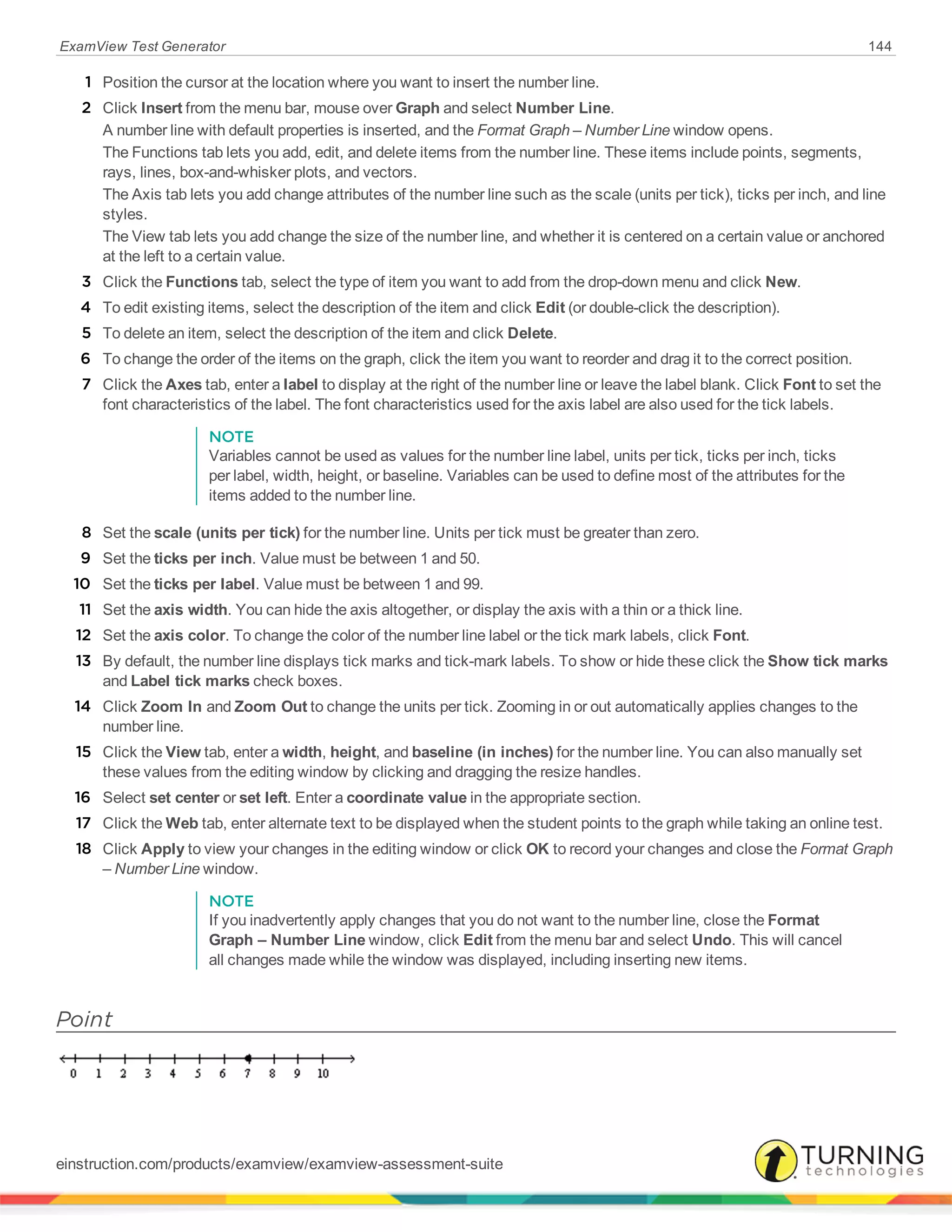 ExamView Test Generator 144
1 Position the cursor at the location where you want to insert the number line.
2 Click Insert from the menu bar, mouse over Graph and select Number Line.
A number line with default properties is inserted, and the Format Graph – Number Line window opens.
The Functions tab lets you add, edit, and delete items from the number line. These items include points, segments,
rays, lines, box-and-whisker plots, and vectors.
The Axis tab lets you add change attributes of the number line such as the scale (units per tick), ticks per inch, and line
styles.
The View tab lets you add change the size of the number line, and whether it is centered on a certain value or anchored
at the left to a certain value.
3 Click the Functions tab, select the type of item you want to add from the drop-down menu and click New.
4 To edit existing items, select the description of the item and click Edit (or double-click the description).
5 To delete an item, select the description of the item and click Delete.
6 To change the order of the items on the graph, click the item you want to reorder and drag it to the correct position.
7 Click the Axes tab, enter a label to display at the right of the number line or leave the label blank. Click Font to set the
font characteristics of the label. The font characteristics used for the axis label are also used for the tick labels.
NOTE
Variables cannot be used as values for the number line label, units per tick, ticks per inch, ticks
per label, width, height, or baseline. Variables can be used to define most of the attributes for the
items added to the number line.
8 Set the scale (units per tick) for the number line. Units per tick must be greater than zero.
9 Set the ticks per inch. Value must be between 1 and 50.
10 Set the ticks per label. Value must be between 1 and 99.
11 Set the axis width. You can hide the axis altogether, or display the axis with a thin or a thick line.
12 Set the axis color. To change the color of the number line label or the tick mark labels, click Font.
13 By default, the number line displays tick marks and tick-mark labels. To show or hide these click the Show tick marks
and Label tick marks check boxes.
14 Click Zoom In and Zoom Out to change the units per tick. Zooming in or out automatically applies changes to the
number line.
15 Click the View tab, enter a width, height, and baseline (in inches) for the number line. You can also manually set
these values from the editing window by clicking and dragging the resize handles.
16 Select set center or set left. Enter a coordinate value in the appropriate section.
17 Click the Web tab, enter alternate text to be displayed when the student points to the graph while taking an online test.
18 Click Apply to view your changes in the editing window or click OK to record your changes and close the Format Graph
– Number Line window.
NOTE
If you inadvertently apply changes that you do not want to the number line, close the Format
Graph – Number Line window, click Edit from the menu bar and select Undo. This will cancel
all changes made while the window was displayed, including inserting new items.
Point
einstruction.com/products/examview/examview-assessment-suite
 