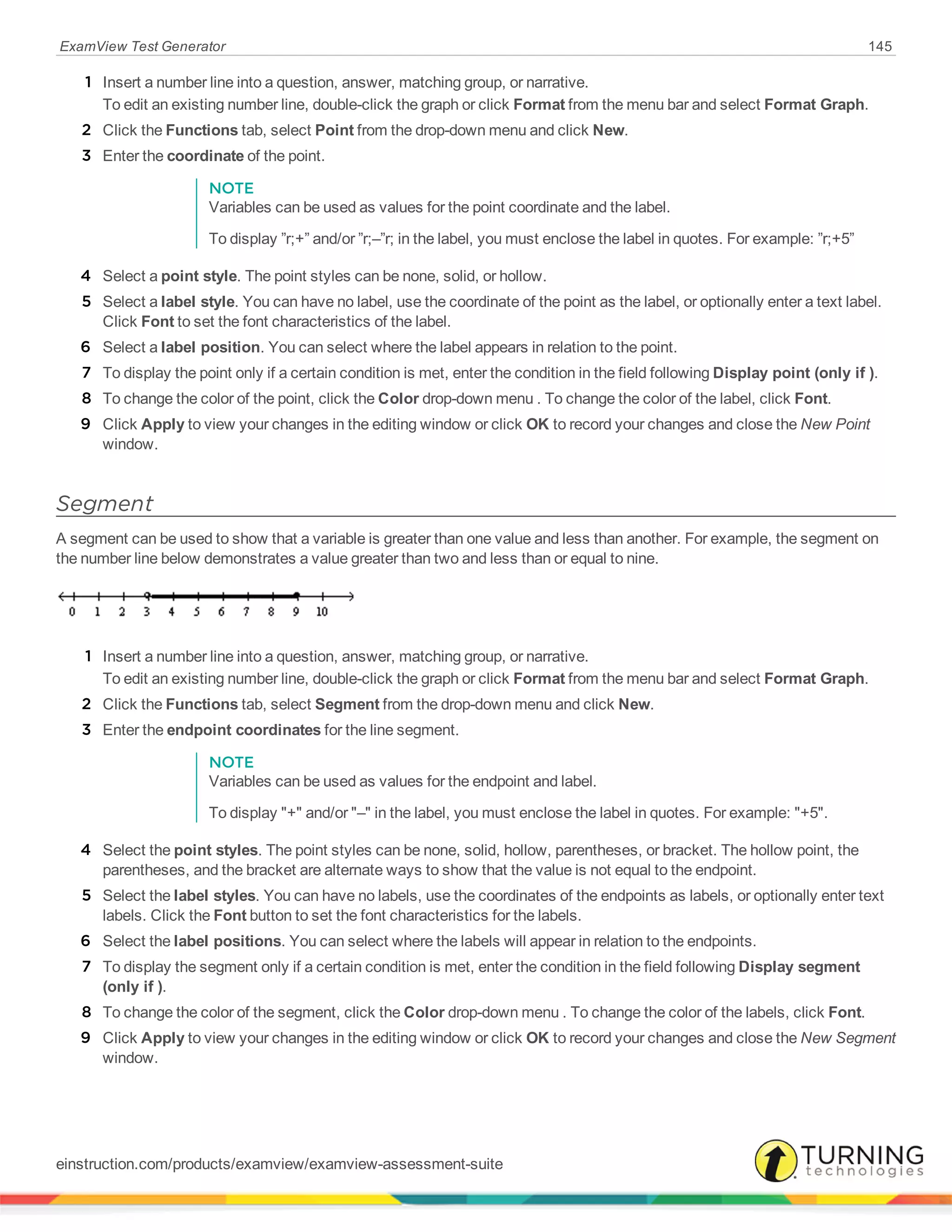 ExamView Test Generator 145
1 Insert a number line into a question, answer, matching group, or narrative.
To edit an existing number line, double-click the graph or click Format from the menu bar and select Format Graph.
2 Click the Functions tab, select Point from the drop-down menu and click New.
3 Enter the coordinate of the point.
NOTE
Variables can be used as values for the point coordinate and the label.
To display ”r;+” and/or ”r;–”r; in the label, you must enclose the label in quotes. For example: ”r;+5”
4 Select a point style. The point styles can be none, solid, or hollow.
5 Select a label style. You can have no label, use the coordinate of the point as the label, or optionally enter a text label.
Click Font to set the font characteristics of the label.
6 Select a label position. You can select where the label appears in relation to the point.
7 To display the point only if a certain condition is met, enter the condition in the field following Display point (only if ).
8 To change the color of the point, click the Color drop-down menu . To change the color of the label, click Font.
9 Click Apply to view your changes in the editing window or click OK to record your changes and close the New Point
window.
Segment
A segment can be used to show that a variable is greater than one value and less than another. For example, the segment on
the number line below demonstrates a value greater than two and less than or equal to nine.
1 Insert a number line into a question, answer, matching group, or narrative.
To edit an existing number line, double-click the graph or click Format from the menu bar and select Format Graph.
2 Click the Functions tab, select Segment from the drop-down menu and click New.
3 Enter the endpoint coordinates for the line segment.
NOTE
Variables can be used as values for the endpoint and label.
To display "+" and/or "–" in the label, you must enclose the label in quotes. For example: "+5".
4 Select the point styles. The point styles can be none, solid, hollow, parentheses, or bracket. The hollow point, the
parentheses, and the bracket are alternate ways to show that the value is not equal to the endpoint.
5 Select the label styles. You can have no labels, use the coordinates of the endpoints as labels, or optionally enter text
labels. Click the Font button to set the font characteristics for the labels.
6 Select the label positions. You can select where the labels will appear in relation to the endpoints.
7 To display the segment only if a certain condition is met, enter the condition in the field following Display segment
(only if ).
8 To change the color of the segment, click the Color drop-down menu . To change the color of the labels, click Font.
9 Click Apply to view your changes in the editing window or click OK to record your changes and close the New Segment
window.
einstruction.com/products/examview/examview-assessment-suite
 