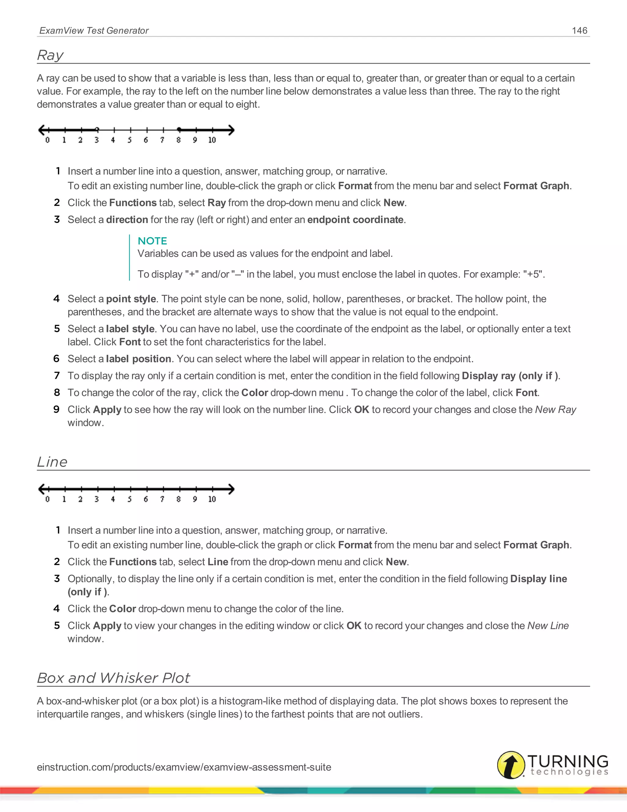 ExamView Test Generator 146
Ray
A ray can be used to show that a variable is less than, less than or equal to, greater than, or greater than or equal to a certain
value. For example, the ray to the left on the number line below demonstrates a value less than three. The ray to the right
demonstrates a value greater than or equal to eight.
1 Insert a number line into a question, answer, matching group, or narrative.
To edit an existing number line, double-click the graph or click Format from the menu bar and select Format Graph.
2 Click the Functions tab, select Ray from the drop-down menu and click New.
3 Select a direction for the ray (left or right) and enter an endpoint coordinate.
NOTE
Variables can be used as values for the endpoint and label.
To display "+" and/or "–" in the label, you must enclose the label in quotes. For example: "+5".
4 Select a point style. The point style can be none, solid, hollow, parentheses, or bracket. The hollow point, the
parentheses, and the bracket are alternate ways to show that the value is not equal to the endpoint.
5 Select a label style. You can have no label, use the coordinate of the endpoint as the label, or optionally enter a text
label. Click Font to set the font characteristics for the label.
6 Select a label position. You can select where the label will appear in relation to the endpoint.
7 To display the ray only if a certain condition is met, enter the condition in the field following Display ray (only if ).
8 To change the color of the ray, click the Color drop-down menu . To change the color of the label, click Font.
9 Click Apply to see how the ray will look on the number line. Click OK to record your changes and close the New Ray
window.
Line
1 Insert a number line into a question, answer, matching group, or narrative.
To edit an existing number line, double-click the graph or click Format from the menu bar and select Format Graph.
2 Click the Functions tab, select Line from the drop-down menu and click New.
3 Optionally, to display the line only if a certain condition is met, enter the condition in the field following Display line
(only if ).
4 Click the Color drop-down menu to change the color of the line.
5 Click Apply to view your changes in the editing window or click OK to record your changes and close the New Line
window.
Box and Whisker Plot
A box-and-whisker plot (or a box plot) is a histogram-like method of displaying data. The plot shows boxes to represent the
interquartile ranges, and whiskers (single lines) to the farthest points that are not outliers.
einstruction.com/products/examview/examview-assessment-suite
 