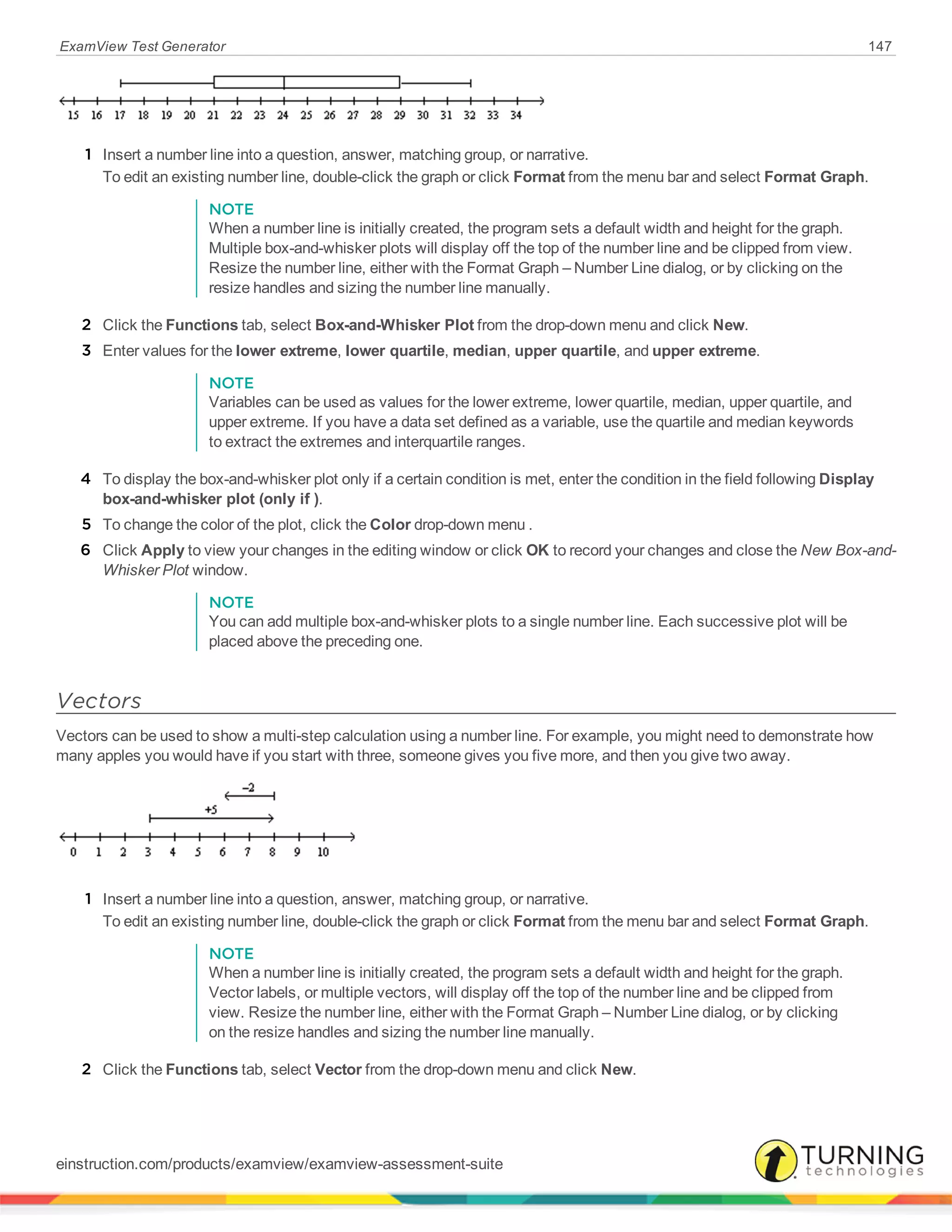 ExamView Test Generator 147
1 Insert a number line into a question, answer, matching group, or narrative.
To edit an existing number line, double-click the graph or click Format from the menu bar and select Format Graph.
NOTE
When a number line is initially created, the program sets a default width and height for the graph.
Multiple box-and-whisker plots will display off the top of the number line and be clipped from view.
Resize the number line, either with the Format Graph – Number Line dialog, or by clicking on the
resize handles and sizing the number line manually.
2 Click the Functions tab, select Box-and-Whisker Plot from the drop-down menu and click New.
3 Enter values for the lower extreme, lower quartile, median, upper quartile, and upper extreme.
NOTE
Variables can be used as values for the lower extreme, lower quartile, median, upper quartile, and
upper extreme. If you have a data set defined as a variable, use the quartile and median keywords
to extract the extremes and interquartile ranges.
4 To display the box-and-whisker plot only if a certain condition is met, enter the condition in the field following Display
box-and-whisker plot (only if ).
5 To change the color of the plot, click the Color drop-down menu .
6 Click Apply to view your changes in the editing window or click OK to record your changes and close the New Box-and-
Whisker Plot window.
NOTE
You can add multiple box-and-whisker plots to a single number line. Each successive plot will be
placed above the preceding one.
Vectors
Vectors can be used to show a multi-step calculation using a number line. For example, you might need to demonstrate how
many apples you would have if you start with three, someone gives you five more, and then you give two away.
1 Insert a number line into a question, answer, matching group, or narrative.
To edit an existing number line, double-click the graph or click Format from the menu bar and select Format Graph.
NOTE
When a number line is initially created, the program sets a default width and height for the graph.
Vector labels, or multiple vectors, will display off the top of the number line and be clipped from
view. Resize the number line, either with the Format Graph – Number Line dialog, or by clicking
on the resize handles and sizing the number line manually.
2 Click the Functions tab, select Vector from the drop-down menu and click New.
einstruction.com/products/examview/examview-assessment-suite
 