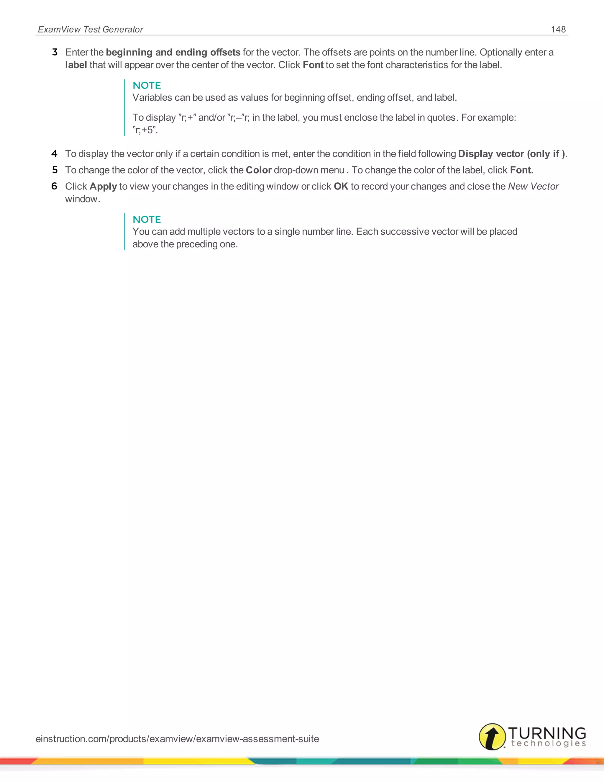 ExamView Test Generator 148
3 Enter the beginning and ending offsets for the vector. The offsets are points on the number line. Optionally enter a
label that will appear over the center of the vector. Click Font to set the font characteristics for the label.
NOTE
Variables can be used as values for beginning offset, ending offset, and label.
To display ”r;+” and/or ”r;–”r; in the label, you must enclose the label in quotes. For example:
”r;+5”.
4 To display the vector only if a certain condition is met, enter the condition in the field following Display vector (only if ).
5 To change the color of the vector, click the Color drop-down menu . To change the color of the label, click Font.
6 Click Apply to view your changes in the editing window or click OK to record your changes and close the New Vector
window.
NOTE
You can add multiple vectors to a single number line. Each successive vector will be placed
above the preceding one.
einstruction.com/products/examview/examview-assessment-suite
 